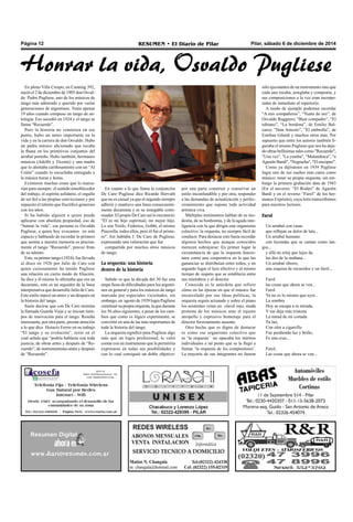 Página 12 RESUMEN • El Diario de Pilar Pilar, sábado 6 de diciembre de 2014 
Honrar la vida, Osvaldo Pugliese 
En pleno Villa Crespo, en Canning 392, 
nació el 2 de diciembre de 1905 don Osval-do 
Pedro Pugliese, uno de los músicos de 
tango más admirado y querido por varias 
generaciones de argentinos. Tenía apenas 
19 años cuando compuso un tango de an-tología. 
Eso sucedió en 1924 y el tango se 
llama “Recuerdo”. 
Pero la historia no comienza en ese 
punto, hubo un antes importante en la 
vida y en la carrera de don Osvaldo. Hubo 
un padre músico aficionado que tocaba 
la flauta en los primitivos conjuntos del 
arrabal porteño. Hubo también, hermanos 
músicos (Adolfo y Vicente) y una madre 
que lo alentaba cariñosamente con un “Al 
Colón” cuando lo escuchaba entregado a 
la música horas y horas. 
Existieron muchas cosas que lo marca-rían 
para siempre: el sentido ennoblecedor 
del trabajo, el espíritu solidario, el orgullo 
de ser fiel a las propias convicciones y por 
supuesto el talento que fructificó generoso 
con los años. 
Si ha habido alguien a quien puede 
aplicarse con absoluta propiedad, eso de 
“honrar la vida”, esa persona es Osvaldo 
Pugliese, a quien hoy evocamos en este 
espacio y hablando de recordar lo primero 
que asoma a nuestra memoria es precisa-mente 
el tango “Recuerdo", precoz fruto 
de su talento. 
Este, su primer tango (1924), fue llevado 
al disco en 1926 por Julio de Caro con 
quien curiosamente ha tenido Pugliese 
una relación en cierto modo de filiación. 
Se dice y él mismo lo afirmaba que era un 
decariano, esto es un seguidor de la línea 
interpretativa que desarrolló Julio de Caro. 
Este estilo marcó un antes y un después en 
la historia del tango. 
Suele decirse que con De Caro termina 
la llamada Guarda Vieja y se inician tiem-pos 
de renovación para el tango. Resulta 
interesante, por otra parte, prestar atención 
a lo que dice Horacio Ferrer en su trabajo 
“El tango y su evolución”, texto en el 
cual señala que “podría hablarse con toda 
justicia, de obras antes y después de “Re-cuerdo”, 
de instrumentistas antes y después 
de “Recuerdo”. 
En cuanto a lo que llama la conjunción 
De Caro–Pugliese dice Ricardo Horvath 
que no es casual ya que el segundo siempre 
adhirió y mantuvo una línea consecuente-mente 
decareana y es su innegable conti-nuador. 
El propio De Caro así lo reconoció: 
"Él es mi hijo espiritual, mi mejor hijo. 
Lo son Troilo, Federico, Gobbi, el mismo 
Piazzolla; todos ellos, pero él fue el prime-ro". 
Así hablaba J. De Caro de Pugliese, 
expresando una valoración que fue 
compartida por muchos otros músicos 
de tango. 
La orquesta: una historia 
dentro de la historia 
Sabido es que la década del 30 fue una 
etapa llena de dificultades para los argenti-nos 
en general y para los músicos de tango 
marcada por especiales vicisitudes, sin 
embargo, en agosto de 1939 logra Pugliese 
constituir su propia orquesta, la que durante 
los 56 años siguientes, a pesar de los cam-bios 
que como es lógico experimentó, se 
convirtió en una de las más importantes de 
toda la historia del tango. 
La orquesta significó para Pugliese algo 
más que un logro profesional, le valió 
contar con un instrumento que le permitiría 
expresarse en todas sus posibilidades y 
con lo cual consiguió un doble objetivo: 
por una parte construir y conservar un 
estilo inconfundible y por otra, responder 
a las demandas de actualización y perfec-cionamiento 
que supone toda actividad 
artística viva. 
Múltiples testimonios hablan de su mo-destia, 
de su bonhomía, y de la aguda inte-ligencia 
con la que dirigía este organismo 
colectivo: la orquesta, no siempre fácil de 
conducir. Para destacar esto basta recordar 
algunos hechos que aunque conocidos 
merecen subrayarse: En primer lugar la 
circunstancia de que la orquesta funcio-nara 
como una cooperativa en la que las 
ganancias se distribuían entre todos, y en 
segundo lugar el lazo afectivo y al mismo 
tiempo de respeto que se establecía entre 
sus miembros y el director. 
Conocida es la anécdota que refiere 
cómo en las épocas en que el músico fue 
encarcelado por sus ideas políticas, la 
orquesta seguía actuando y sobre el piano 
los asistentes veían un clavel rojo, muda 
protesta de los músicos ante el injusto 
atropello y expresivo homenaje para el 
director forzosamente ausente. 
Otro hecho que es digno de destacar 
es como ese organismo colectivo que 
es ‘la orquesta’ no opacaba los méritos 
individuales a tal punto que se la llegó a 
llamar ‘la orquesta de los compositores’. 
La mayoría de sus integrantes no fueron 
sólo ejecutantes de un instrumento sino que 
cada uno tocaba, arreglaba y componía, y 
sus composiciones a la vez eran incorpo-radas 
de inmediato al repertorio. 
A modo de ejemplo podemos recordar 
“A mis compañeros”, “Yunta de oro”, de 
Osvaldo Ruggiero; “Bien compadre”, “El 
tobiano”, “La bordona”, de Emilio Bal-carce; 
“Don Aniceto”, ”El embrollo”, de 
Esteban Gilardi y muchos otros más. Por 
supuesto que entre los autores también fi-guraba 
el mismo Pugliese que nos ha deja-do 
obras bellísimas tales como "Recuerdo", 
"Una vez", "La yumba", "Malandraca", "a 
Agustín Bardi", "Negracha", "El encopao". 
Como ya dijéramos en 1939 Pugliese 
logra uno de sus sueños más caros como 
músico: tener su propia orquesta, sin em-bargo 
la primera grabación data de 1943 
(En el anverso: “El Rodeo” de Agustín 
Bardi y en el reverso “Farol” de los her-manos 
Expósito), cuya letra transcribimos 
para nuestros lectores. 
Farol 
Un arrabal con casas 
que reflejan su dolor de lata... 
Un arrabal humano 
con leyendas que se cantan como tan-gos... 
y allá un reloj que lejos da 
las dos de la mañana... 
Un arrabal obrero, 
una esquina de recuerdos y un farol... 
Farol 
las cosas que ahora se ven... 
Farol 
Ya no es lo mismo que ayer... 
La sombra 
Hoy se escapa a tu mirada, 
Y me deja más tristona 
La mitad de mi cortada 
Tu luz, 
Con olor a cigarrillo 
Fue perdiendo luz y brillo, 
Es una cruz... 
Farol, 
Las cosas que ahora se ven... 
 