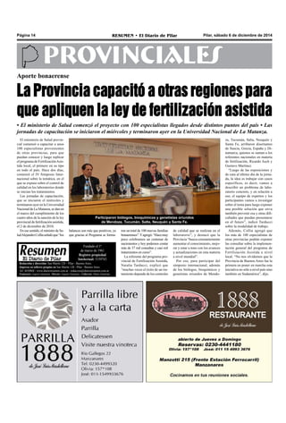 Página 14 RESUMEN • El Diario de Pilar Pilar, sábado 6 de diciembre de 2014 
PROVINCIALES 
Aporte bonaerense 
La Provincia capacitó a otras regiones para 
que apliquen la ley de fertilización asistida 
• El ministerio de Salud comenzó el proyecto con 100 especialistas llegados desde distintos puntos del país • Las 
jornadas de capacitación se iniciaron el miércoles y terminaron ayer en la Universidad Nacional de La Matanza. 
El ministerio de Salud provin-cial 
comenzó a capacitar a unos 
100 especialistas provenientes 
de otras provincias, para que 
puedan conocer y luego replicar 
el programa de Fertilización Asis-tida 
local, el primero en su tipo 
en todo el país. Hace dos días, 
comenzó el IV Simposio Inter-nacional 
sobre la temática, en el 
que se expuso sobre el control de 
calidad en los laboratorios donde 
se inician los tratamientos. 
Las jornadas de capacitación, 
que se iniciaron el miércoles y 
terminaron ayer en la Universidad 
Nacional de La Matanza, se dan en 
el marco del cumplimiento de los 
cuatro años de la sanción de la ley 
provincial de fertilización asistida, 
el 2 de diciembre de 2010. 
En ese sentido, el ministro de Sa-lud 
Alejandro Collia señaló que “los 
Participaron biólogos, bioquímicos y genetistas oriundos 
de Mendoza, Tucumán, Salta, Neuquén y Santa Fe. 
de calidad que se realizan en el 
laboratorio”, y destacó que la 
Provincia “busca constantemente 
aumentar el conocimiento, mejo-rar 
y estar a tono con los avances 
y actualizaciones en esta materia 
a nivel mundial”. 
Por eso, para participar del 
simposio internacional, además 
de los biólogos, bioquímicos y 
genetistas oriundos de Mendo- 
Fundado el 1ª 
de marzo de 1961 
Registro propiedad 
Intelectual: 5159743 
Redacción y dirección: San Martín 128 – Pilar - Buenos Aires. 
Impreso en talleres propios en San Martín 128 - Pilar - Buenos Aires. 
Tel. 4430868 - www.diarioresumen.com.ar - redaccion@diarioresumen.com.ar 
Propietario: Augusto Zamarripa - Director: Augusto Zamarripa - Codirector: Matías Zamarripa 
ron un total de 100 nuevas familias 
bonaerenses”. Y agregó: “Hace muy 
poco celebramos un centenar de 
nacimientos y hoy podemos contar 
más de 37 mil consultas y casi mil 
tratamientos en curso”. 
La referente del programa pro-vincial 
de Fertilización Asistida, 
Natalia Tarducci, explicó que 
“muchas veces el éxito de un tra-tamiento 
depende de los controles 
za, Tucumán, Salta, Neuquén y 
Santa Fe, arribaron disertantes 
de Suecia, Grecia, España y Di-namarca, 
quienes se suman a los 
referentes nacionales en materia 
de fertilización, Ricardo Asch y 
Gustavo Martínez. 
“Luego de las exposiciones y 
de cara al último día de la jorna-da, 
la idea es trabajar con casos 
específicos, es decir, vamos a 
describir un problema de labo-ratorio 
concreto, y en relación a 
eso, el equipo de expertos y los 
participantes vamos a investigar 
sobre el tema para luego exponer 
una posible solución que sirva 
también prevenir esa y otras difi-cultades 
que puedan presentarse 
en el futuro”, indicó Tarducci 
sobre la modalidad de trabajo. 
Además, Collia agregó que 
los más de 100 especialistas de 
otras provincias podrán exponer 
las consultar sobre la implemen-tación 
general del programa de 
Fertilización Asistida a nivel 
local. “No nos olvidemos que la 
Provincia de Buenos Aires fue la 
primera en poner en marcha esta 
iniciativa no sólo a nivel país sino 
también en Sudamérica”, dijo. 
balances son más que positivos, ya 
que gracias al Programa se forma- 
 