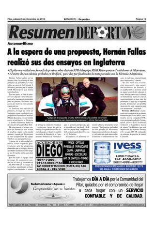 Pilar, sábado 6 de diciembre de 2014 RESUMEN • Deportes Página 15 
Automovilismo 
A la espera de una propuesta, Hernán Fallas 
realizó sus dos ensayos en Inglaterra 
• El pilarense realizó una jornada de pruebas sobre el chasis RFR del equipo MGR Motorsport en el autódromo de Silverstone. 
• Al cierre de esta edición, probaba en Bedford, para dar porf inalizados los tests pactados con la Fórmula 4 Británica. 
Hernán Fallas realizó en los 
últimos días la primera de dos 
jornadas de pruebas previstas 
sobre un auto de la Fórmula 4 
Británica, provisto por el equipo 
MGR Motorsport, que lidera 
Mark Godwin. 
Por otra parte, el plan de ensa-yos 
tuvo algunas variaciones res-pecto 
a los escenarios designados 
para las pruebas, los cuales sur-gieron 
por motivos estrictamente 
organizativos. 
Al finalizar esta edición el 
pilarense, en lugar de correr en 
Snetterton como estaba previsto, 
probaba en el trazado de Bedford 
(Milton Keynes), circuito donde 
corre actualmente la Fórmula 
1 y donde finalmente Vettel se 
desvinculó del equipo Red Bull. 
De esta manera, el primer con-tacto 
de Hernán en esta sesión 
de pruebas surgió en la pasada 
semana, cuando en Silverstone 
se puso a disposición del equipo 
MGR en una jornada lluviosa. 
A pesar de la adversidad cli-mática, 
Fallas respondió posi-tivamente 
ante las exigencias 
planteadas por el equipo y obtuvo 
resultados satisfactorios a lo largo 
de las 40 vueltas en las que duró 
el ensayo. 
Por otro lado, el equipo calzó 
un juego de neumáticos usa-dos 
en el auto y cronometró 
1,06,900/1000 en la mejor de 
las vueltas, significando un buen 
registro considerando el estado 
“Luego de la segunda prueba definiremos una posible incursión 
en esta categoría para la próxima temporada”, afirmó Hernán Fallas. 
PRESENTANDO ESTE AVISO 1 BIDON DE 12 LTS 
DE AGUA + 1 DISPENSER SIN CARGO 
de pista y la condición climática. 
Asimismo, luego de que se 
realice el segundo ensayo no ofi-cial, 
el equipo evaluará la posible 
incursión de Hernán en el Cam-peonato 
Británico de Fórmula 4 
para la próxima temporada, que 
se iniciará entre los días 4 y 6 de 
abril en Oulton Park, compartien-do 
la programación deportiva con 
el GT Británico. 
Al respecto, el pilarense co-mentó 
sobre su desempeño en el 
exterior. “Las pruebas realizadas 
los días pasados en Silverstone 
dejaron muy conformes al equipo 
y a mí dado que pude aprovechar 
al máximo el rendimiento de este 
auto, el cual tiene características 
muy interesantes”, apuntó. 
“El auto tiene una acelera-ción 
importante y una capaci-dad 
asombrosa de frenado, y 
el paddleshift te permite tener 
un mejor control del vehículo y 
tener las dos manos en el volante 
al momento de frenar, lo cual es 
importantísimo en este tipo de 
prototipos. Luego de la segunda 
prueba, definiremos una posible 
incursión en esta categoría para 
esta temporada”, concluyó. 
Fórmula 4 Británica. La cate-goría 
está compuesta en su parque 
automotor por chasis MSV, cons-truidos 
por la compañía RFR, 
cuyo propietario es Ralph Firman, 
quien junto a Ross Ambrose 
fundaron la legendaria marca 
de chasis Van Diemen, que son 
impulsados por motores Duratec 
2.0 y erogan 185 HP, utilizando 
un sistema de gestión de motor 
Cosworth. 
 