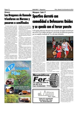 Página 16 RESUMEN • Deportes Pilar, sábado 6 de diciembre de 2014 
Básquet- Sub17 
Sportivo derrotó con 
comodidad a Defensores Unidos 
y se quedó con el tercer puesto 
• El equipo pilarense derrotó en la revancha al equipo zarateño por 
84 a 62 en "La Caldera del Sport" • En la ida, los pilarenses ganaron 
por un amplio resultado de 71 a 48 como visitantes. 
En la ida los pilarenses derrotaron a Zárate por 71 a 48, 
por lo que la serie quedó 2 a 0 a favor de Sportivo. 
bazar - regalos 
Listas de casamiento 
Rivadavia 526 - Pilar 
Tel. 0230-4420754 
dirigido por Federico Parodi 
arrasó con contundencia a defen-sores 
y nuevamente de la mano 
de Caressi, Cáceres y Del Sordo, 
que continuaba aportando en las 
estrategias de juego, llevaron el 
partido a 65 a 36. 
Sin embargo, Defensores ali-vianó 
el partido a cargo de Diez 
para luego poder retirarse al 
último descanso en desventaja 
por 67 a 41. 
Por último, en el cuarto chico, con 
Cáceres y Del Sordo en ofensivas, 
Sportivo metió un parcial de 8 a 5 
para que el marcador se ponga 75 
a 46 y cerrar finalmente la victoria. 
Las rachas de Diez y Auteri, 
decoraron la caída y elevaron un 
parcial de 16 a 9, para finalmente 
conseguir el tan ansiado tercer 
puesto y el triunfo de Sportivo 
Pilar por 84 a 62. 
El equipo estuvo compuesto 
por: Agustín Caressi (22), Juan 
Arraigada (3), Juan Pablo Cáceres 
(17), Lisandro John 2 y Agus-tín 
Frías (2). Lautaro Expósito 
(12), Agustín Herrada 4, Agustín 
Delari, Alexander Quintana, 
Ivo Centurión (6), Gonzalo Del 
Sordo (11) y Franco Petruzzi (5). 
Entrenador: Federico Parodi. Los 
parciales del partido fueron: 19- 
17, 23-10, 25-14 y 17-21. 
El Club Sportivo Pilar derrotó 
como local a Defensores Unidos 
de Zárate por 84 a 62, en la vuel-ta 
correspondiente por el tercer 
puesto de la Categoría U17 de la 
Zona A disputado en "La Calde-ra". 
En la ida los pilarenses se ad-judicaron 
la victoria por 71 a 48. 
Desde un comienzo, Sportivo 
logró dominar de la mano de 
Agustín Caressi para limar la 
diferencia de ocho puntos tras 
un 10-2. Sin embargo, Defen-sores 
reaccionó con la ayuda de 
Fabrizio Gamba y con las buenas 
acciones de De La Rosa lograron 
dar un primer parcial de 13 a 6 
para acortar la diferencia. Luego, 
un triple de Cáceres extendió la 
ventaja a 19-15 pero con un doble 
de Gamba en el último segundo, 
Defensores terminó dos puntos 
por debajo con un 19 a 17. 
En el segundo cuarto, con un 
doble de Del Sordo y otro de 
Petruzzi, originó un parcial de 
6-2 que elevó el triunfo por 25 a 
19. Luego, con un doble de Diez, 
uno de Consiglio y otro de Auteri, 
estalló un excelente parcial de 6 
a 0 que aplanó el marcador en 25 
puntos. Sin embargo, los triples 
de Expósito, Petruzzi, Herrada, 
Centurión y Del Sordo, constru-yeron 
un durísimo cuarto de 17 
a 0 que amplió la diferencia a 
42 a 25. Por último, otro doble 
de Auteri el tanteador 42 a 27 a 
favor del local. 
En el tercer cuarto, el equipo 
Básquet 
Los Dragones de Komodo 
triunfaron en Moreno y 
pasaron a semifinales 
El pasado domingo, Los Dra-gones 
de Komodo completaron 
la última fecha de la fase regular 
del Torneo Clausura de la Primera 
División de la Liga de Merlo, en 
la cancha del Club Social Paso del 
Rey, derrotando en condición de vi-sitantes 
por 67 a 40, para asegurarse 
el uno en la tabla de posiciones y 
tener la localía en semifinales. 
Con esta nueva victoria, coronan 
un año soñado en su debut, con 
el ascenso y el primer puesto en 
la fase regular con un total de 14 
partidos ganados y cuatro derrotas 
en 18 encuentros disputados. 
El partido mostró a unos Drago-nes 
demoledores desde el inicio, 
ahogando en defensa a los de More-no 
y definiendo con las contras del 
Chavito Díaz, y la contundencia de 
Mariano Fernández en la pintura, 
para meter un tremendo parcial de 
8 a 21 en los primeros diez minutos 
del encuentro 
Asimismo, en el segundo cuarto, 
los de Pilar no aflojaron en defensa 
y siguieron estirando la ventaja 
con el goleo de Marcelo Lugea, 
intratable en la zona pintada, y 
Juan Manuel Ramírez, que con sus 
penetraciones a la canasta finalizó 
el primer tiempo 39 a 12. 
En el tercer cuarto, los locales se 
cerraron en su zona, y emparejaron 
las acciones, pero Fernández sostu-vo 
la diferencia para terminar sin 
sobresaltos ganando por 30 puntos, 
58 a 28. 
Por último, en el cuarto parcial, 
los pilarenses completaron la 
rotación, Hugo Saldeña manejó 
los tiempos, y Lugea siguió su-mando 
en su cuenta personal, para 
finalmente asegurar la victoria del 
ascenso y del primer puesto en la 
general. 
El elenco. El equipo dirigido por 
Marcelo D’Andrea estuvo con-formado 
por Mariano Fernández 
quien anotó 12 puntos, Marcelo 
Lugea (15), David Stumberger (2), 
Hugo Saldeña (3) , Dante Saldeña 
(4), Javier Prodan, Gonzalo Mi-chelini 
(2) , Federico Morales (8) 
, Pablo Díaz (12) y Juan Manuel 
Ramírez (11). Los Parciales fueron: 
8-21, 4-18, 16-19, 12-9. 
 