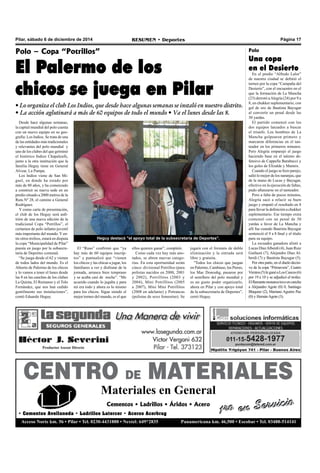 Pilar, sábado 6 de diciembre de 2014 RESUMEN • Deportes Página 17 
Polo – Copa “Potrillos” 
El Palermo de los 
chicos se juega en Pilar 
• Lo organiza el club Los Indios, que desde hace algunas semanas se instaló en nuestro distrito. 
• La acción aglutinará a más de 60 equipos de todo el mundo • Va el lunes desde las 8. 
Desde hace algunas semanas, 
la capital mundial del polo cuenta 
con un nuevo equipo en su geo-grafía: 
Los Indios. Se trata de una 
de las entidades más tradicionales 
y relevantes del polo mundial y 
uno de los clubes del que germinó 
el histórico Indios Chapaleufú, 
junto a la otra institución que la 
familia Heguy tiene en General 
Alvear, La Pampa. 
Los Indios viene de San Mi-guel, 
en donde ha estado por 
más de 80 años, y ha comenzado 
a construir su nueva sede en un 
predio situado a 2000 metros de la 
Ruta Nº 28, el camino a General 
Rodríguez. 
Y como carta de presentación, 
el club de los Heguy será anfi-trión 
de una nueva edición de la 
tradicional Copa “Potrillos”, el 
certamen de polo infanto-juvenil 
más importante del mundo. Y en-tre 
otros trofeos, estará en disputa 
la copa “Municipalidad de Pilar” 
puesta en juego por la subsecre-taría 
de Deportes comunal. 
“Se juega desde el 62 y vienen 
de todos lados del mundo. Es el 
Abierto de Palermo de los chicos 
y lo vamos a tener el lunes desde 
las 8 en las canchas de los clubes 
La Quinta, El Remanso y el Tolo 
Fernández, que nos han cedido 
gentilmente sus instalaciones”, 
contó Eduardo Heguy. 
Heguy destacó "el apoyo total de la subsecretaría de Deportes". 
El “Ruso” confirmó que “ya 
hay más de 60 equipos inscrip-tos” 
y puntualizó que “vienen 
los chicos y las chicas a jugar, los 
familiares a ver y disfrutar de la 
jornada, arranca bien temprano 
y se acaba casi de noche”. “Me 
acuerdo cuando lo jugaba y para 
mí era todo y ahora es lo mismo 
para los chicos. Sigue siendo el 
mejor torneo del mundo, es el que 
ellos quieren ganar”, completó. 
Como cada vez hay más ano-tados, 
se abren nuevas catego-rías. 
En esta oportunidad serán 
cinco: divisional Potrillos (para 
polistas nacidos en 2000, 2001 
y 2002), Potrillitos (2003 y 
2004), Mini Potrillitos (2005 
a 2007), Mini Mini Potrillitos 
(2008 en adelante) y Potrancas 
(polistas de sexo femenino). Se 
jugará con el formato de doble 
eliminación y la entrada será 
libre y gratuita. 
"Todos los chicos que juegan 
en Palermo, Cambiaso, los Pieres, 
los Mac Donouhg, pasaron por 
el semillero del polo mundial y 
es un gusto poder organizarlo, 
ahora en Pilar y con apoyo total 
de la subsecretaría de Deportes”, 
cerró Heguy. 
Polo 
Una copa 
en el Desierto 
En el predio “Alfredo Lalor” 
de nuestra ciudad se definió el 
torneo por la copa “Campaña del 
Desierto”, con el encuentro en el 
que la formación de La Mancha 
(23) derrotó a Alegría (24) por 9 a 
8, en chukker suplementario, con 
gol de oro de Bautista Bayugar 
al convertir un penal desde las 
30 yardas. 
El partido comenzó con los 
dos equipos lanzados a buscar 
el triunfo. Los hombres de La 
Mancha golpearon primero y 
marcaron diferencias en el tan-teador 
en los primeros minutos. 
Pero Alegría emparejó el juego 
haciendo base en el talento de-fensivo 
de Cappella Barabucci y 
los goles de Elizalde y Mannix. 
Cuando el juego se hizo parejo, 
salió lo mejor de los naranjas, que 
de la mano de Lucas y Bayugar, 
efectivo en la ejecución de faltas, 
pudo afianzarse en el tanteador. 
Pero a falta de pocos minutos, 
Alegría sacó a relucir su buen 
juego y empató el resultado en 8 
para llevar la definición a chukker 
suplementario. Ese tiempo extra 
comenzó con un penal de 30 
yardas a favor de La Mancha y 
allí fue cuando Bautista Bayugar 
sentenció el 9 a 8 final y el título 
para su equipo. 
La escuadra ganadora alistó a 
Lucas Díaz Alberdi (4), Juan Ruiz 
Guiñazú (7), Alejandro Díaz Al-berdi 
(7) y Bautista Bayugar (5). 
Por otra parte, en el duelo decisi-vo 
de la copa “Primavera”, Cuatro 
Vientos (5) le ganó a Los Cascos (6) 
por 19 a 10 y se adjudicó el trofeo. 
El flamante monarca tuvo en cancha 
a Alejandro Agote (0) 0, Santiago 
Blaquier (2), Mariano Aguirre Paz 
(0) y Hernán Agote (3). 
CENTRO DE MATERIALES 
Materiales en General 
1ro en Servicio 
Cementos • Ladrillos • Áridos • Acero 
• Cementos Avellaneda • Ladrillos Latercer • Aceros Acerbrag 
Acceso Norte km. 56 • Pilar • Tel. 0230-4431888 • Nextel: 649*2835 Panamericana km. 46,500 • Escobar • Tel. 03488-514141 
 