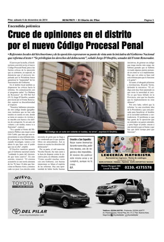 Pilar, sábado 6 de diciembre de 2014 RESUMEN • El Diario de Pilar Página 3 
Encendida polémica 
Cruce de opiniones en el distrito 
por el nuevo Código Procesal Penal 
• Referentes locales del kirchnerismo y de la oposición expresaron su punto de vista ante la iniciativa del Gobierno Nacional 
que reforma el texto • “Se privilegian los derechos del delincuente”, señaló Jorge D’Onofrio, senador del Frente Renovador. 
“El Código es un auto sin volante ni ruedas, no sirve”, expresó D´Onofrio. 
El jueves por la noche, el kirch-nerismo 
convirtió en ley el nuevo 
Código Procesal Penal, pese a las 
fuertes críticas de la oposición 
que se centraron, en especial, en 
denunciar que el proyecto im-pulsado 
por la Presidenta busca 
garantizar la “impunidad” de los 
funcionarios del Gobierno. 
En el ámbito local también se 
dispararon las críticas hacia la 
reforma. En comunicación con 
el programa radial “La Mañana 
de Resumen” de FM Del Sol 
(91.5), Jorge D’Onofrio, senador 
provincial por el Frente Renova-dor, 
expresó su disconformidad 
al respecto. 
“Nosotros habíamos presenta-do 
otro código donde agregába-mos 
institutos que no han sido 
tenidos en cuenta en este, donde 
se tenía en cuenta a la víctima y 
se atacaba con fuerza a los deli-tos 
de corrupción. Es un auto sin 
volante y sin ruedas, nunca va a 
funcionar”, expresó. 
“Va a quedar al frente del Mi-nisterio 
Público una mujer como 
Gils Carbó, que más que una re-presentante 
es una militante más. 
Si ya persigue a los funcionarios 
cuando investigan, vamos a ver 
ahora lo que hace con el poder 
que cae en ella”, amplió. 
D’Onofrio también apuntó 
que el Gobierno nacional estaría 
“cuidando la parte del electora-do 
que tiene cautivo”. En este 
sentido, remarcó: “El sistema 
acusatorio es una teoría alemana 
de los 70, hace 14 años que fun-ciona 
en Buenos Aires y estamos 
cada vez peor. Las cárceles están 
iniciativas, de generar un código 
que tenga mucho más carga, me 
hubiera gustado que se hubiera 
revisado algunos puntos pensan-do 
en cómo se va a implementar. 
Hay que ver cómo se hace real 
esta reforma para que le funcione 
a la gente”. 
En tanto, el abogado pilarense 
y kirchnerista, Ricardo Verón, 
defendió la iniciativa: “El có-digo 
está muy bien apuntado ya 
que resta la autoridad al juez. 
No es que haya fallado en la 
Provincia, sino que los fiscales 
que lo implementaron no eran 
idóneos”. 
Por otro lado, refirió que la 
reforma “es una excelente idea 
de la Presidenta y que está pen-sada 
para beneficiar al hombre 
en la sociedad cambiante y con-tradictoria. 
El problema es que 
hay gente de la oposición que 
no entiende o no quiere entender, 
y para llegar al poder, atacan a 
una iniciativa que es buena y que 
hay que darle tiempo para que 
funcione”. 
atestadas de gente que no llega a 
ser condenada por lo que quedan 
libres sin antecedentes. Acá se 
tienen en cuenta los derechos del 
delincuente”. 
Por su parte, el edil macrista, 
Nicolás Ducoté, fue más cauto a 
la hora de disparar contra la ini-ciativa 
pero, no obstante, resaltó: 
“Como sucedió muchas veces 
con este Gobierno, con buenas 
intenciones se falsea el espíritu 
de las reformas. Hay una opor-tunidad 
de haber hecho buenas 
Oración a San Expedito: 
Rezar nueve Avemarías 
durante nueve días, pedir 
tres deseos, uno de ne-gocios 
y dos imposibles. 
Al noveno día publicar 
este mismo aviso y se 
cumplirá, aunque no lo 
creas. 
E.F. 
 