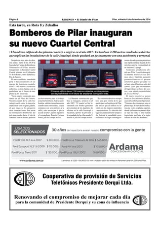 Página 6 RESUMEN • El Diario de Pilar Pilar, sábado 6 de diciembre de 2014 
Esta tarde, en Ruta 8 y Zeballos 
Bomberos de Pilar inauguran 
su nuevo Cuartel Central 
• El moderno edificio de dos plantas comenzó a erigirse en el año 2007 • En total son 2.200 metros cuadrados cubiertos 
que triplican las instalaciones de la calle Ituzaingó donde quedará un destacamento con una autobomba y personal. 
Después de siete años de obra, 
esta tarde a partir de las 18:30 la 
Sociedad y Cuerpo de Bomberos 
Voluntarios de Pilar, estarán 
inaugurando su flamante Cuartel 
Central ubicado en el kilómetro 
55 de la Ruta 8, entre Zeballos y 
Río de Janeiro. 
El nuevo edificio, concebido 
para el funcionamiento de un 
cuerpo de bomberos modelo, 
tiene 1100 metros cuadrados 
cubiertos, en dos plantas; con la 
posibilidad en el futuro de am-pliarse 
El nuevo edificio tiene 1100 metros cubiertos, en dos plantas; 
con la posibilidad en el futuro de ampliarse a dos pisos más. 
“La comisión directiva siempre 
tuvo una gran visión de lo que 
quería para los bomberos de Pilar, 
por eso es que el edificio se le-vantó 
con los mejores materiales 
y equipamiento. La elección del 
lugar de emplazamiento tampoco 
fue fruto de la casualidad, nece-sitábamos 
un lugar estratégica-exclusivamente 
para el trabajo 
actual de bomberos. Acá las auto-bombas 
saldrán inmediatamente 
cuando sean convocadas, ya que 
contamos con seis portones a la 
calle y otro anexo por el que se 
accede al taller”, apuntó orgulloso 
el comandante Ramón Enrique 
Pared, jefe del cuerpo activo. 
La flamante construcción que 
hoy se inaugura, arrancó en el 
año 2007. “El cuartel se fue le-vantando 
con fondos genuinos 
provenientes de los alquileres de 
oficinas en la calle Ituzaingó y 
Tucumán, aportes de privados y 
lo recaudado de las rifas anuales”, 
detalló el jefe del cuerpo activo. 
mente ubicado que nos permitiera 
una rápida salida y llegada de los 
móviles ante la eventualidad de 
un siniestro”, agregó. 
Asimismo, el referente afir-mó 
que Pilar “creció demográ-ficamente 
Cooperativa de provisión de Servicios 
Telefónicos Presidente Derqui Ltda. 
a dos pisos más. 
“Es un cuartel construido pen-sando 
en el Pilar del futuro. 
Nuestro cuartel de la calle Itu-zaingó 
nació como la mayoría, 
empezando con un gran galpón, 
al que luego se le agregaron 
otras construcciones. Son pocas 
las instituciones bomberiles del 
país que pueden darse el lujo de 
construir con un diseño pensado 
Renovando el compromiso de mejorar cada día 
para la comunidad de Presidente Derqui y su zona de influencia 
mucho en los últi-mos 
años y también aumentó 
geométricamente el parque 
automotor, por lo que cada vez 
se hace más dificultoso salir del 
centro. Creo que encontramos 
el lugar ideal, no lejos del cen-tro 
y con rápida accesibilidad 
al Acceso Norte”. 
El nuevo cuartel se pensó 
hasta en los mínimos detalles, 
caso del confort para el personal. 
“Tenemos dos vestuarios: uno en 
planta baja, de ropa de incendio y 
rescate, y otro en planta superior, 
donde los bomberos pueden dejar 
su ropa de calle; es una medida 
importante que hace a la mejor 
calidad de vida del bombero”. 
 