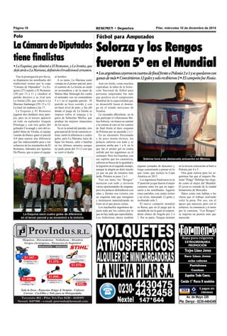 Página 18 RESUMEN • Deportes Pilar, miércoles 10 de diciembre de 2014 
Polo 
La Cámara de Diputados 
tiene finalistas 
• La Esquina, que eliminó a El Remanso, y La Irenita, que 
dejó atrás a La Mariana, definirán el tradicional certamen. 
Tras la postergación por lluvia, 
se disputaron las semifinales del 
tradicional torneo por la copa 
“Cámara de Diputados”. La Es-quina 
(27) superó a El Remanso 
(29) por 13 a 11 y clasificó al 
partido decisivo y su rival será 
La Irenita (28), que venció a La 
Mariana Itanhangá (29) 15 a 12. 
La final irá mañana a las 17. 
La Esquina y El Remanso 
jugaron dos chukkers muy pare-jos, 
pero en el tercero apareció 
en todo su esplendor Joaquín 
Pittaluga y con tres goles del 
goleador Cavanagh y otro del es-pañol 
Sáinz de Vicuña, el equipo 
vestido de blanco ganó el parcial 
4-0 para marcar una diferencia 
que fue indescontable pese a los 
esfuerzos de los muchachos de El 
Remanso, liderados por Ignatius 
Du Plessis, que se puso el equipo 
al hombro. 
A su turno, La Mariana tomó 
ventaja en el primer parcial, pero 
el cuarteto de La Irenita no tardó 
en acomodarse y de la mano de 
Matías Mac Donough dio vuelta 
el tanteador con un contundente 
5 a 1 en el segundo parcial. El 
partido se hizo corrido y con 
un buen nivel de polo, y fue allí 
donde el juego de La Irenita se 
impuso sobre el empuje y la 
garra de Sebastián Merlos, que 
produjo las mejores situaciones 
de los suyos. 
Ya en la mitad del partido, otro 
gran parcial de los de camiseta ce-leste, 
estiró la diferencia a cuatro 
goles, pero La Mariana, lejos de 
bajar los brazos, salió a batallar 
en los últimos minutos aunque 
no pudo pasar del 15-12 con que 
se cerró el duelo. 
La Esquina sacó cuatro goles de diferencia 
en el tercer parcial y se encaminó a la victoria. 
Fútbol para Amputados 
Solorza y los Rengos 
fueron 5º en el Mundial 
• Los argentinos cayeron en cuartos de final frente a Polonia 2 a 1 y se quedaron con 
ganas de más • Convirtieron 12 goles y solo recibieron 2 • El campeón fue Rusia. 
Aun sin título, como muchos 
esperaban, la labor de la Selec-ción 
Nacional de fútbol para 
personas amputadas fue más 
que positiva en el campeonato 
Mundial de la especialidad que 
se desarrolló hasta el domin-go 
en el estado mexicano de 
Sinaloa. 
La escuadra albiceleste, en la 
que participó el villarosense Ma-tías 
Solorza, vio trunco su caminó 
a la corona al caer en los cuartos 
de final frente al duro conjunto 
de Polonia por un ajustado 2 a 1. 
En un encuentro friccionado 
y de poca monta técnica, los 
polacos salieron con todo y se 
pusieron arriba por 1 a 0, en lo 
que fue el primer gol en contra 
sufrido por los argentinos en el 
certamen. Pero los Gauchos, con 
ese espíritu que los caracteriza, 
salieron en busca de la igualdad y 
la lograron en el segundo tiempo, 
aunque la alegría no duró mucho 
ya que un par de minutos más 
tarde, Polonia se puso 2 a 1. 
Tras ese tanto, los “Rengos” 
metieron con todo y tuvieron 
varias oportunidades de empatar, 
pero los polacos defendieron con 
uñas y dientes esa victoria con 
un esquema más que mezquino 
y terminaron materializando un 
éxito en el que pocos creían. 
Los muchachos argentinos de-jaron 
todo por los colores por lo 
que no hay nada que reprocharles. 
Los futbolistas ahora tendrán 
Solorza tuvo una destacada actuación en México. 
algunas jornadas de descanso y 
luego comenzarán a pensar en lo 
que viene, que incluye la Copa 
América en 2015. 
Los argentinos finalizaron en la 
5º posición ya que fueron el mejor 
conjunto entre los que no ingre-saron 
a las semifinales. Jugaron 
cinco partidos, con cuatro éxitos 
y un revés, marcando 12 goles y 
recibiendo solo 2. 
El nuevo campeón mundial 
es Rusia, que en el juego por la 
medalla de oro le ganó al sorpren-dente 
elenco de Angola por 2 a 
1. Por su parte, Turquía terminó 
en la tercera colocación al batir a 
Polonia por 4 a 3. 
Otra gran noticia para los ar-gentinos 
fue que el arquero Da-mián 
“Pulga” Defelipe fue elegi-do 
como el mejor del Mundial. 
El joven es oriundo de la ciudad 
bonaerense de Mercedes. 
Datos como este hablan a las 
claras que el trabajo realizado 
valió la pena. Por eso, sin el 
apoyo que merecen, pero con el 
esfuerzo, la constancia y el amor 
por la camiseta, “Los Rengos” 
se trajeron un premio más que 
merecido. 
 