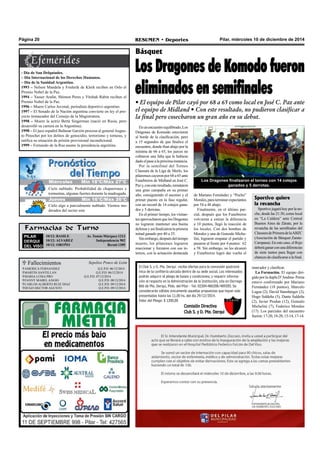 Página 20 RESUMEN • Deportes Pilar, miércoles 10 de diciembre de 2014 
Básquet 
Los Dragones de Komodo fueron 
eliminados en semifinales 
• El equipo de Pilar cayó por 68 a 65 como local en José C. Paz ante 
el equipo de Midland • Con este resultado, no pudieron clasificar a 
la final pero cosecharon un gran año en su debut. 
En un encuentro equilibrado, Los 
Dragones de Komodo estuvieron 
al borde de la clasificación, pero 
a 15 segundos de que finalice el 
encuentro, donde iban abajo por la 
mínima de 66 a 65, los jueces no 
cobraron una falta que le hubiese 
dado el pase a la próxima instancia. 
Por la semifinal del Torneo 
Clausura de la Liga de Merlo, los 
pilarenses cayeron por 68 a 65 ante 
Funebreros de Midland en José C. 
Paz y, con este resultado, remataron 
una gran campaña en su primer 
año, consiguiendo el ascenso y el 
primer puesto en la fase regular, 
con un record de 14 cotejos gana-dos 
y 5 derrotas. 
En el primer tiempo, los visitan-tes 
aprovecharon que los Dragones 
no lograron mantener una buena 
defensa y así finalizaron la primera 
mitad ganado por 40 a 35. 
Sin embargo, después del tiempo 
muerto, los pilarenses lograron 
reaccionar y forzaron con sus in-ternos, 
con la actuación destacada 
Los Dragones finalizaron el torneo con 14 cotejos 
ganados y 5 derrotas. 
de Mariano Fernández y “Pocho” 
Morales, para terminar expectantes 
por 54 a 48 abajo. 
Finalmente, en el último par-cial, 
después que los Funebreros 
volvieran a estirar la diferencia 
a 10 puntos, llegó la reacción de 
los locales. Con dos bombas de 
Morales y una de Gonzalo Miche-lini, 
lograron empatar el partido y 
pasaron al frente por 4 puntos: 62 
a 58. Sin embargo, no les alcanzó 
y Funebreros logró dar vuelta el 
marcador y clasificar. 
La Formación. El equipo diri-gido 
por la dupla D’Andrea- Perna 
estuvo conformado por Mariano 
Fernández (18 puntos), Marcelo 
Lugea (2), David Stumberger (2), 
Hugo Saldeña (5), Dante Saldeña 
(2), Javier Prodan (12), Gonzalo 
Michelini (7), Federico Morales 
(17). Los parciales del encuentro 
fueron: 17-20, 18-20, 13-14, 17-14. 
- Día de San Delquíades. 
– Día Internacional de los Derechos Humanos. 
– Día de la Sanidad Argentina. 
1993 – Nelson Mandela y Frederik de Klerk reciben en Oslo el 
Premio Nobel de la Paz. 
1994 – Yasser Arafat, Shimon Peres y Yitzhak Rabin reciben el 
Premio Nobel de la Paz. 
1996 – Muere Carlos Juvenal, periodista deportivo argentino. 
1997 – El Senado de la Nación argentina convierte en ley el pro-yecto 
instaurador del Consejo de la Magistratura. 
1998 – Muere la actriz Berta Singerman (nació en Rusia, pero 
desarrolló su carrera en la Argentina). 
1998 – El juez español Baltasar Garzón procesa al general Augus-to 
Pinochet por los delitos de genocidio, terrorismo y torturas, y 
ratifica su situación de prisión provisional incondicional. 
1999 – Fernando de la Rua asume la presidencia argentina. 
Cielo nublado. Probabilidad de chaparrones y 
tormentas, algunas fuertes durante la madrugada. 
Farmacias de Turno 
PILAR 
DERQUI 
DEL VISO 
10/12: BASILE Av. Tomás Márquez 1213 
10/12: ALVAREZ Independencia 902 
10/12: OROÑO Beruti 1305 
 Fallecimientos 
AMERICA FERNANDEZ Q.E.P.D. 06/12/2014 
MARTIN SANTILLAN Q.E.P.D. 06/12/2014 
MARIA LUISA PRO Q.E.P.D. 07/12/2014 
FANNY MABEL ANGIO Q.E.P.D. 08/12/2014 
CARLOS ALBERTO RUIZ DIAZ Q.E.P.D. 09/12/2014 
HUGO HECTOR AGUSTO Q.E.P.D. 09/12/2014 
Sepelios Ponce de León 
El Club S. y D. Pte. Derqui recibe ofertas para la concesión gastronó-mica 
de la confitería ubicada dentro de su sede social. Los interesados 
podrán adquirir el pliego de bases y condiciones; y requerir informa-ción 
al respecto en la Administración de la Institución, sita en Dorrego 
866 de Pte. Derqui, Ptdo. del Pilar - Tel: 02304-486208/489205. Se 
considerarán válidas únicamente aquellas propuestas que hayan sido 
presentadas hasta las 11.00 hs. del día 29/12/2014. 
Valor del Pliego: $ 1200,00 
Comisión Directiva 
Club S. y D. Pte. Derqui 
M Jiuéercveosle s Míín 158°°C//Máx 267°°C 
Jueves Mín 16°C/Máx 26°C 
Cielo algo a parcialmente nublado. Vientos mo-derados 
del sector este 
Sportivo quiere 
la revancha 
Sportivo jugará hoy por la no-che, 
desde las 21:30, como local 
en “La Caldera” ante Central 
Buenos Aires de Zárate, por la 
revancha de las semifinales del 
Clausura de Primera de la ABZC 
(Asociación de Básquet Zarate- 
Campana). En este caso, el Rojo 
deberá ganar con una diferencias 
de siete tantos para llegar con 
chances de clasificarse a la final. 
