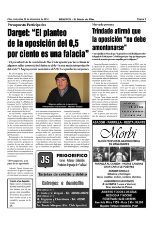 Pilar, miércoles 10 de diciembre de 2014 RESUMEN • El Diario de Pilar Página 3 
Presupuesto Participativo 
Darget: “El planteo 
de la oposición del 0,5 
por ciento es una falacia” 
• El presidente de la comisión de Hacienda apuntó que las críticas de 
algunos ediles contra la iniciativa se debe “a una mala interpretación 
del texto” • La proyección económica del 2015 se aprobaría este jueves. 
El edil encargado de la comi-sión 
de Hacienda, Nicolás Darget, 
disparó contra las críticas de la 
oposición hacia el Presupuesto 
Participativo. El concejal sostu-vo 
que “el planteo sobre que la 
iniciativa solo destina el 0,5 por 
ciento de la proyección económi-ca 
del Municipio, es una falacia”. 
El encargado en el Concejo 
Deliberante de llevar los números 
de la Comuna expresó al aire del 
programa radial “La Mañana de 
Resumen” de FM Del Sol (91.5) 
que “las dudas de algunos ediles 
de la oposición se deben a una 
mala interpretación del texto”. 
En este sentido, Darget señaló: 
“Los 8 millones de pesos que se le 
asignará a la prueba piloto se debe 
a una requisición del Tribunal de 
Cuentas, pero si las propuestas 
de los vecinos ameritan la deri-vación 
de mayores recursos para 
su realización, se destinará dinero 
proveniente de las distintas áreas 
del Municipio”. 
Por ejemplo, si los frentistas de 
una localidad, sin contar con los 
fondos necesarios, proponen la 
creación de una sala médica en 
la zona y las autoridades com-prueban 
la necesidad de esta, se 
enviará dinero correspondiente a 
Salud para que el proyecto pueda 
concretarse. 
El Presupuesto, a un 
paso de ser aprobado 
Además, Darget informó que 
el estimativo de gastos e ingresos 
del año que viene ya contaba con 
el visto bueno en comisión y que 
“Algunos ediles de la oposición 
interpretaron mal el texto”, expresó Darget. 
sería inminente su aprobación en 
la sesión ordinaria del jueves. 
“Ya hemos evacuado todas las 
dudas hoy (por ayer) y llevaremos 
al presupuesto a sesión ordinaria 
para aprobarlo y que el Ejecutivo 
pueda contar con él a partir de 
enero”, afirmó el villarrosense. 
“La oposición había planteado 
posturas sobre los porcentajes 
en cada área y sobre el valor de 
algunos ítems, por lo que les diji-mos 
que son valores estimativos. 
Como pudimos solucionar estos 
problemas, todo estaría dado para 
que el expediente sea aprobado”, 
comentó el concejal. 
Al ser consultado sobre la 
posible visita del intendente 
Humberto Zúccaro al Honorable 
Concejo Deliberante para con-testar 
las preguntas remanentes 
de los ediles con respecto a la 
proyección, el titular de Hacienda 
comentó que “por ahora no se ha 
formalizado ninguna reunión con 
el Intendente pero si queda alguna 
duda, lo harán sin problema”. 
“De todas formas, si hay algún 
discernimiento, son cuestiones 
políticas que no tratan de fondo el 
tema del Presupuesto”, cerró Darget. 
Oración a San Expedito: 
Rezar nueve Avemarías 
durante nueve días, pedir 
tres deseos, uno de ne-gocios 
y dos imposibles. 
Al noveno día publicar 
este mismo aviso y se 
cumplirá, aunque no lo 
creas. 
E.F. 
Marcada postura 
Trindade afirmó que 
la oposición “no debe 
amontonarse” 
• Ante el pedido de Posse de que “la oposición no esté dividida para evitar 
la llegada de Scioli al poder”, el edil aseguró que “hay que integrar pero 
a través de acuerdos que sean cumplidos por los dirigentes”. 
Luego del llamado a unidad en 
la oposición del precandidato a 
gobernador por el Frente Reno-vador, 
Gustavo Posse, en su visita 
a Pilar el pasado sábado, el edil 
massista Gustavo Trindade expre-só 
su opinión sobre los dichos del 
intendente de San Isidro. 
A pesar de que el presidente 
de la comisión de Cultura apoyó 
la invitación a fortalecer a través 
de la unión de partidos, se mostró 
reacio a que se sume gente de 
todos los espacios. 
“Lo que Posse plantea sería lo 
ideal, creo que también cada uno 
de los espacios tiene su impronta 
con fuerte contenido ideológico. 
Pero unir no significa amontonar, 
esa es la base de cualquier política 
seria”, afirmó. 
“No se puede, por una cues-tión 
de números, amontonarse. 
Espacios como el PRO, que les 
dimos la posibilidad de ingresar 
candidatos a la lista las pasadas 
elecciones y que después se aleja-ron, 
rompieron un pacto. Hay que 
firmar acuerdos y hacer pactos 
para que garanticen que la unión 
se va a llevar adelante”, amplió 
el concejal. 
En este sentido, Trindade sos-tuvo 
que “lo que se tiene que 
hacer es consensuar y hacer un 
real acuerdo nacional. Pero esto 
no quiere decir que tengamos que 
mezclar el agua con el aceite”. 
 