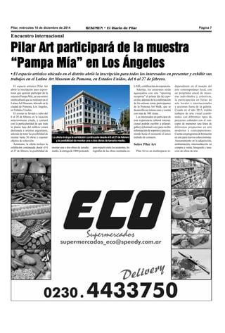Pilar, miércoles 10 de diciembre de 2014 RESUMEN • El Diario de Pilar Página 7 
Encuentro internacional 
Pilar Art participará de la muestra 
“Pampa Mía” en Los Ángeles 
• El espacio artístico ubicado en el distrito abrió la inscripción para todos los interesados en presentar y exhibir sus 
trabajos en el Latino Art Museum de Pomona, en Estados Unidos, del 6 al 27 de febrero. 
El espacio artístico Pilar Art 
abrió la inscripción para exposi-tores 
que quieran participar de la 
muestra Pampa Mía, un encuentro 
multicultural que se realizará en el 
Latino Art Museum, ubicado en la 
ciudad de Pomona, Los Ángeles, 
en Estados Unidos. 
El evento se llevará a cabo del 
6 al 28 de febrero en la locación 
anteriormente citada, y contará 
con la particularidad de que toda 
la planta baja del edificio estará 
destinada a artistas argentinos, 
además de tener las posibilidad de 
montar hasta 30 obras y exponer 
objetos de colección. 
Asimismo, la oferta incluye la 
exhibición continuada desde el 6 
al 27 de febrero, la posibilidad de 
La oferta incluye la exhibición continuada desde el 6 al 27 dfee brero 
y la posibilidad de montar una o dos obras de tamaño medio. 
montar una o dos obras de tamaño 
medio, la entrega de 1000 postcards 
para repartir entre los asistentes, fo-tografías 
de las obras montadas en 
LAM y certificación de exposición. 
Además, los asistentes serán 
agasajados con una “opening 
reception” el primer día de expo-sición, 
además de la confirmación 
de los artistas como participantes 
de la Pomona Art Walk, que se 
desarrolla ese mismo mes y cuenta 
con más de 300 vistas. 
Los interesados en participar de 
esta experiencia cultural interna-cional 
podrán escribir a pilarart. 
gallery@hotmail.com para recibir 
información de soportes y precios, 
siendo hasta el momento el único 
método de contacto. 
Sobre Pilar Art 
Pilar Art es un multiespacio in-dependiente 
en el mundo del 
arte contemporáneo local, con 
un programa anual de mues-tras 
individuales y colectivas, 
la participación en ferias de 
arte locales e internacionales 
y acciones fuera de la galería. 
Creado en el año 2013, exhibe 
trabajos de arte visual combi-nados 
con diferentes tipos de 
proyectos culturales con el con-cepto 
de mantener una línea de 
diferentes propuestas en arte 
moderno y contemporáneo. 
Cuenta con programas de formación 
en arte para nuevos coleccionistas. 
Asesoramiento en la adquisición, 
ambientación, intermediación en 
compra y venta, búsqueda y tasa-ción 
de obras de arte. 
 