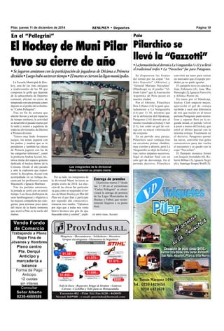 Pilar, jueves 11 de diciembre de 2014 RESUMEN • Deportes Página 19 
En el “Pellegrini” 
El Hockey de Muni Pilar 
tuvo su cierre de año 
• Se jugaron amistosos con la participación de jugadoras de Décima a Primera 
división • Luego hubo un tercer tiempo • El martes se cierran las ligas municipales. 
La Escuela Municipal de Hoc-key, 
una de las más antiguas 
y tradicionales de las 50 que 
componen la grilla que depende 
de la subsecretaría de Deportes 
comunal, efectuó su cierre de 
temporada con una jornada a puro 
deporte en el predio del exInstitu-to 
“Carlos Pellegrini”. 
Tras un fin de semana que 
alternó lluvias y sol por espacios 
de tiempo similares, la actividad 
se desarrolló el pasado martes por 
la tarde y reunió a jugadoras de 
todas las divisionales, de Décima 
a Primera división. 
“Estuvo muy lindo. Armamos 
juegos, las nenas jugaron con 
los padres y madres que se re 
prendieron y también las chicas 
de Primera jugaron con las de 
las categorías inferiores”, contó 
la profesora Andrea Acciari, his-tórica 
titular del espacio gratuito 
dedicado al hockey dentro de la 
Comuna. Desde el año pasado 
y ante la explosión que experi-mentó 
la disciplina, Acciari está 
acompañada en su trabajo do-cente 
por los profesores Luciana 
Mazzarelli e Ignacio Martínez. 
Tras los partidos amistosos, 
la jornada se cerró con un tercer 
tiempo. Las chicas disfrutaron de 
unas hamburguesas y eligieron a 
las mejores compañeras por cate-gorías, 
para terminar poco antes 
del inicio de la fuerte tormenta 
que azotó a Pilar en la noche del 
martes. 
Vendo Fondo 
de Comercio 
Trabajando a Pleno 
Ropa Fina de 
Jóvenes y Hombres 
Pleno centro 
Pte. Derqui 
Anticipo y 
mercadería a 
balance 
Forma de Pago 
Anticipo 
12 cuotas 
sin interes 
Consultar 
Señor Alberto 
0230-4489589 
Las integrantes de la divisional 
Mami tuvieron su propio cierre. 
Por su lado, las integrantes de 
la divisional Mami tuvieron su 
propio cierre de 2014. La elec-ción 
de las chicas fue particular 
ya que como se suspendió el tor-neo 
de Mami Hockey en Mar del 
Plata en el que iban a participar 
por segundo año consecutivo, 
tomaron otro rumbo. “Optamos 
por algo que a todas nos venía 
bien e hicimos una gira de spa, 
buscando relax y confort”, expli- 
Polo 
Pilarchico se 
llevó la “Gazzotti” 
• La formación local derrotó a La Vanguardia 11-10 y se llevó 
el tradicional trofeo • La “Necochea” fue para Patagones. 
Se disputaron las finales 
del torneo por las copas “An-drés 
Gazzotti” (Abierto) y 
“General Mariano Necochea” 
(Hándicap) en el predio “Al-fredo 
Lalor” que la Asociación 
Argentina de Polo posee en 
nuestra ciudad. 
Por el Abierto, Pilarchico 
Don Urbano (14) le ganó ajus-tadamente 
a La Vanguardia 
(14) por 11-10, mientras que 
en la definición del Hándicap, 
Patagones (14) derrotó por el 
mismo resultado a Jockey Club 
(13), tras ceder un gol de ven-taja 
por su mayor valorización 
de conjunto. 
En un partido muy parejo, 
Pilarchico sacó ventajas tras 
un excelente primer chukker, 
muy corrido y abierto, pero La 
Vanguardia no dejó de luchar y 
tras varios empates sucesivos, 
llegó al chukker final con un 
solo gol de desventaja. En el 
período decisivo, Pilarchico 
convirtió un tanto para estirar 
un marcador que el equipo per-dedor 
ya no pudo igualar. 
El campeón tuvo en cancha a 
Juan Zubiaurre (4), Juan Mac 
Donough (2), Ignacio Pieres (4) 
y Alfonso Pieres (4). 
En tanto por el Hándicap, 
Jockey Club empezó mejor, 
aprovechó el gol de ventaja 
recibido y sacó una diferencia 
de tres que recién en el tercer 
período Patagones pudo neutra-lizar 
y superar. Pero en la se-gunda 
mitad, el partido volvió 
a pasar a manos del Jockey, que 
entró al último parcial con la 
mínima ventaja. Finalmente en 
el decisivo, Patagones quemó 
las naves, convirtió tres goles 
consecutivos para dar vuelta 
el encuentro y se quedó con la 
copa “Necochea”. 
El flamante monarca formó 
con Joaquín Avendaño (0), Ro-berto 
Bilbao (3), Ignacio Negri 
(6) y Santiago Scopsi Wulff (5). 
Entrega de premios 
El próximo martes 17 desde 
las 17.30 en el exInstituto 
“Carlos Pellegrini” se efecti-vizará 
la entrega de premios 
de las Ligas Municipales de 
Hockey y Fútbol, que recien-temente 
llegaron a su punto 
final. 
có entre risas, Acciari. 
 