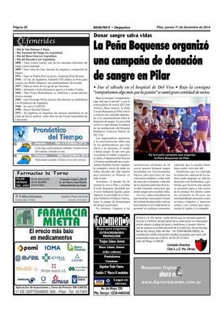 Página 20 RESUMEN • Deportes Pilar, jueves 11 de diciembre de 2014 
- Día de San Damaso I, Papa. 
- Día Nacional del Tango (en Argentina). 
- Día del Reservista (en Argentina). 
- Día del Ejecutivo (en Argentina). 
1890 – Nace Carlos Gardel, uno de los máximos referentes del 
tango a nivel mundial. 
1899 – Nace Julio de Caro, director de orquesta y compositor de 
tangos. 
1931 – Nace en Puerto Rico la actriz y bailarina Rita Moreno. 
1936 – El rey de Inglaterra, Eduardo VIII abdica al trono para 
casarse con Wallis Simpson, una estadounidense divorciada. 
1937 – Italia se retira de la Liga de las Naciones. 
1941 – Alemania e Italia declaran la guerra a Estados Unidos. 
1945 – Nace Franz Beckenbauer, ex futbolista y actual director 
técnico alemán. 
1945 – Juan Domingo Perón anuncia oficialmente su candidatura 
a la Presidencia de Argentina. 
1946 – Se crea el UNICEF. 
1950 – Nace Christine Onassis. 
1972 – Se legalizan en Argentina las alianzas partidarias en un 
clima de fervor político, entre ellas las del Frente Justicialista de 
Liberación. 
Donar sangre salva vidas 
La Peña Boquense organizó 
una campaña de donación 
de sangre en Pilar 
• Fue el sábado en el hospital de Del Viso • Bajo la consigna 
“compartamos algo más que la pasión” se sumó gran cantidad de socios. 
Bajo la consigna “compartamos 
algo más que la pasión” y con la 
convocatoria de socios del Club 
Atlético Boca Juniors, la Peña 
Círculo Boquense de Pilar volvió 
a realizar una campaña apuntan-do 
a la concientización sobre la 
donación de sangre. La actividad 
se llevó a cabo durante la mañana 
en las instalaciones del Hospital 
Pediátrico Federico Falcón de 
Del Viso. 
Los organizadores apuntaron 
a la concientización sobre una 
de las problemáticas que más 
afecta a las personas, el miedo 
a donar sangre. Es por esto que 
vinculando el futbol, la pasión y 
la salud, el departamento Interior 
y Exterior encabezado por su pre-sidente 
Rodolfo Ferrari, impulsó 
la campaña a través de todas las 
Peñas oficiales del club xeneize 
para aumentar su difusión en 
todo el país. 
Asimismo, el pasado fin de 
semana le tocó a Pilar y su Peña 
Circulo Boquense presidida por 
el socio Sebastián Aguilar, quien 
organizó la actividad en el Hos-pital 
Pediátrico Federico Falcón, 
junto al equipo de hemoterapia 
del propio nosocomio. 
No obstante, llegaron a las 
instalaciones alrededor de 30 
socios quienes donaron sangre 
por primera vez. Con los temores 
lógicos pero provistos de una 
conciencia solidaria y sobre todo 
de amor por el prójimo, cada uno 
de los donantes participó de la ac-tividad 
tomando conciencia que 
donar sangre salva muchas vidas. 
A la vez, todos coincidieron en 
que tomarán como propio el tema 
de la donación para poder realizar 
nuevamente la actividad desde lo 
personal en cualquier momento, 
Cielo algo a parcialmente nublado. Vientos leves 
del sudeste, rotando al este. 
Farmacias de Turno 
PILAR 
DERQUI 
DEL VISO 
11/12: ZUGASTI Venancio Castro y Río II 
11/12: RASPO Av. de Mayo y San Martín 
11/12: COLL Independencia esq Arata. 
sabiendo que lo pueden hacer 
hasta cuatro veces por año. 
Finalmente, una vez realizada 
la extracción, cada uno de los da-dores 
pudo degustar un sabroso 
desayuno con medialunas o ga-lletitas 
que hicieron más ameno 
el momento junto a más socios 
de la entidad. Por último, todos 
los asistentes se llevaron sus 
correspondientes presentes como 
revistas, colgantes y lapiceras 
azules y oro, colores que repre-sentan 
al cuadro y la campaña. 
 Fallecimientos 
GREGORIA NUÑEZ Q.E.P.D. 10/12/2014 
Sepelios Ponce de León 
Es la cuarta campaña que organiza 
la Peña Boquense de Pilar. 
El Club S. y D. Pte. Derqui recibe ofertas para la concesión gastronó-mica 
de la confitería ubicada dentro de su sede social. Los interesados 
podrán adquirir el pliego de bases y condiciones; y requerir informa-ción 
al respecto en la Administración de la Institución, sita en Dorrego 
866 de Pte. Derqui, Ptdo. del Pilar - Tel: 02304-486208/489205. Se 
considerarán válidas únicamente aquellas propuestas que hayan sido 
presentadas hasta las 11.00 hs. del día 29/12/2014. 
Valor del Pliego: $ 1200,00 
Comisión Directiva 
Club S. y D. Pte. Derqui 
JJuueevveess MMíínn 1135°°CC//MMááxx 2276°°CC 
Viernes Mín 17°C/Máx 30°C 
Nubosidad variable. Vientos leves del noreste. 
