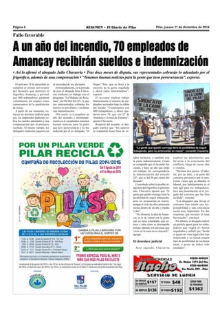 Página 4 RESUMEN • El Diario de Pilar Pilar, jueves 11 de diciembre de 2014 
Fallo favorable 
A un año del incendio, 70 empleados de 
Amancay recibirán sueldos e indemnización 
• Así lo afirmó el abogado Julio Chavarría • Tras doce meses de disputa, sus representados cobrarán lo adeudado por el 
frigorífico, además de una compensación • “Tenemos buenas noticias para la gente que tuvo perseverancia”, expresó. 
tubre inclusive, y también está 
la parte indemnizatoria. Como 
se comprobó que el incendio fue 
casual, y hace un año que están 
sin trabajar, les correspondería 
la indemnización del artículo 
247, que es del 50 por ciento del 
despido”. 
Consultado sobre la posible re-apertura 
del frigorífico el próximo 
año, Chavarría apuntó que “la 
gente que quedó conmigo tiene la 
posibilidad de seguir trabajando, 
pero no arrancarían en marzo, 
porque el ciclo de ellos arrancaría 
recién dentro de un año y medio 
o dos”. 
“No obstante, la idea de Aman-cay 
es la de contar con la gente 
que ya tiene contratada, que co-noce 
y sabe cómo se desempeña 
porque además son personas que 
viven en la zona en su mayoría”, 
agregó. 
El desenlace judicial 
Acto seguido, Chavarría 
explicó las alternativas que 
llevaron a la conclusión del 
conflicto, luego de varias idas 
y venidas. 
“Hicimos dos juicios: el labo-ral, 
por un lado, y la parte del 
concurso preventivo por el otro. 
Como vimos que se dilataba el 
laboral, que habitualmente es el 
más ágil para los trabajadores, 
hice una presentación en el juz-gado 
del concurso que fue bien 
recibida”, comentó. 
“Los abogados que llevan el 
concurso han tenido una res-ponsabilidad 
y una conciencia 
social muy importante. En dos 
reuniones que tuvimos el tema 
fue resuelto”, concluyó. 
Por último, el abogado realizó 
un párrafo aparte para los traba-jadores 
que -según él- fueron 
engañados y señaló que “desde 
el punto de vista legal ellos han 
renunciado y no tienen ningún 
tipo de posibilidad de reclamar 
nada, a pesar de haber sido 
estafados”. 
El próximo 19 de diciembre se 
cumplirá el primer aniversario 
del incendio que destruyó al 
frigorífico Amancay, y provocó 
que 400 trabajadores quedaran 
virtualmente sin empleo como 
consecuencia de la paralización 
de tareas. 
A partir de ese momento, co-menzó 
un derrotero judicial para 
que los empleados pudieran co-brar 
los sueldos adeudados y una 
compensación por el perjuicio 
recibido. Al mismo tiempo, los 
delegados sindicales jugaron con 
“La gente que quedó conmigo tiene la posibilidad de seguir 
trabajando, pero no arrancarían en marzo”, comentó Chavarría. 
la necesidad de los afectados. 
Afortunadamente, en la jornada 
de ayer el abogado Julio Chava-rría 
confirmó, en diálogo con el 
programa “La Mañana de Resu-men”, 
de FM Del Sol (91.5), que 
sus representados cobrarán los 
montos no percibidos y recibirán 
una indemnización. 
“Por suerte va a cumplirse un 
año del incendio y afortunada-mente 
en el cumpleaños tenemos 
buenas noticias para la gente 
que tuvo perseverancia y no fue 
seducida por el ex delegado, “el 
Negro” Pais, que se llevó a la 
mayoría de la gente engañada 
y ahora están lamentándose”, 
expresó. 
El accionar sindical redujo 
drásticamente el número de em-pleados 
nucleados bajo la órbita 
del letrado. “Comenzamos con 
400 trabajadores, y ahora que-daron 
unos 70, que son 27 de 
Amancay y el resto de Valuatec”, 
apuntó Chavarría. 
Respecto del acuerdo, el abo-gado 
explicó que “los salarios 
se respetarán hasta fines de oc- 
 