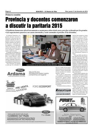 Página 6 RESUMEN • El Diario de Pilar Pilar, jueves 11 de diciembre de 2014 
Primera reunión 
Provincia y docentes comenzaron 
a discutir la paritaria 2015 
• El gobierno bonaerense ofreció un aumento a cuenta para cobrar desde enero, pero fue rechazado por los gremios. 
• Las negociaciones pasaron a un cuarto intermedio y serán retomadas el próximo 18 de diciembre. 
El Gobierno bonaerense y los 
gremios docentes iniciaron el 
miércoles la discusión por los 
aumentos salariales de 2015: la 
paritaria incluyó los primeros 
sondeos numéricos por parte de 
la Provincia –rechazados por 
los sindicatos- y el compromiso 
oficial de presentar una oferta 
concreta para el próximo jueves 
18 en concepto de “aumento a 
cuenta” a partir de enero. 
En diálogo con el programa “La 
Mañana de Resumen”, de FM Del 
Sol (91.5), la titular de SUTEBA 
Pilar, Liliana Montiel, valoró 
la convocatoria aunque mostró 
cautela y moderadas expectativas 
a la espera de lo que ocurra en la 
continuidad de las negociaciones. 
“Nos ofrecieron un aumento 
“Todavía tenemos la convicción por negociar y estamos 
a cuenta que fue rechazado. Si 
esperanzados de que escuchen los reclamos docentes”, señaló Montiel. 
bien no se habló de porcentajes, 
todavía tenemos la convicción por 
negociar y estamos esperanzados 
de que escuchen los reclamos 
docentes”, expresó. 
Por su parte, el subsecretario 
de Coordinación Económica de 
la Provincia, Agustín Lódola, 
blanqueó en conferencia de pren-sa 
tras la reunión paritaria que el 
gobierno de Daniel Scioli prepara 
un anticipo salarial para ofrecer a 
los docentes. 
“El Gobierno hará un esfuerzo 
¡¡¡Los que más venden!!! 
especial para agregar un tramo 
(salarial) en enero y febrero” 
indicó el funcionario de Eco-nomía, 
y agregó que el detalle 
de la propuesta oficial “lo va-mos 
a discutir el jueves 18”. 
Si bien las aspiraciones de las 
partes están por ahora muy ale-jadas, 
los gremios reivindicaron 
la idea del Gobierno de otorgar 
la suba a cuenta, una estrategia 
novedosa en negociaciones 
que normalmente arrancan en 
marzo. 
“Tiene que haber una clara se-ñal 
a partir de enero de la recom-posición 
salarial para 2015” dijo 
la titular de FEB, Mirta Petrocini. 
El secretario general de SUTEBA, 
Roberto Baradel, pidió que el 
Gobierno “no desperdicie la opor-tunidad 
de avanzar” en un acuerdo 
salarial que permita garantizar el 
inicio de clases previsto para el 2 
de marzo, luego de que este año 
los docentes realizaran 17 días de 
paro consecutivos. 
“Estamos dando respuesta a una 
demanda de la sociedad en cuanto 
a comenzar las negociaciones 
paritarias 2015 con el tiempo 
suficiente que permita llegar a un 
acuerdo que posibilite el normal 
funcionamiento de los servicios 
que presta la Provincia”, indicó 
tras el encuentro el ministro de 
Trabajo, Oscar Cuartango. 
Cabe recordar que Montiel 
había afirmado que los gremios 
esperan un aumento “de hasta el 
30 por ciento”, motivo por el que 
la oferta presentada habría sido 
lejana a los intereses docentes. 
 