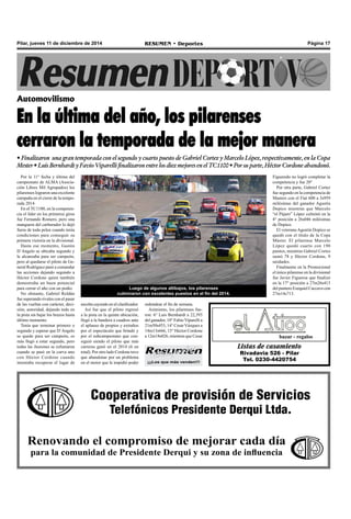 Pilar, jueves 11 de diciembre de 2014 RESUMEN • Deportes Página 17 
Automovilismo 
En la última del año, los pilarenses 
cerraron la temporada de la mejor manera 
• Finalizaron una gran temporada con el segundo y cuarto puesto de Gabriel Cortez y Marcelo López, respectivamente, en la Copa 
Mester • Luis Bernhardt y Favio Viparelli finalizaron entre los diez mejores en el TC1100 • Por su parte, Héctor Cordone abandonó. 
Por la 11° fecha y última del 
campeonato de ALMA (Asocia-ción 
Libres Mil Agrupados) los 
pilarenses lograron una excelente 
campaña en el cierre de la tempo-rada 
2014. 
En el TC1100, en la competen-cia 
el líder en los primeros giros 
fue Fernando Romero, pero una 
manguera del carburador lo dejó 
fuera de toda pelea cuando tenía 
condiciones para conseguir su 
primera victoria en la divisional. 
Hasta ese momento, Gastón 
D´Angelo se ubicaba segundo y 
le alcanzaba para ser campeón, 
pero al quedarse el piloto de Ge-neral 
Rodríguez pasó a comandar 
las acciones dejando segundo a 
Héctor Cordone quien también 
demostraba un buen potencial 
para cerrar el año con un podio. 
No obstante, Gabriel Roldán 
fue superando rivales con el pasar 
de las vueltas con carácter, deci-sión, 
autoridad, dejando todo en 
la pista sin bajar los brazos hasta 
último momento. 
Tenía que terminar primero o 
segundo y esperar que D´Angelo 
se quede para ser campeón, es 
más llegó a estar segundo, pero 
todas las ilusiones se esfumaron 
cuando se pasó en la curva uno 
con Héctor Cordone cuando 
intentaba recuperar el lugar de 
Luego de algunos altibajos, los pilarenses 
culminaron con excelentes puestos en el fin del 2014. 
escolta cayendo en el clasificador. 
Así fue que el piloto regresó 
a la pista en la quinta ubicación, 
llegó a la bandera a cuadros ante 
el aplauso de propios y extraños 
por el espectáculo que brindó y 
por el subcampeonato que con-siguió 
siendo el piloto que más 
carreras ganó en el 2014 (6 en 
total). Por otro lado Cordone tuvo 
que abandonar por un problema 
en el motor que le impidió poder 
redondear el fin de semana. 
Asimismo, los pilarenses fue-ron: 
6° Luis Bernhardt a 22,393 
del ganador, 10° Fabio Viparelli a 
21m50s453, 14° Cesar Vázquez a 
14m13s666, 15° Héctor Cordone 
a 12m18s026, mientras que Cesar 
Figueredo no logró completar la 
competencia y fue 20° 
Por otra parte, Gabriel Cortez 
fue segundo en la competencia de 
Masters con el Fiat 600 a 3s959 
milésimas del ganador Agustín 
Dopico mientras que Marcelo 
“el Pájaro” López culminó en la 
4° posición a 26s046 milésimas 
de Dopico. 
El veterano Agustín Dopico se 
quedó con el título de la Copa 
Máster. El pilarense Marcelo 
López quedó cuarto con 190 
puntos, mientras Gabriel Cortes 
sumó 78 y Héctor Cordone, 9 
unidades. 
Finalmente en la Promocional 
el único pilarense en la divisional 
fue Javier Figueroa que finalizó 
en la 17° posición a 27m26s413 
del puntero Ezequiel Caccavo con 
27m14s713. 
bazar - regalos 
Listas de casamiento 
Rivadavia 526 - Pilar 
Tel. 0230-4420754 
¡¡¡Los que más venden!!! 
Cooperativa de provisión de Servicios 
Telefónicos Presidente Derqui Ltda. 
Renovando el compromiso de mejorar cada día 
para la comunidad de Presidente Derqui y su zona de influencia 
 