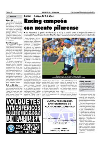 Página 22 RESUMEN • Deportes Pilar, martes 16 de diciembre de 2014 
Fútbol – Luego de 13 años 
Racing campeón 
con acento pilarense 
• La Academia le ganó a Godoy Cruz 1 a 0 y se coronó como el mejor del torneo de 
Transición • El pilarense Gastón Díaz fue figura y además completó un certamen estupendo. 
Díaz arribó a Racing con la 
certeza de la partida de Iván 
Pillud y la promesa de jugar de 
lateral diestro pero Pillud se que-dó 
y Cocca lo colocó de volante 
por la misma banda, aunque el 
certamen lo había arrancado 
como 4. 
“Trabajamos mucho para esto, 
hicimos un esfuerzo bárbaro y 
acá están los frutos. Somos jus- 
ultima tecnologia 
en monitoreo de 
alarmas inalambrico 
FULL DATA TRANSFER 
EXPANDIBLE EN REDES 
IINVIISIIBLE 
CONTACTENOS 
4430511 / 4420116 
Desde el domingo a las 22.30, 
el pueblo de Racing está vi-viendo 
su mejor momento de 
los últimos 13 años. Es que la 
victoria por 1 a 0 sobre Godoy 
Cruz en la fecha final del Torneo 
de Transición 2014, le permitió 
quedarse con su 8º título en la 
era profesional. Apenas el árbitro 
Diego Ceballos marcó el final del 
compromiso, cientos de hinchas 
académicos pilarenses se volca-ron 
a las calles de sus pueblos, 
con epicentro, como es habitual, 
en la plaza “12 de Octubre” de 
Pilar. 
Y para los simpatizantes de 
nuestro distrito, esta vuelta 
olímpica tuvo un sabor especial 
ya que uno de los nuestros fue 
una de las figuras del equipo que 
dirige Diego Cocca. Se trata de 
Gastón Díaz, que llegó en silen-cio 
a mediados del año y fue muy 
importante para la consagración. 
Tanto que el pilarense fue 
uno de los únicos dos jugadores 
(el otro fue Luciano Lollo) que 
participó de los 19 partidos y en 
todos intervino como titular. El 
exelemento de Vélez Sarsfield, 
Lanús y Gimnasia y Esgrima 
de La Plata jugó 1578 minutos 
en los 19 partidos del certamen, 
siempre fue titular y fue reempla-zado 
en nueve cotejos. Con él en 
cancha, Racing, ganó 14 duelos, 
empató uno y perdió 4. Fue el 
máximo asistente del equipo y 
Díaz convirtió un gol clave, el que abrió la 
victoria frente a Rosario Central en la anteúltima fecha. 
tos merecedores del título, paso 
a paso logramos todo esto y le 
dimos una gran satisfacción a 
nuestras familias y los hinchas”, 
comentó Gastón apenas termina-do 
el encuentro. 
Para los de Avellaneda fue su 
8º título en el profesionalismo. 
Los de Cocca sumaron 41 puntos 
y le sacaron dos a su escolta, Ri-ver 
Plate. La campaña incluye 13 
partidos ganados, dos empatados 
y 4 derrotas, para una efectividad 
del 72 por ciento. Convirtió 30 
goles y le anotaron solo 16. Ju-gando 
en su cancha, ganó seis, 
empató uno y solo perdió con 
Atlético Rafaela y Lanús. 
Sobre el final del torneo pro-tagonizó 
una racha estupenda ya 
que de los últimos 9, ganó 8 y 
empató 1 con Olimpo. Además, 
es de destacar que no le metieron 
goles en los últimos seis partidos 
y le hicieron 1 en los últimos 9 
encuentros. 
Al trote 
River 10K 
El IronTeam local dijo pre-sente 
en los 10 kilómetros de 
River Plate, una propuesta muy 
bien organizada que tuvo como 
tramo final, dar la vuelta a la 
pista olímpica del estadio Mo-numental. 
Diego Aldao (43,30 
minutos), Martín y Victoria 
Díaz Zorita corrieron los 10 
kilómetros, en tanto Sandro y 
Tadeo Susnysky participaron de 
los 3K y pararon los relojes en 
17,40 minutos. 
En el Aconcagua 
Se llevó a cabo una nueva 
edición del Ultramaratón Acon-cagüa, 
un evento especial y muy 
esperado por corredores de todo 
el mundo ya que repartió puntos 
para clasificar al UTMB. Las 
distancias a recorrer fueron de 
25 y 50 kilómetros y aunque 
prometía ser una carrera ex-cepcional, 
tuvo un particular 
desenlace. 
Es que una protesta gremial 
iniciada por un grupo de guar-daparques 
obstruyó la largada, 
cortando el paso en puntos cla-ves 
(puente sobre un río, entre 
ellos) con lo cual la carrera no 
pudo disputarse como debía. Por 
esta razón, algunos de los corre-dores 
largaron por su cuenta y a 
causa de ello hubo disturbios. El 
IronTeam local dijo presente con 
Ivana Minutto y Enrique Fran-zini 
en la distancia corta, y José 
Demichelli, Marco Chiossone y 
Sergio Fandiño en la larga. 
Trail en Córdoba 
Nicolás Lezmo, del IronTeam 
local, participó de los 25k Xtrail 
América en la provincia de 
Córdoba. El crédito local tardó 
2,37,41 horas en cubrir la dis-tancia, 
logrando el puesto 25 de 
66 atletas en su categoría. 
convirtió un gol clave, el que 
abrió la victoria frente a Rosario 
Central en la anteúltima jornada. 
Con 26 años (nació el 13 de 
marzo de 1988), Gastón, surgi-do 
del baby fútbol de Sportivo, 
se quedó con el tercer título de 
su carrera ya que antes había 
dado dos vueltas olímpicas con 
Vélez: En el Clausura 2009 y el 
Clausura 2011. 
Godoy sin Dani 
El otro pilarense que juega 
en la “A”, Daniel González, 
no fue convocado por el DT 
de Godoy Cruz, Daniel Oldrá 
y ni siquiera estuvo entre los 
suplentes. 
 