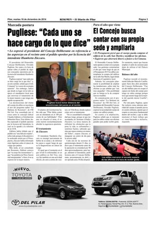 Pilar, martes 16 de diciembre de 2014 RESUMEN • El Diario de Pilar Página 3 
Marcada postura 
Pugliese: “Cada uno se 
hace cargo de lo que dice” 
• Lo expresó el presidente del Concejo Deliberante en referencia a 
las asperezas en el recinto ante el pedido opositor por la licencia del 
intendente Humberto Zúccaro. 
El presidente del Honorable 
Concejo Deliberante, Osvaldo 
Pugliese, fue cauto a la hora de 
opinar sobre el pedido de algu-nos 
concejales opositores por la 
licencia del intendente Humberto 
Zúccaro. 
Pugliese expresó “que cada uno 
se hace cargo de lo que dice” y, 
en este sentido, señaló que el Jefe 
Comunal “es vocero de su propia 
opinión”. Sin embargo, indicó 
que desde su lugar envía todo su 
apoyo al mandatario local para 
que atraviese el tratamiento de 
la mejor manera y que tenga una 
rápida recuperación. 
Las declaraciones del titular 
del cuerpo de ediles se suscitaron 
al aire del programa radial “La 
Mañana de Resumen”, de FM 
Del Sol. Fue consultado por el 
cruce entre la concejal radical 
Claudia Zakhem y el kirchnerista 
Sebastián Pérez. Este último, ha-bía 
expresado el pedido opositor 
por la licencia del Intendente, lo 
cual no le agradó a la referente 
de la UCR. 
Zakhem había tildado que el 
pedido era “una falta de respeto”, 
sobre todo porque el día anterior a 
la acalorada sesión por el Presu-puesto, 
Zúccaro había informado 
entre lágrimas sobre el cáncer de 
vejiga que padece. 
Más tarde, al ser consultado 
por Resumen, Zakhem sostuvo 
que “su enojo fue momentáneo” y 
que “las palabras de Pérez fueron 
mal interpretadas” o bien, él no se 
expresó de la mejor manera. 
El planteo del kirchnerista ha-bía 
sido que “Pilar debía contar 
con un intendente en el 100 por 
ciento de sus habilidades”. Pero 
una vez disuelto el tema, el re-cinto 
mermó momentáneamente 
abordar la sugerencia opositora. 
El tratamiento 
de Zúccaro 
El intendente Humberto Zúc-caro 
se encargó nuevamente de 
hablar de su salud, y de informar 
los pasos a seguir luego de que 
se le diagnosticara un cáncer de 
vejiga. 
Al igual que el momento en el 
que reveló la enfermedad, en un 
acto público en Del Viso, esta 
vez fue también en una actividad 
oficial y de cara a cientos de veci-nos, 
en Villa Rosa, donde explicó 
cómo será su tratamiento. 
“No es casualidad la tranquili-dad 
que tengo, porque sé que me 
acompaña mi hermana (Gladys 
Zúccaro). La única manera de 
enfrentar los obstáculos que te 
pone la vida, es enfrentarlos y 
sentirnos fuertes, sabiendo que 
más que nunca estamos en manos 
del Señor”, expuso Zúccaro, al 
inaugurar un centro de día para 
la tercera edad. 
Cada una de las sesiones de 
quimioterapia durará 21 días, es 
decir que el tratamiento antes de 
la operación se extenderá por 90 
días aproximadamente, para lue-go, 
adelantó el Intendente, pedir 
licencia ante el Concejo Delibe-rante, 
presuntamente en abril, y 
ser operado unos 30 días después. 
Para el año que viene 
El Concejo busca 
contar con su propia 
sede y ampliarla 
• El Presupuesto prevé que el cuerpo pueda comprar el 
edificio de la calle San Martín y modificar las oficinas. 
• Sugieren que ahorrará dinero a futuro a la Comuna. 
El Honorable Concejo Delibe-rante 
apunta a contar con su propia 
sede. Las gestiones comenzarían 
el año que viene luego de que en 
el Presupuesto 2015 los ediles con-templaran 
la compra del edificio 
de la calle San Martín, lugar donde 
funciona el Legislativo local. 
Además, los concejales plan-tearon 
la posibilidad de ampliar 
las instalaciones, sobre todo las 
oficinas ya que señalan que “son 
muy pequeñas”. Otra posibilidad 
que se baraja es la de comprar 
nuevos muebles. 
En comunicación con el pro-grama 
radial “La Mañana de 
Resumen” de FM Del Sol, el 
presidente del Honorable Concejo 
Deliberante, Osvaldo Pugliese, 
expresó la necesidad del cuerpo de 
contar con edificio propio. 
En cuanto a la ampliación, 
Pugliese señaló que es menester 
para los ediles contar con oficinas 
grandes para poder recibir gente. 
En sumatoria, marcó que buscan 
ampliar el salón de sesiones para 
dejar de utilizar el del Palacio 
Municipal. 
Balance del año 
Pugliese recordó al reciente-mente 
fallecido Marcelo Castillo, 
quien fuera diez años presidente 
del Concejo Deliberante. “Fue 
un año bárbaro para mí ocupar el 
espacio de titular del cuerpo pero 
tengo un sabor amargo porque 
tuve que asumir luego de la muer-te 
del querido doctor Castillo”, 
señaló. 
Por otra parte, Pugliese, quien 
fue reelecto como máxima auto-ridad 
del cuerpo el pasado jueves 
en sesión ordinaria, apuntó que el 
respeto es una pieza fundamental 
dentro del recinto y que se debe 
mantener el buen trabajo que 
se viene haciendo e inclusive, 
mejorarlo. 
Los ediles marcaron el escueto espacio 
de las oficinas a la hora de recibir gente. 
Pugliese buscó tomar distancia del 
encontronazo del jueves en el recinto. 
 