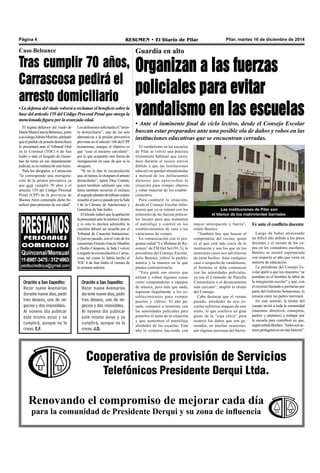 Página 4 RESUMEN • El Diario de Pilar Pilar, martes 16 de diciembre de 2014 
Caso Belsunce 
Tras cumplir 70 años, 
Carrascosa pedirá el 
arresto domiciliario 
• La defensa del viudo volverá a reclamar el beneficio sobre la 
base del artículo 159 del Código Procesal Penal que otorga la 
mencionada figura por la avanzada edad. 
Los defensores solicitarán el “arres-to 
domiciliario”, una de las seis 
alternativas a la prisión preventiva 
previstas en el artículo 160 del CPP 
bonaerense, aunque el objetivo es 
que “cese el encierro carcelario”, 
por lo que aceptarán otra forma de 
morigeración en caso de que se la 
otorguen. 
“Si no le dan la excarcelación 
que, al menos, le otorguen el arresto 
domiciliario”, opinó Díaz Cantón, 
quien también adelantó que este 
lunes también recurrirá el rechazo 
al segundo planteo de hábeas corpus 
resuelto el jueves pasado por la Sala 
I de la Cámara de Apelaciones y 
Garantías de San Isidro. 
El letrado indicó que la apelación 
la presentará ante la misma Cámara 
y si esta lo declara admisible la 
cuestión deberá ser resuelta por el 
Tribunal de Casación bonaerense. 
El jueves pasado, con el voto de los 
camaristas Ernesto García Maañón 
y Duilio Cámpora, la Sala I volvió 
a negarle la excarcelación a Carras-cosa, 
tal como lo había hecho el 
TOC 6 de San Isidro el viernes de 
la semana anterior. 
Oración a San Expedito: 
Rezar nueve Avemarías 
durante nueve días, pedir 
tres deseos, uno de ne-gocios 
y dos imposibles. 
Al noveno día publicar 
este mismo aviso y se 
cumplirá, aunque no lo 
creas. J.D. 
Guardia en alto 
Organizan a las fuerzas 
policiales para evitar 
vandalismo en las escuelas 
• Ante el inminente final de ciclo lectivo, desde el Consejo Escolar 
buscan estar preparados ante una posible ola de daños y robos en las 
instituciones educativas que se encuentran cerradas. 
El vandalismo en las escuelas 
de Pilar se volvió una práctica 
tristemente habitual que recru-dece 
durante el receso estival 
debido a que las instituciones 
educativas quedan abandonadas 
a merced de los delincuentes 
menores que aprovechan la 
situación para romper objetos 
y robar material de los estable-cimientos. 
Para combatir la situación, 
desde el Consejo Escolar infor-maron 
que ya se reúnen con los 
referentes de las fuerzas policia-les 
locales para que aumenten 
el patrullaje y control en los 
establecimientos de cara a las 
vacaciones de verano. 
En comunicación con el pro-grama 
radial “La Mañana de Re-sumen” 
de FM Del Sol (91.5), la 
presidenta del Consejo Escolar, 
Julia Benítez, refirió la proble-mática 
y la manera en la que 
planea contrarrestarla. 
“Esta gente son rateros que 
entran y roban algunas cosas 
como computadoras o equipos 
de música, pero más que nada, 
ingresan ilegalmente a los es-tablecimientos 
para romper 
puertas y vidrios. El año pa-sado, 
comencé a reunirme con 
las autoridades policiales para 
ponerlos al tanto de la situación 
y que aumenten el patrullaje 
alrededor de las escuelas. Este 
año lo estamos haciendo con 
Las instituciones de Pilar son 
el blanco de los malvivientes barriales. 
mayor anticipación y fuerza”, 
relató Benítez. 
“También hay que buscar el 
compromiso del vecino, quien 
es el que está más cerca de la 
institución y son los que en los 
anteriores casos nos advirtieron 
de estos hechos. Ante cualquier 
caso o sospecha de vandalismo, 
el frentista se debe comunicar 
con las autoridades policiales, 
ya sea el Comando de Patrulla 
Comunitaria o el destacamento 
más cercano”, amplió la titular 
del Consejo. 
Cabe destacar que el verano 
pasado, alrededor de seis es-cuelas 
sufrieron ataques de este 
estilo, lo que conlleva un gran 
gasto de la “caja chica” para 
resarcir los daños que son ge-nerados, 
en muchas ocasiones, 
por algunas personas del barrio. 
Fe ante el conflicto docente 
Luego de haber atravesado 
un difícil año debido a los paros 
docentes y el recorte de los cu-pos 
en los comedores escolares, 
Benítez se mostró esperanzada 
con respecto al año que viene en 
materia de educación. 
La presidenta del Consejo Es-colar 
apeló a que los maestros “se 
pondrán en el hombro la labor de 
la integración escolar” y que, con 
el reciente llamado a paritarias por 
parte del Gobierno bonaerense, la 
tensión entre las partes mermará. 
En este sentido, la titular del 
cuerpo invitó a toda la comunidad 
(maestros, directivos, consejeros, 
padres y alumnos) a trabajar por 
la escuela para contribuir ya que, 
según señala Benítez, “todos son ac-tores 
protagónicos en esta historia”. 
Cooperativa de provisión de Servicios 
Telefónicos Presidente Derqui Ltda. 
El legista defensor del viudo de 
María Marta García Belsunce, junto 
a su colega Adrián Murcho, adelantó 
que el pedido de prisión domiciliara 
lo presentará ante el Tribunal Oral 
en lo Criminal (TOC) 6 de San 
Isidro o ante el Juzgado de Garan-tías 
de turno en ese departamento 
judicial, en la mañana de este lunes. 
Para los abogados, a Carrascosa 
“le corresponde una morigera-ción 
de la prisión preventiva ya 
que ayer cumplió 70 años y el 
artículo 159 del Código Procesal 
Penal (CPP) de la provincia de 
Buenos Aires contempla dicho be-neficio 
para personas de esa edad”. 
Oración a San Expedito: 
Rezar nueve Avemarías 
durante nueve días, pedir 
tres deseos, uno de ne-gocios 
y dos imposibles. 
Al noveno día publicar 
este mismo aviso y se 
cumplirá, aunque no lo 
creas. E.F. 
Renovando el compromiso de mejorar cada día 
para la comunidad de Presidente Derqui y su zona de influencia 
 