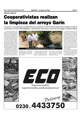 Pilar, martes 16 de diciembre de 2014 RESUMEN • El Diario de Pilar Página 5 
Manuel Alberti 
Cooperativistas realizan 
la limpieza del arroyo Garín 
• Es gracias a un programa de fortalecimiento que mantiene la subsecretaría de Infraestructura Básica Social de 
la Provincia con unos 1700 trabajadores • Funcionarios bonaerenses recorrieron los trabajos en Manuel Alberti. 
La Provincia de Buenos Aires 
comenzó a limpiar el arroyo Garín 
ubicado en la localidad de Manuel 
Alberti a través de un programa de 
fortalecimiento que mantiene con 
unos 1700 cooperativista a los lar-go 
de todo el territorio bonaerense. 
El director provincial de Seguri-dad 
Vial, José Molina, recorrió el 
jueves pasado junto al subsecretario 
de Infraestructura Básica y Social 
del ministerio de Infraestructura de 
Buenos Aires, Eduardo Maurizzio, 
las obras de limpieza y saneamiento. 
“Básicamente las cooperativas 
están para saneamiento y limpieza 
de los arroyos, ese trabajo se reali-za 
periódicamente, con contratos 
anuales que con mucho esfuerzo 
el ministro (de Infraestructura, 
Alejandro) Arlía y el Gobernador 
(Daniel Scioli) están mantenien-do”, 
señaló Molina en diálogo con 
Pilar de Todos. 
“Cuando uno tiene un municipio 
ausente como en Pilar, los vecinos 
se muestran agradecidos de los 
trabajos, y se quejan que hace años 
que no viene nadie del Ejecuti-vo 
municipal o traen elementos 
cuando se inundan”, comentó el 
funcionario provincial. 
Por último, Maurizzio, sostuvo 
duramente: “ante los reclamos que 
no son atendidos por la Municipa-lidad 
de Pilar, vinimos a colaborar 
con las cooperativas, junto con 
las entidades intermedias, con un 
municipio ausente, que vive que-jándose. 
Nos está asustando lo que 
estamos viendo en la localidad”. 
Desde el molinismo relataron 
que durante la recorrida se ob-servaron 
varios terrenos privados 
sobre la margen del arroyo cuyos 
supuestos propietarios no permi-tieron 
el ingreso. 
Esto imposibilitó una limpieza 
pertinente y ante esa situación des-de 
la subsecretaría aclararon que 
se evaluarán alternativas legales 
que los habiliten al ingreso. 
José Molina y Eduardo Maurizzio supervisaron los trabajos. 
 
