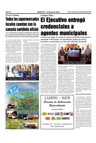 Página 6 RESUMEN • El Diario de Pilar Pilar, martes 16 de diciembre de 2014 
En la mañana de ayer, se realizó 
el acto de entrega de 4.000 cre-denciales 
de la tarjeta “Compre 
Pilar” para agentes municipales, 
en el salón de sesiones del Hono-rable 
Concejo Deliberante. 
De esta manera, los empleados 
municipales podrán acceder a 
múltiples beneficios, descuentos 
del 3 al 20 por ciento y promo-ciones 
exclusivas que ofrecen los 
comercios adheridos al programa, 
destinado a reforzar la economía 
regional de las distintas locali-dades 
pilarenses; generándose 
un círculo virtuoso entre los co-merciantes 
y la Municipalidad de 
Pilar, que termina impactando po-sitivamente 
en la economía local. 
Estuvieron presentes en el acto, 
en representación del intendente 
Humberto Zúccaro, el jefe de 
Gabinete, Federico de Achával, 
la secretaria de Educación, Cul-tura 
e Integración, María del 
Carmen Rodríguez, el secretario 
de gobierno, Pablo Martínez, y 
el subsecretario del área men-cionada, 
Javier Girado, además 
de la secretaria privada Jazmín 
Zúccaro, el presidente de SCIPA, 
Daniel Castro y representantes 
de las cámaras de comercio de 
todo el distrito, gremialistas, 
concejales, consejeros escolares, 
y vecinos de Pilar. 
En su discurso, el presidente 
de SCIPA agradeció muy espe-cialmente 
al Jefe Comunal “por 
esta acertada medida iniciada 
a mediados de año para los es-tudiantes, 
sumando ahora a los 
empleados municipales, a través 
de este excelente programa que es 
imitado por otros distritos”. 
En tanto el jefe de Gabinete 
felicitó al área de gobierno por 
la implementación del programa, 
que demuestra la integración 
total del Municipio con todas 
las localidades; remarcando el 
reconocimiento que el Intendente 
manifiesta al empleado munici-pal, 
LUBRI - SER 
Servicio de Lubricación 
Especializado 
de Sergio Caballero 
San Martín 141 - Tel. 02322 - 434205/630171 
Pilar - Buenos Aires 
recordando que en el presente 
año hubieron gran cantidad de ac-ciones 
para favorecerlo aún más, 
como lo fueron dos aumentos 
salariales, el bono de fin de año, 
el aumento de la ayuda escolar y 
el bono correspondiente. 
Asimismo, el secretario de 
gobierno Pablo Martínez indicó: 
“El Intendente nos pidió que 
fuéramos por más, sumando a los 
agentes municipales. De esta ma-nera 
son 5.500 familias que pue-den 
acceder a estos descuentos”. 
El acto finalizó con la entrega 
simbólica de credenciales a re-presentantes 
de todas las áreas 
municipales. 
Más actividad municipal 
El pasado jueves, se realizó el 
acto de entrega de diplomas y 
presentes a docentes pilarenses 
que realizaron el Curso de Ca-pacitación 
2014. La distinción se 
llevó a cabo en el Salón de Actos 
Intendente Américo Vattuone, 
en la planta alta del Palacio Mu-nicipal. 
Cabe recordar que en el año 
2007 la secretaría de Educación, 
Cultura e Integración comenzó 
a brindar estos cursos gratuita-mente 
para todos los docentes 
pilarenses, de todos los niveles y 
modalidades de gestión pública y 
privada, dictados por la profesora 
María Cristina Juárez. El presente 
año comenzaron en el mes de 
mayo, finalizando a fines del mes 
de noviembre con un total de 44 
docentes. 
Precios Cuidados 
Todos los supermercados 
locales cuentan con la 
canasta navideña oficial 
• Un relevamiento realizado por Resumen destacó la 
presencia de la oferta ofrecida por el gobierno nacional 
por las fiestas, inclusive en las cadenas más pequeñas. 
Compre Pilar 
El Ejecutivo entregó 
credenciales a 
agentes municipales 
• El acto tuvo lugar en el salón de sesiones del HCD, donde fueron 
entregadas 4 mil tarjetas correspondientes al plan que otorga 
descuentos y promociones en comercios adheridos del distrito. 
A nueve días de las fiestas, un 
relevamiento realizado por Resu-men 
determinó que todas las ca-denas 
de supermercados locales 
cuentan con la canasta navideña 
de Precios Cuidados, es decir, con 
la oferta que el gobierno nacional 
impulsó en pos de ofrecer produc-tos 
a precios módicos. 
A las existencias en grandes 
comercios, se destacó la pre-sencia 
de estas opciones en 
budín, un pan dulce y una botella 
de sidra. 
Además, el informe agregó que 
algunos centros de abastecimien-to 
presentan canastas propias, 
cuyos precios varían en relación 
a la cantidad, variedad y calidad 
de los productos seleccionados. 
En este sentido, Eco Supermer-cados 
presentó tres posibilidades 
distintas para los clientes, además 
de la mencionada canasta oficial. 
Una simple, por un valor de 64 
pesos, otra intermedia, a 160 pe-sos, 
supermercados locales, quienes 
también se adhirieron al paquete 
que cuesta 43,50 pesos y ofrece 
dos turrones, una garrapiñada, un Martínez destacó que “ya son 5.500 familias 
que pueden acceder a estos descuentos”. 
y finalmente la más completa, 
cuyo valor es de 340 pesos. 
La canasta oficial cuesta 43,50 pesos y ofrece turrones, 
una garrapiñada, un budín, pan dulce y una sidra. 
 
