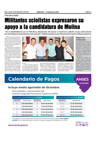 Pilar, martes 16 de diciembre de 2014 RESUMEN • El Diario de Pilar Página 7 
Con un evento 
Militantes sciolistas expresaron su 
apoyo a la candidatura de Molina 
• En un multitudinario acto en Villa Rosa, simpatizantes del espacio se mostraron confiados en que el funcionario 
provincial llegará a la intendencia el año próximo • También aseguraron que Daniel Scioli ocupará el sillón presidencial. 
Militantes locales reiteraron su 
apoyo a la precandidatura de José 
Molina de cara a las elecciones del 
año que viene. Fue en el marco 
de un encuentro de la agrupación 
Proyecto Pilar (enrolada en el 
Peronismo 2020). 
El movimiento cerró el año con 
plena confianza de que el 2015 fi-nalizará 
con el director de Política 
y Seguridad Vial bonaerense como 
el nuevo jefe comunal de Pilar, y 
en este sentido, aseguraron que 
Daniel Scioli será el sucesor de 
la presidenta Cristina Fernández 
de Kirchner. 
La agrupación concretó un 
evento con más 750 simpatizantes 
sciolistas de Villa Rosa durante la 
noche del pasado viernes. Fue en 
este contexto donde el dirigente 
afín al espacio, Iván Giordano, 
manifestó que acompañará a Mo-lina 
en la carrera a los comicios 
Más de 750 personas concurrieron al evento en apoyo a Molina. 
y transmitir los problemas de la 
localidad” donde se llevó a cabo el 
evento. Sin embargo, no trascen-dió 
si el joven sciolista integrará 
la lista molinista durante las elec-ciones 
del año venidero. 
de 2015. 
En tanto, Giordano agradeció a 
los vecinos de cada uno de los ba-rrios 
que se acercaron y en particu-lar 
a José Molina. “No tengo dudas 
que en un año Daniel Scioli va a 
estar asumiendo la presidencia y 
Molina la intendencia de Pilar”, 
refirió el joven referente político. 
Por su parte, el funcionario 
provincial encomendó a Giorda-no 
“la responsabilidad de luchar 
Refuerzo de 
la Educación 
Con la presencia de re-presentantes 
de la Dirección 
General de Cultura y Educa-ción 
bonaerense instituciones 
educativas, inspectores de 
distintos niveles, docentes y 
directivos, la semana pasada 
se realizó el Primer Encuen-tro 
Educativo Militante, en el 
búnker de Panamericana de 
José Molina. 
Durante el encuentro, el 
sciolista sostuvo: “Estoy muy 
contento, porque acá estamos 
proyectando el futuro, lo que 
queremos con la escuela pú-blica 
y agradezco mucho el 
trabajo de Marcia González, 
jefa distrital de Educación, 
que colaboró fuertemente para 
realizar esto”. 
 