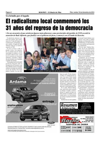 Página 8 RESUMEN • El Diario de Pilar Pilar, martes 16 de diciembre de 2014 
Un brindis por el legado 
El radicalismo local conmemoró los 
31 años del regreso de la democracia 
• En un encuentro al que asistieron figuras tanto pilarenses como provinciales del partido, la UCR recordó la 
asunción de Raúl Alfonsín, que finalizó con el gobierno de facto y comenzó con el Estado de Derecho. 
Fundado el 1ª 
de marzo de 1961 
Registro propiedad 
Intelectual: 5159743 
Redacción y dirección: San Martín 128 – Pilar - Buenos Aires. 
Impreso en talleres propios en San Martín 128 - Pilar - Buenos Aires. 
Tel. 4430868 - www.diarioresumen.com.ar - redaccion@diarioresumen.com.ar 
Propietario: Augusto Zamarripa - Director: Augusto Zamarripa - Codirector: Matías Zamarripa 
El radicalismo pilarense con-cretó 
una reunión para conme-morar 
los 31 años del regreso de 
la democracia y homenajear, en 
este sentido, al legado de Raúl 
Alfonsín luego de su histórica 
asunción en 1983. 
El acto se llevó a cabo el 
pasado viernes. Fue organiza-do 
en conjunto por las nuevas 
autoridades de adultos y de la 
juventud radical local. Contó 
con la asistencia de históricos 
militantes, concejales y diputa-dos 
provinciales con el mandato 
cumplido del partido. 
“Ese hombre creó la CONADEP 
(Comisión Nacional sobre la 
Desaparición de Personas) y que 
llevó adelante el juicio a las juntas 
militares en tiempos tan sensibles 
en los que muchos otros hasta 
pedían el perdón. Fue muy fácil 
bajar un cuadro 20 años después; 
lo difícil, lo verdaderamente he-roico, 
fue cazar al león cuando 
aún estaba en la jungla, cuando 
todavía tenía vigor, fuerza y algo 
de poder. Gracias a él vivimos en 
democracia”, expresó durante la 
ocasión Soledad Echave, presi-denta 
del Comité Radical de Pilar. 
Por su parte, Manuel Martig-none, 
quien hace pocas semanas 
le entregó el mando a Echave, 
destacó el orgullo de haber po-dido 
terminar su mandato con un 
comité activo y en movimiento, 
que incluye un grupo prometedor 
de jóvenes. 
También hizo uso de la palabra 
la concejal Claudia Zakhem, cuyo 
discurso versó sobre el trabajo 
realizado en el Honorable Conce-jo 
Deliberante a lo largo del año, 
así como también una exposición 
de su patrimonio. 
Por otro lado, Vladimir Brai-lliard, 
otra de las importantes 
figuras del radicalismo local, 
indicó: “Tal vez hay que dejar de 
hablar de esos momentos épicos 
que tanto nos enorgullecen y ha-cerlos 
vivos en nosotros”. 
Finalmente, por la juventud 
habló Santiago Rodríguez Alí, 
presidente de la JR Pilar, quien 
reflexionó sobre el legado de 
Alfonsín y analizó la situación 
política- social actual. Sus de-claraciones 
se apuntaron a “la 
democracia bastardeada”. 
“Esto es producto de años de 
gobierno populista y demagógi-co 
que ha extirpado todo conteni-do 
a la democracia real. El popu-lismo 
se mueve con un discurso 
similar al de la socialdemocracia, 
pero tenemos que ser listos para 
diferenciar. No queremos entre-gar 
el pescado para hoy, y que 
mañana haya hambre; queremos 
entregar la caña de pescar y en-señar 
a pescar. Se trata de igualar 
en oportunidades”, aseguró Alí. 
“Rechazamos al populismo 
porque no da respuestas reales 
a problemas reales, justamente 
porque busca generar una situa-ción 
de dependencia del pueblo 
con el gobierno, sin la cual se 
acaban sus fines electoralistas”, 
concluyó. 
Con sentidas palabras, la UCR local vivió otro Día de la Democracia. 
 