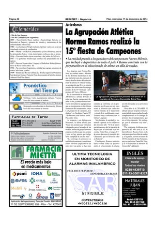 Pilar, miércoles 17 de diciembre de 2014RESUMEN • DeportesPágina 20
Las alegrías para Norma Ra-
mos no acaban nunca. Además
de las distintas maratones en las
que participó este año, sumado al
nuevo desafío dentro del seleccio-
nado de atletas en silla de ruedas,
su agrupación que lleva su mismo
nombre fue anfitriona el domingo
pasado de la 15° fiesta de Cam-
peones del Nuevo Milenio.
En la ceremonia se entregaron
200 trofeos a atletas de todo el
país que fueron campeones du-
rante el año, y donde además estu-
vieron presentes las agrupaciones
que se incorporaron en las últimas
instancias del campeonato, como
La Agrupación de Campana, Los
Andes, Los Cardales, Cuartel N°
5 de Moreno, San José de José C.
Paz, entre otras.
Al respecto, y en diálogo con
Resumen, la atleta afirmó que
“hace una semana que veníamos
trabajando para el armado de los
trofeos, somos un grupo hermoso
porque son chicos que nos ayudan
y eso no hay precio que valga,
tarea cumplida de un año más”.
“La entrega de premios se
realizó exitosamente, cumplimos
todas nuestras expectativas de
este año. La gente se fue muy
Atletismo
La Agrupación Atlética
Norma Ramos realizó la
15° fiesta de Campeones
• La entidad premió a los ganadores del campeonato Nuevo Milenio,
que incluyó a deportistas de todo el país • Ramos continúa con la
preparación en el seleccionado de atletas en silla de ruedas.
contenta y conforme con la pre-
miación, por lo que eso nos hace
sentir a nosotros que cada año
vamos tratando de ir mejorando
y viendo de ir modificando cosas.
Estamos muy conformes con el
trabajo”, agregó.
No obstante, la entidad ya co-
menzó a pensar en los objetivos
del próximo año. “El 6 de enero
participaremos de la maratón de
Reyes que se realizará en Con-
cordia, Entre Ríos, y luego el 31
de enero haremos la maratón del
Chamamé, que se llevará a cabo
en Federal”.
Finalmente, Ramos también
habló sobre cómo se prepara
junto al seleccionado de atletas
en silla de ruedas y sus próximos
desafíos.
“Hoy debo ir al CENARD. El
sábado pasado no pude estar pre-
sente debido a que estaba abocada
completamente en la entrega de
premios de mi campeonato, que
era el día siguiente. Sin embar-
go, por el momento voy bien”,
explicó.
“Por otra parte, la última com-
petencia del año será el 31 de
diciembre en Buenos Aires en la
cual participaré en sillas de ruedas
y, si se puede, correré en enero de
2015 la maratón de San Fernando,
que se realiza en Punta Del Este,
y el 10 de ese mes la maratón de
Concordia”, adelantó.
CONTACTENOS
4430511 / 4420116
INVISIBLEINVISIBLE
ultima tecnologia
en monitoreo de
alarmas inalambrico
FULL DATA TRANSFER
EXPANDIBLE EN REDES
MATERIALES
LUJAN
• Cemento Loma Negra
• Arena x camión.
• Piedra x camión.
• Ladrillos Huecos
12x18x33
Nextel: 233*138
Tel.: 0348-4477360
Cel.: 011-15-3539-8708
- Día de San Lazaro.
- Día del Contador (en Argentina)
1853 – Nace Emilio Roux, médico y bacteriólogo francés, co-
laborador de Pasteur y pionero del estudio y tratamiento de las
enfermedades infecciosas.
1903 – Los hermanos Wright realizan el primer vuelo con un avion
impulsado a motor de combustion.
1907 – Muere Lord Kelvin, matemático y físico británico, uno de
los principales físicos y más importantes profesores de su época.
1914 – Las autoridades turcas expulsan a los judios de Tel Aviv.
1917 – El gobierno bolchevique confisca las propiedades de la
iglesia.
1927 – Nace en Montevideo, Uruguay, el futbolista Walter Gómez,
ídolo de River en los años ´50.
1934 – Se constituye Argentores, entidad que agrupa a autores de
teatro, television y radio.
1939 – Batalla del Río de la Plata (La flotilla inglesa del Atlantico
Sud destruye frente a Punta del Este al acorazado de bolsillo aleman
Admiral Graf Von Spee).
Farmacias de Turno
PILAR
DERQUI
DEL VISO
17/12: PILARICA Ruta 8 N° 499
17/12: RASPO Av. de Mayo y San Martín
17/12: COLL Independencia esq. Arata
 Fallecimientos
MELCHOR OSEAS VILLANUEVA Q.E.P.D. 16/12/2014
JUSTO RICARDO FERNANDEZ Q.E.P.D. 16/12/2014
ARIEL GUSTAVO MUZZOLON Q.E.P.D. 17/12/2014
Sepelios Ponce de León
La agrupación participará el próximo 6 de enero en la
maratón de Reyes en Concordia, Entre Ríos.
Jueves Mín 15°C/Máx 26°CJueves Mín 15°C/Máx 26°CMiércoles Mín 19°C/Máx 29°C
Jueves Mín 18°C/Máx 31°C
Neblinas. Cielo parcialmente nublado. Vientos
leves del este rotando al sudeste
Mejorando con nubosidad en disminución.Vientos
leves del este rotando al noreste.
 