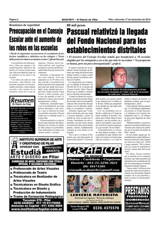 Pilar, miércoles 17 de diciembre de 2014RESUMEN • El Diario de PilarPágina 2
Redacción y dirección: San Martín
128 – Pilar - Buenos Aires.
Impreso en talleres propios en San
Martín 128 - Pilar - Buenos Aires.
Tel. 0230-4430868
www.diarioresumen.com.ar
redaccion@diarioresumen.com.ar
Propietario: Augusto Zamarripa
Director: Augusto Zamarripa
Codirector: Matías Zamarripa
Fundado el 1ª de marzo de 1961
Registro propiedad Intelectual
5159743
cuenta el número de alumnos. La
propuesta es buena, pero un poco
desorganizada”, criticó.
Comosolución,Pascualesgrimió
que “si la Presidenta reglamentara
nuevamente el Fondo Ejecutivo
y lo entregara a los Consejos, hoy
tendríamos entre 8 y 10 millones
de pesos para diagramar las obras
de 2015”.
“Hablandepolítica,ynosotrosen
educaciónnecesitamosdefiniciones
concretas para mejorar los proble-
mas de las escuelas del distrito de
Pilar”, explicó.
En este sentido, agregó que “la-
mentablementecuandohablamosy
hacemos una buena crítica después
nos miran con mala cara”, afirmó
y luego sentenció: “Por la educa-
ción voy a poner mi experiencia al
servicio y pienso decir todo lo que
siento”.
Por último, Pascual confirmó
que la situación en los comedores
escolares, que había generado una
importantecrisisamediadosdeeste
año,fuesolucionadaporelministro
bonaerense EduardoAparicio.
“Vamosatener5milchicosenlas
escuelasdeveranoconrecreación,y
estamos muy bien porqueAparicio
cumplió con lo que prometió, y
todos los meses lo está haciendo”,
concluyó.
80 mil pesos
Pascual relativizó la llegada
del Fondo Nacional para los
establecimientos distritales
• El tesorero del Consejo Escolar señaló que beneficiará a 30 escuelas
elegidas por los otorgantes y no a las que más lo necesitan • “La propuesta
es buena, pero un poco desorganizada”, graficó.
darle la plata a esa escuela cuando
la que funciona por la mañana es
la de base. Habría que preguntarle
al que decidió por qué eligió estas
escuelas”, disparó.
A su vez, profundizó esta re-
flexión y señaló que el Consejo no
puede modificar la decisión: “Di-
gamos que el dinero llega en buen
momento y que las escuelas van a
saber en qué gastarlo y que necesi-
tan.Nosotrosnotenemosinjerencia
en a que escuelas van los fondos”.
“Lamentablemente el criterio
fue para algunas escuelas, y otras
se quedarán sin nada. Hubiera sido
mejorsielmontoeraelmismopara
todas las escuelas, o si se tenía en
El anuncio realizado por la pre-
sidenta Cristina Fernández de Kir-
chner, que otorgó 80 mil pesos para
reparar escuelas a lo largo y ancho
del país, generó los primeros cole-
tazos en el distrito.
En comunicación con el progra-
ma “La Mañana de Resumen”, de
FM Del Sol (91.5), el tesorero del
Consejo Escolar, Darío Pascual,
afirmó que la medida lo satisface
pero no está bien instrumentada.
“Cuando me dijeron de esta pro-
puestayateníanlasescuelasotorga-
dassinsabercuáleslanecesidadde
cadauna.Hacemásdediezañosque
estamos con las directoras sabién-
dolas, y es un paliativo”, comentó.
Asimismo, expresó que “el sub-
sidio es buenísimo, pero que venga
a escuelas digitadas y poner un
montón de cosas sin pasar por el
Consejo. Necesitamos ser más or-
ganizados con estos temas, porque
yatuvimosdosrobosmáslasemana
pasada y estamos verdaderamente
cansados de estos hechos en las
escuelas”.
“Por lo que vi, le dieron al Ma-
gisterio que está funcionando de
nocheenlaEscuelaNº1.Esunerror
Alos problemas de infraestruc-
tura y obras que aquejan a los
establecimientos educativos del
distrito, el Consejo Escolar sumó
una vieja preocupación luego de
un aumento en los robos a las
escuelas.
“Los robos son cada vez más
frecuentes. Julia Benítez está
haciendo reuniones con las auto-
ridades policiales, están robando
escuelas a dos cuadras de la
comisaría, como fue el caso de
Reuniones de seguridad
Preocupación en el Consejo
Escolar ante el aumento de
los robos en las escuelas
• Desde el organismo reconocieron el crecimiento de los
hechos vandálicos y delictivos en los colegios • “Estos
delincuenteslerobanasusmismosvecinos”,afirmóPascual.
“Cuando me dijeron de esta propuesta ya tenían
las escuelas otorgadas sin saber cuál es la necesidad
de cada una”, expresó Pascual.
Agustoni. Tenemos mayor pre-
sencia policial, pero seguimos
teniendo los mismos problemas”,
señaló Darío Pascual, tesorero del
organismo.
Asimismo, el funcionario lla-
mó a unir criterios. “Creo que
superamos ya los 70 robos en lo
que va de año, y necesitamos una
política educativa más organizada
para saber por dónde hay necesi-
dades. Viene subsidio para acá y
para allá, Fondo Escuela, Fondo
Nación y doble jornada, pero
lo que está pasando es esto: La
propuesta es buena, pero un poco
desorganizada”, graficó.
Finalmente, consultado respec-
to de la posibilidad de que haya
policías apostados en las escue-
las, o que se refuercen las zonas
con patrullas especiales, Pascual
señaló que la cantidad actual es
la adecuada.
“Presenciapolicialseve,peroen
barrioscomoAgustoni,SanAlejoo
Monterrey las escuelas son fáciles
de robar porque son permeables.
Estos delincuentes les roban a sus
mismos vecinos”, concluyó.
 