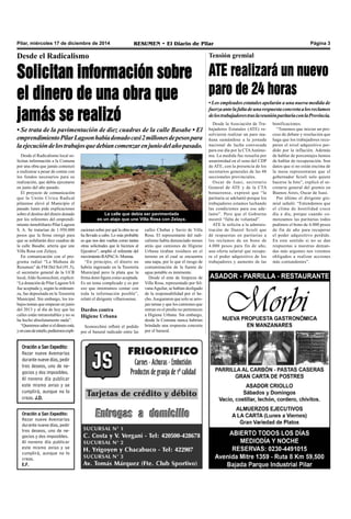 Pilar, miércoles 17 de diciembre de 2014 RESUMEN • El Diario de Pilar Página 3
Desde el Radicalismo
Solicitan información sobre
el dinero de una obra que
jamás se realizó
• Se trata de la pavimentación de diez cuadras de la calle Basabe • El
emprendimientoPilarLagoonhabíadonadocasi2millonesdepesospara
laejecucióndelostrabajosquedebíancomenzarenjuniodelañopasado.
Desde el Radicalismo local so-
licitan información a la Comuna
por una obra que jamás comenzó
a realizarse a pesar de contar con
los fondos necesarios para su
realización, que debía ejecutarse
en junio del año pasado.
El proyecto de comunicación
que la Unión Cívica Radical
pilarense elevó al Municipio el
pasado lunes pide explicaciones
sobre el destino del dinero donado
por los referentes del emprendi-
miento inmobiliario Pilar Lagoon
S. A. Se tratarían de 1.950.000
pesos que la firma otorgó para
que se asfaltarán diez cuadras de
la calle Basabe, arteria que une
Villa Rosa con Zelaya.
En comunicación con el pro-
grama radial “La Mañana de
Resumen” de FM Del Sol (91.5),
el secretario general de la UCR
local,Aldo Sconocchini, explicó:
“La donación de Pilar Lagoon SA
fue aceptada y, según la ordenan-
za, fue depositada en la Tesorería
Municipal. Sin embargo, los tra-
bajos tenían que empezar en junio
del 2013 y al día de hoy que las
calles están intransitables y no se
ha hecho absolutamente nada”.
“Queremossabersieldineroestá,
yencasodeestarlo,pediremosexpli-
caciones sobre por qué la obra no se
ha llevado a cabo. Lo más probable
es que nos den vueltas como tantas
otras solicitudes que le hicimos al
Ejecutivo”, amplió el referente del
movimiento RAPACA- Morena.
“En principio, el dinero no
habría ingresado en la Tesorería
Municipal pero la plata que la
firma donó figura como aceptada.
Es un tema complicado y es por
eso que intentamos contar con
toda la información posible”,
relató el dirigente villarrosense.
Dardos contra
Higiene Urbana
Sconocchini reflotó el pedido
por el basural radicado entre las
calles Chubut y Savio de Villa
Rosa. El representante del radi-
calismo había denunciado meses
atrás que camiones de Higiene
Urbana tiraban residuos en el
terreno en el cual se encuentra
una napa, por lo que el riesgo de
contaminación de la fuente de
agua potable es inminente.
Desde el ente de limpieza de
Villa Rosa, representado por Sil-
vanaAguilar, se habían desligado
de la responsabilidad por el he-
cho.Aseguraron que solo se arro-
jan ramas y que los camiones que
entran en el predio no pertenecen
a Higiene Urbana. Sin embargo,
desde la Comuna nunca habrían
brindado una respuesta concreta
por el basural.
La calle que debía ser pavimentada
es un atajo que une Villa Rosa con Zelaya.
Oración a San Expedito:
Rezar nueve Avemarías
durante nueve días, pedir
tres deseos, uno de ne-
gocios y dos imposibles.
Al noveno día publicar
este mismo aviso y se
cumplirá, aunque no lo
creas.
E.F.
Desde la Asociación de Tra-
bajadores Estatales (ATE) re-
solvieron realizar un paro ma-
ñana sumándose a la jornada
nacional de lucha convocada
para ese día por la CTAAutóno-
ma. La medida fue resuelta por
unanimidad en el seno del CDP
de ATE, con la presencia de los
secretarios generales de las 48
seccionales provinciales.
Oscar de Isasi, secretario
General de ATE y de la CTA
bonaerense, expresó que “la
paritaria se adelantó porque los
trabajadores estamos luchando
las condiciones para ese ade-
lanto”. Pero que el Gobierno
mostró “falta de voluntad”.
ATE le solicita a la adminis-
tración de Daniel Scioli que
dé respuestas en paritarias a
los reclamos de un bono de
4.000 pesos para fin de año,
una oferta salarial que recupe-
re el poder adquisitivo de los
trabajadores y aumento de las
Tensión gremial
ATE realizará un nuevo
paro de 24 horas
• Los empleados estatales apelarán a una nueva medida de
fuerzaantelafaltadeunarespuestaconcretaalosreclamos
delostrabajadorestraslareuniónparitariaconlaProvincia.
bonificaciones.
“Tenemos que iniciar un pro-
ceso de debate y resolución que
haga que los trabajadores recu-
peren el nivel adquisitivo per-
dido por la inflación. Además
de hablar de porcentajes hemos
de hablar de recuperación. Son
datos que si no están encima de
la mesa representaran que el
gobernador Scioli solo quiere
hacerse la foto”, explicó el se-
cretario general del gremio en
Buenos Aires, Oscar de Isasi.
Por último el dirigente gre-
mial señaló: “Entendemos que
el clima de hostilidad crece
día a día, porque cuando co-
menzamos las paritarias todos
pedimos el bono de 4.000 pesos
de fin de año para recuperar
el poder adquisitivo perdido.
En este sentido si no se dan
respuestas a nuestras deman-
das más urgentes nos veremos
obligados a realizar acciones
más contundentes”.
Oración a San Expedito:
Rezar nueve Avemarías
durante nueve días, pedir
tres deseos, uno de ne-
gocios y dos imposibles.
Al noveno día publicar
este mismo aviso y se
cumplirá, aunque no lo
creas. J.D.
 