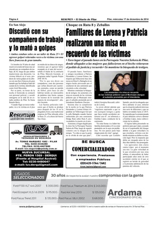 Pilar, miércoles 17 de diciembre de 2014RESUMEN • El Diario de PilarPágina 4
¡¡¡Los que más venden!!!
Choque en Ruta 8 y Zeballos
Familiares de Lorena y Patricia
realizaron una misa en
recuerdo de las víctimas• Tuvo lugar el pasado lunes en la Parroquia Nuestra Señora de Pilar,
donde allegados a las mujeres que fallecieron en el hecho reiteraron
el pedido de justicia y recuerdo • Se mantiene la búsqueda de testigos.
El pasado lunes, familiares
y amigos recordaron a Patricia
Hernández y Lorena Gómez, las
mujeres que fallecieron hace dos
meses en Ruta 8 y Battaglia en un
trágico hecho provocado por el
conductor de una camioneta que
circularía a alta velocidad.
Mientras continúan la búsque-
da de testigos, los asistentes a la
misa en recuerdo de las víctimas
pidieron que el Municipio otor-
gue el subsidio prometido por el
intendente Humberto Zúccaro.
Sesenta días se cumplieron
de la noche en la que Patricia
Hernández y Lorena Gómez tri-
pulaban un Volkswagen Gol por
la calle Battaglia cuando fueron
embestidas por una camioneta
Dodge Ram sobre Ruta 8, pro-
vocándoles la muerte en el acto.
Asimismo, el lugar elegido para
la misa fue la Parroquia Nuestra
Señora de Pilar, luego de repartir
volantes con la imagen de las
amigas. “La idea es que la gente
no se olvide de esto que pasó”,
indicó Georgina Boccardi, sobri-
na de Lorena.
La joven afirmó además que
“seguimos aspirando a que se
nos acerquen testigos y gente
que haya tenido accidentes an-
teriores con él”, en referencia a
Esteban López, conductor de la
camioneta.
“En estas fiestas va a haber dos
familias destrozadas y él va a estar
pasándola con la suya sin proble-
mas. No nos parece justo bajo
ningún punto de vista”, agregó.
Cabe recordar que Leandro
Santaliz, uno de los abogados que
lleva adelante el caso, informó
que la situación judicial atraviesa
una serie de dilaciones y que no
habría novedades hasta el 2015.
Se esperaba que la semana pasada
el juez definiera volver a detener
a Esteban López, único sobrevi-
viente de la colisión.
El legista había presentado un
petitorio para que López, acusado
de ser el responsable del choque
debido a la gran velocidad a la
que circularía, volviera a ser de-
tenido mientras se define su situa-
ción legal. Pero la respuesta que
debía ser otorgada antes de los
diez días hábiles, fue postergada.
Los agravantes más claros
contra López por el momento
son tres: La gran velocidad en
la que circularía por una zona
urbana, el antecedente de haber
participado años atrás de otro
accidente similar en el que se
registró un herido de gravedad
y la presunta adulteración de las
patentes del vehículo.
Los asistentes a la misa en recuerdo
de las víctimas pidieron que el Municipio otorgue
el subsidio prometido por el Intendente.
Un hombre de 39 años de edad
murió en la tarde del lunes tras ser
atacado por un compañero de tra-
bajo, de 42, luego de que ambos
mantuvieran una discusión. La
víctima falleció en el acto, pro-
ducto de varios golpes en la cabe-
za con una llave francesa de gran
tamaño que fue hallada al lado del
cuerpo de la víctima, identificada
como Ariel Muzzolón.
Por su parte, en horas de la
noche el homicida se contactó
con personal policial, y acordó
entregarse en la sede de un es-
tudio jurídico de Pilar. Se llama
Ramón Berry.
“Cuando llegó un tercer traba-
jador, vio a la víctima en el piso
En San Alejo
Discutió con su
compañero de trabajo
y lo mató a golpes
• Ambos estaban solos en un taller de Ruta 25 • El
agresor golpeó reiteradas veces a la víctima con una
llave francesa de gran tamaño.
en medio de un charco de sangre,
mientras que el agresor había
escapado en el auto del occiso”,
señaló el titular de la comisaría
de Pilar, Marcelo Guzmán, al
programa radial Agenda Propia
(FM 105.9).
“Por lo que nos dicen sus
compañeros, eran dos personas
que solían discutir por cuestio-
nes normales, como un partido
de fútbol, pero hace un año
habrían tenido un intercambio
de palabras más fuerte, aunque
las razones de lo ocurrido son
materia de investigación”, aña-
dió Guzmán.
Las fuentes policiales indi-
caron que el hecho se produjo
poco después de las 19 en la
plegadora Zorzi, una tradicional
empresa de Pilar ubicada sobre
la Ruta 25, a la altura del barrio
San Alejo.
 