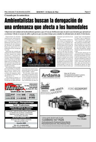 Pilar, miércoles 17 de diciembre de 2014 RESUMEN • El Diario de Pilar Página 5
Cruzada por la naturaleza
Ambientalistas buscan la derogación de
una ordenanza que afecta a los humedales
• Referentes del cuidado del medioambiente apuntan a que el Concejo Deliberante deje sin efecto una iniciativa que afectaría al
ecosistema • Desde el cuerpo de ediles explicaron que necesitan tiempo para estudiar la solicitud antes de darle el visto bueno.
Representantes de distintas
organizaciones ambientalistas
se acercaron en la jornada de
ayer al Honorable Concejo
Deliberante para pedir por la
derogación de una ordenanza
que afectaría a los humedales,
hecho que repercutiría en la
problemática de las crecidas del
río Luján.
Desde hace dos semanas que
referentes de la Reserva Natural
de Pilar, alumnos del colegio
Almafuerte e integrantes de
diversas organizaciones protec-
cionistas visitan el Legislativo
local en busca de que los ediles
hagan caso a su solicitud y anu-
len la iniciativa que abolió una
ley dedicada a la protección del
sensible ecosistema.
Para informar sobre la cruzada
por los humedales, la integrante
de la Reserva Natural local,
Marina Lemos, utilizó los mi-
crófonos del programa radial
“La Mañana de Resumen” de
FM Del Sol (91.5).
“Ayer fueron al Concejo y el
presidente (Osvaldo Pugliese),
les dijo que los ediles necesitan
más tiempo para analizar la pro-
puesta pero que se iba a atender
nuestro pedido”, explicó.
Por otra parte, Lemos indicó
que trabaja con distintas asocia-
ciones ambientalistas que harán
el mismo pedido de protección
de los humedales en los Con-
cejos Deliberantes de todos los
Tel.: 011-15-6445-8081
Sábado y domingo atiende en Luján
Consulta $200
De la Coca Cola 3 cuadras a la derecha
Miércoles de 10,30 a 14 hs.
EN PILAR LAMADRID 1571
¡¡¡Atracción y unión de parejas en horas, indestructibles!!!
La solución está a tu alcance. Armonización.
Impotencia sexual. Negocios. Casas. Campos.
Con sus datos y foto basta.
UNION DE PAREJAS AL INSTANTE
¡¡¡TRABAJOS MUY FUERTES!!!
Tarot – Predicciones
Astrólogo – Parapsicólogo
municipios que atraviesa el río
Luján.
En este sentido, la proteccio-
nista reiteró la importancia de
que no se lleven adelante em-
prendimientos urbanísticos que
le resten espacio al río ya que, de
lo contrario, recrudecerá la pro-
blemática de las inundaciones.
“Se está considerando al río
como un caño que solo trans-
porta agua y no como un sistema
que brinda un montón de servi-
cios ambientales que no vemos.
Nosotros tenemos una mirada
amplia e integral. No es que con
un canal anexo o con un trabajo
de dragado se soluciona el tema.
Debemos mantener al río lo más
natural posible y es por eso hay
que detener todas las obras que
ocupan lugar correspondiente
al Luján, lo que le impide des-
agotar correctamente”, aseguró.
Con respecto al estudio que
iba a realizar la consultora Sher-
man Asociados en el río Luján,
Lemos informó que todavía no
les han hecho llegar los datos
de dicho relevamiento, aunque
estiman que aún no se ha llevado
a cabo.
Por otra parte, destacó que “la
información sobre la influencia
de la mano del hombre en el cau-
ce del río Luján es notoria” y hay
una gran cantidad de estudios al
respecto que los ambientalistas
vienen realizando desde hace
años, datos que demuestran la
necesidad de detener las obras
en la mencionada masa de agua.
El Concejo Deliberante había aprobado
la mencionada ordenanza en agosto.
 