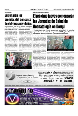 Pilar, miércoles 17 de diciembre de 2014RESUMEN • El Diario de PilarPágina 6
Primeros encuentros
Elpróximojuevescomenzarán
las Jornadas de Salud de
Neonatología en Derqui
para nuestra maternidad, porque
será un fructífero intercambio
entre colegas y además, nos
permitirá contar con la presencia
de eximios disertantes como la
doctora Carmen Vecchiarelli y el
doctor Alejandro Dinerstein, lo
cual nos garantiza el éxito de la
convocatoria”.
Durante las jornadas, que se
extenderán desde las 9 y hasta las
14, participarán médicos, perso-
nal del equipo de salud vinculado
a la atención de la madre y el
La Municipalidad de Pilar
informó que el próximo jueves
18 de diciembre, en la Casa de la
Cultura de Presidente Derqui sita
en San Martín 225, se llevarán a
cabo las primeras jornadas a nivel
local en el campo de la neona-
tología titulada “Actualización
sobre Nutrición en Neonatolo-
gía”, organizada por el servicio
de la especialidad del Hospital
Materno Infantil Hugo César
Meisner, en conjunto con el Co-
mité de Docencia e Investigación
de dicho nosocomio.
Esta actividad se desarrolla en
el marco de un fuerte proceso de
gestión municipal que apuesta por
la formación continuada de los
especialistas médicos vinculados
a la atención del recién nacido,
entendiendo la importancia de los
cuidados centrados en la materni-
dad y primera infancia.
La jefa del Servicio de Neo-
natología del Hospital Meisner,
Cristina Trubbo adelantó que “es-
tas jornadas representarán mucho
Las jornadas se extenderán desde las 9 y hasta las 14.
niño, y estudiantes avanzados de
la carrera de medicina.
Se abordarán distintas temá-
ticas, haciendo hincapié en la
importancia de la nutrición en
el período postnatal, ya que es
un aspecto relevante en la salud
del niño recién nacido. A través
de este tipo de iniciativas se pre-
tende reducir el número de casos
de neonatos con problemas de
bajo peso y otras patologías
asociadas a déficits en materia
nutricional.
• Tendrán lugar en la Casa de la Cultura de la localidad • La actividad,
organizada por el servicio de la especialidad del Hospital Meisner, se
denominará “Actualización sobre Nutrición en Neonatología”.
Ganadores
Entregarán los
premios del concurso
de vidrieras navideñas
• Será este jueves, desde las 20 • El acto se desarrollará
en la Casa de la Cultura de Pilar • Los organizadores
destacarán a cuatro de los 37 postulantes inscriptos.
Este jueves a las 20 se entre-
garán los premios a las mejores
vidrieras del “Concurso de Vi-
drieras Navidadeñas Pilar 2014”.
El acto de entrega de premios será
en la Casa de la Cultura de Pilar
(Pedro Lagrave 281).
Un total de 37 comercios de
todo el distrito se inscribieron en
el Concurso de Vidrieras Navide-
ñas, la semana pasada el jurado
recorrió cada local y les otorgó un
puntaje. Este jueves recibirán sus
premios las tres mejores vidrieras
y la vidriera ganadora del voto
del público.
Toda la comunidad podrá vo-
Los organizadores destacarán a
cuatro de los 37 postulantes inscriptos.
tar a la mejor vidriera haciendo
click sobre el álbum que se armó
especialmente con imágenes de
las vidrieras concursantes. La
votación cierra hoy a las 23.30.
El comercio merecedor del
primer premio recibirá entre
otros premios una estadía para
dos personas en una estancia de
Cariló. El objetivo del concurso,
reconocido de Interés Municipal
por la Municipalidad de Pilar y de
Interés Municipal, Social, Estra-
tégico,Turístico y Económico por
el Concejo Deliberante de Pilar,
fue promocionar el comercio
pilarense.
 