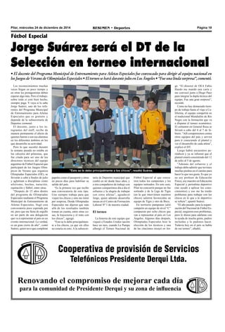 Página 19RESUMEN • DeportesPilar, miércoles 24 de diciembre de 2014
Cooperativa de provisión de Servicios
Telefónicos Presidente Derqui Ltda.
Renovando el compromiso de mejorar cada día
para la comunidad de Presidente Derqui y su zona de influencia
Los reconocimientos muchas
veces llegan en poco tiempo y
en otras los protagonistas deben
esperar algo más. Pero el trabajo,
sobre todo si está bien hecho,
siempre paga. Y vaya si lo sabe
Jorge Suárez, uno de los refe-
rentes del Programa Municipal
de Entrenamiento para Atletas
Especiales que es gratuito y
depende de la subsecretaría de
Deportes comunal.
El docente, junto a los in-
tegrantes del staff, recibe de
manera permanente el afecto de
quienes fueron o son sus alumnos
en los diferentes ámbitos en los
que desarrolla su actividad.
Pero lo que sucedió durante
la semana pasada no estaba en
los cálculos del pilarense, que
fue citado para ser uno de los
directores técnicos del equipo
argentino de Fútbol Especial que
participará de los Juegos Olím-
picos de Verano que organiza
Olimpíadas Especiales (OE), se
llevarán a cabo a finales de julio
y aglutinan a disciplinas como
atletismo, bochas, natación,
equitación y fútbol, entre otras.
“Después de 15 años dentro
del programa de Olimpiadas
Especiales mediante el Programa
Municipal de Entrenamiento de
Atletas Especiales, llegó esta
convocatoria poco esperada por
mí, pero que me llena de orgullo
en ser parte de una delegación
que va a representar al país en un
evento internacional. La verdad,
es un gran cierre de año”, contó
Suárez, quien tuvo que completar
Fútbol Especial
Jorge Suárez será el DT de la
Selección en torneo internacional
• El docente del Programa Municipal de Entrenamiento para Atletas Especiales fue convocado para dirigir al equipo nacional en
los Juegos de Verano de Olimpíadas Especiales • El torneo se hará durante julio en Los Ángeles • “Fue una linda sorpresa”, comentó.
papeles como el pasaporte y otros
en pocos días para habilitar su
salida del país.
“Es la primera vez que recibo
una convocatoria de este tipo.
Uno siempre trabaja para que
viajen los chicos y esto me tomó
por sorpresa. Desde Olimpíadas
Especiales me dijeron que más
allá de los resultados también
toman en cuenta, entre otras co-
sas, la trayectoria y el trato con
los chicos”, agregó.
“Esto se lo debo principalmen-
te a los chicos, ya que sin ellos
no estaría en esto. A la subsecre-
taría de Deportes municipal que
confió en mí desde hace años, y
a mis compañeros de trabajo con
quienes compartimos día a día el
esfuerzo y la alegría de trabajar
con estos atletas”, agradeció
Jorge, quien además desarrolla
tareas en el Centro de Formación
Laboral Nº 1 de nuestra ciudad.
El torneo
La historia de este equipo que
viajará a Estados Unidos nación
hace un mes, cuando La Pampa
albergó el Torneo Nacional de
"Esto se lo debo principalmente a los chicos", resaltó Suárez.
Fútbol Especial al que concu-
rren todos los campeones y los
equipos sorteados. En este caso,
Pilar no concurrió porque no fue
sorteado y de la Liga de Tigre
(en la que intervienen nuestros
chicos) salieron favorecidos un
equipo de Tigre y otro de Boca.
En territorio pampeano salió
campeón un equipo de nivel “C”
compuesto por ocho chicos que
van a representar al país en Los
Ángeles. Algunos días después,
Olimpíadas Especiales hizo la
elección de los técnicos y una
de las citaciones recayó en Jor-
ge. “El director de OEA Fabio
Haedo me mandó una carta y
me convocó junto a Diego Páez
para integrar la dupla técnica del
equipo. Fue una gran sorpresa”,
recordó.
Como no hay demasiado tiem-
po de trabajo hasta el viaje a Ca-
lifornia, el equipo competirá en
el tradicional Mundialito de Río
Negro con la formación que va
a disputar el torneo ecuménico.
El certamen en General Roca se
llevará a cabo del 4 al 7 de fe-
brero. “Allí competiremos contra
otros equipos del país y servirá
para ir conociendo al plantel y
ver el desarrollo de cada atleta”,
explicó el DT.
Luego habrá encuentros pe-
riódicos y ya se informó que el
plantel estará concentrado del 12
de julio al 5 de agosto.
“Además del esfuerzo y el
trabajo debo admitir que tuvimos
muchas piedras en el camino para
hacer lo que nos gusta. Es que yo
no soy profesor de Educación
Física, soy maestro en Educación
Especial y periodista deportivo
(me ayudó a aplicar los cono-
cimientos) y eso me ha traído
problemas para trabajar con los
chicos en lo que a lo deportivo
se refiere”, apuntó Suárez.
“El año pasado, para la organi-
zación del Nacional de Fútbol Es-
pecial, surgieron esos problemas,
pero le dimos para adelante con
la ayuda de mucha gente, padres
incluidos y lo pudimos hacer.
Todavía hoy en el país se habla
de ese torneo”, añadió.
 