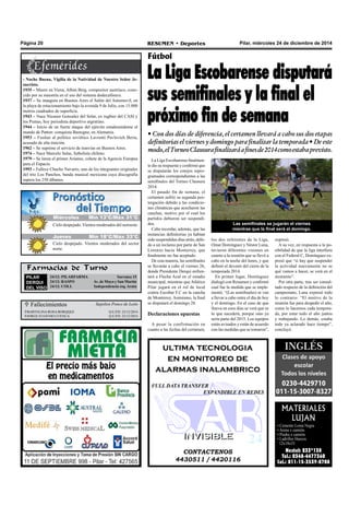 Pilar, miércoles 24 de diciembre de 2014RESUMEN • DeportesPágina 20
La Liga Escobarense finalmen-
te dio su respuesta y confirmó que
se disputarán los cotejos repro-
gramados correspondientes a las
semifinales del Torneo Clausura
2014.
El pasado fin de semana, el
certamen sufrió su segunda pos-
tergación debido a las condicio-
nes climáticas que acecharon las
canchas, motivo por el cual los
partidos debieron ser suspendi-
dos.
Cabe recordar, además, que las
instancias definitorias ya habían
sido suspendidas días atrás, debi-
do a un reclamo por parte de San
Lorenzo hacia Monterrey, que
finalmente no fue aceptado.
De esta manera, las semifinales
se llevarán a cabo el viernes 26,
donde Presidente Derqui enfren-
tará a Flecha Azul en el estadio
municipal, mientras que Atlético
Pilar jugará en el rol de local
contra Escobar F.C en la cancha
de Monterrey. Asimismo, la final
se disputará el domingo 28.
Declaraciones opuestas
A pesar la confirmación en
cuanto a las fechas del certamen,
Fútbol
La Liga Escobarense disputará
sus semifinales y la final el
próximo fin de semana
• Con dos días de diferencia, el certamen llevará a cabo sus dos etapas
definitorias el viernes y domingo para finalizar la temporada • De este
modo,elTorneoClausurafinalizaráafinesde2014comoestabaprevisto.
los dos referentes de la Liga,
Omar Domínguez y Néstor Luna,
tuvieron diferentes visiones en
cuanto a la reunión que se llevó a
cabo en la noche del lunes, y que
definió el devenir del cierre de la
temporada 2014.
En primer lugar, Domínguez
dialogó con Resumen y confirmó
cual fue la medida que se imple-
mentó. “(Las semifinales) se van
a llevar a cabo entre el día de hoy
y el domingo. En el caso de que
llueva en esos días se verá que es
lo que sucederá, porque sino ya
sería parte del 2015. Los equipos
están avisados y están de acuerdo
con las medidas que se tomaron”,
 Fallecimientos
BARTOLINA ROSA BORQQEZ Q.E.P.D. 23/12/2014
JORGE EUGENIO CUENCA Q.E.P.D. 23/12/2014
Sepelios Ponce de León
expresó.
A su vez, en respuesta a la po-
sibilidad de que la liga interfiera
con el Federal C, Domínguez ex-
presó que “si hay que suspender
la actividad nuevamente no se
qué vamos a hacer, se verá en el
momento”.
Por otra parte, tras ser consul-
tado respecto de la definición del
campeonato, Luna expresó todo
lo contrario: “El motivo de la
reunión fue para despedir el año,
como lo hacemos cada tempora-
da, por estar todo el año juntos
y trabajando. Lo demás, estaba
todo ya aclarado hace tiempo”,
concluyó.
CONTACTENOS
4430511 / 4420116
INVISIBLEINVISIBLE
ultima tecnologia
en monitoreo de
alarmas inalambrico
FULL DATA TRANSFER
EXPANDIBLE EN REDES
MATERIALES
LUJAN
• Cemento Loma Negra
• Arena x camión.
• Piedra x camión.
• Ladrillos Huecos
12x18x33
Nextel: 233*138
Tel.: 0348-4477360
Cel.: 011-15-3539-8708
Farmacias de Turno
PILAR
DERQUI
DEL VISO
24/12: PILARFARMA Sarratea 15
24/12: RASPO Av. de Mayo y San Martín
24/12: COLL Independencia esq. Arata
Las semifinales se jugarán el viernes
mientras que la final será el domingo.
Jueves Mín 15°C/Máx 26°CJueves Mín 15°C/Máx 26°CMiércoles Mín 13°C/Máx 31°C
Jueves Mín 18°C/Máx 33°C
Cielo despejado. Vientos moderados del noroeste.
Cielo despejado. Vientos moderados del sector
norte.
- Noche Buena, Vigilia de la Natividad de Nuestro Señor Je-
sucristo.
1935 – Muere en Viena, Alban Berg, compositor austríaco, cono-
cido por su maestría en el uso del sistema dodecafónico.
1937 – Se inaugura en Buenos Aires el Salón del Automovil, en
la playa de estacionamiento bajo la avenida 9 de Julio, con 15.000
metros cuadrados de superficie.
1943 – Nace Nicanor Gonzalez del Solar, ex rugbier del CASI y
los Pumas, hoy periodista deportivo argentino.
1944 – Inicio de un fuerte ataque del ejército estadounidense al
mando de Patton: conquista Bastogne, en Alemania.
1953 – Fusilan al político soviético Lavrenti Pavlovich Beria,
acusado de alta traición.
1962 – Se suprime el servicio de tranvías en Buenos Aires.
1974 – Nace Marcelo Salas, futbolista chileno.
1979 – Se lanza el primer Arianne, cohete de la Agencia Europea
para el Espacio.
1993 – Fallece Chucho Navarro, uno de los integrantes originales
del trío Los Panchos, banda musical mexicana cuya discografía
supera los 250 álbunes.
 