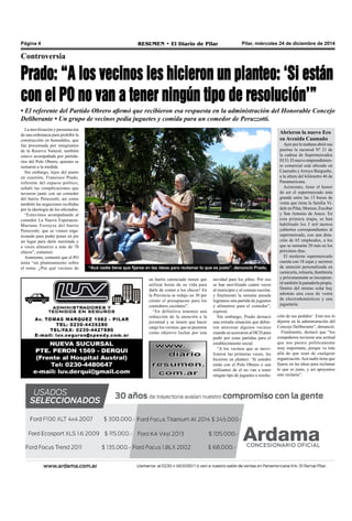Pilar, miércoles 24 de diciembre de 2014RESUMEN • El Diario de PilarPágina 4
Controversia
Prado: “A los vecinos les hicieron un planteo: ‘Si están
con el PO no van a tener ningún tipo de resolución’”
• El referente del Partido Obrero afirmó que recibieron esa respuesta en la administración del Honorable Concejo
Deliberante • Un grupo de vecinos pedía juguetes y comida para un comedor de Peruzzotti.
La movilización y presentación
de una ordenanza para prohibir la
construcción en humedales, que
fue presentada por integrantes
de la Reserva Natural, también
estuvo acompañada por partida-
rios del Polo Obrero, quienes se
sumaron a la medida.
Sin embargo, lejos del punto
en cuestión, Francisco Prado,
referente del espacio político,
señaló las complicaciones que
tuvieron junto con un comedor
del barrio Peruzzotti, así como
también las negaciones recibidas
por la ideología de los afectados.
“Estuvimos acompañando al
comedor La Nueva Esperanza-
Mariano Ferreyra del barrio
Peruzzotti, que se vienen orga-
nizando para poder poner en pie
un lugar para darle merienda y
a veces almuerzo a más de 70
chicos”, comenzó.
Asimismo, comentó que el PO
tenía “un planteamiento sobre
el tema: ¿Por qué vecinos de
navidad para los pibes. Por eso
se han movilizado cuatro veces
al municipio y al consejo escolar,
y finalmente la semana pasada
logramos una partida de juguetes
y alimentos para el comedor”,
expresó.
Sin embargo, Prado destacó
una extraña situación que debie-
ron atravesar algunos vecinos
cuando se acercaron al HCD para
pedir por estas partidas para el
establecimiento social.
“A los vecinos que se movi-
lizaron las primeras veces, les
hicieron un planteo: ‘Si ustedes
están con el Polo Obrero o son
militantes de el no van a tener
ningún tipo de juguetes o resolu-
ción de sus pedidos’. Esto nos lo
dijeron en la administración del
Concejo Deliberante”, denunció.
Finalmente, destacó que “los
compañeros tuvieron una actitud
que nos parece políticamente
muy importante, porque va más
allá de que sean de cualquier
organización.Acá nadie tiene que
fijarse en las ideas para reclamar
lo que es justo, y así apoyamos
este reclamo”.
“Acá nadie tiene que fijarse en las ideas para reclamar lo que es justo”, denunció Prado.
un barrio carenciado tienen que
utilizar horas de su vida para
darle de comer a los chicos? En
la Provincia se redujo un 30 por
ciento el presupuesto para los
comedores escolares”.
“En definitiva tenemos una
reducción de la atención a la
juventud y se tienen que hacer
cargo los vecinos, que se pusieron
como objetivo luchar por una
Abrieron la nuevo Eco
en Avenida Caamaño
Ayer por la mañana abrió sus
puertas la sucursal Nº 21 de
la cadena de Supermercados
ECO. El nuevo emprendimien-
to comercial está ubicado en
Caamaño yArroyo Burgueño,
a la altura del kilómetro 46 de
Panamericana.
Asimismo, tiene el honor
de ser el supermercado más
grande entre las 13 bocas de
venta que tiene la familia Vi-
dele en Pilar, Moreno, Escobar
y San Antonio de Areco. En
esta primera etapa, se han
habilitado los 3 mil metros
cubiertos correspondientes al
supermercado, con una dota-
ción de 65 empleados, a los
que se sumarán 20 más en los
próximos días.
El moderno supermercado
cuenta con 18 cajas y sectores
de atención personalizada en
carnicería, rotisería, fiambrería
y próximamente se incorpora-
rá también la panadería propia.
Dentro del mismo solar hay
además una casa de venta
de electrodomésticos y una
juguetería.
 