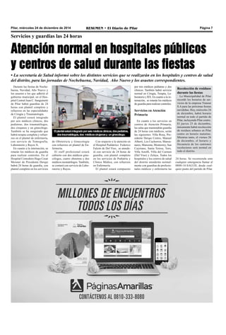 Pilar, miércoles 24 de diciembre de 2014 RESUMEN • El Diario de Pilar Página 7
Servicios y guardias las 24 horas
Atención normal en hospitales públicos
y centros de salud durante las fiestas
• La secretaría de Salud informó sobre los distintos servicios que se realizarán en los hospitales y centros de salud
del distrito, para las jornadas de Nochebuena, Navidad, Año Nuevo y los asuetos correspondientes.
Durante las fiestas de Noche-
buena, Navidad, Año Nuevo y
los asuetos a los que adhirió el
gobierno municipal, en el Hos-
pital Central Juan C. Sanguinetti
de Pilar habrá guardias de 24
horas con plantel completo y
refuerzos en las especialidades
de Cirugía y Traumatología.
El plantel estará integrado
por seis médicos clínicos, dos
pediatras, dos traumatólogos,
dos cirujanos y un ginecólogo.
También se ha asegurado que
habrá terapia completa y refuer-
zos en el plantel de enfermería,
con servicio de Tomografía,
Laboratorio y Rayos X.
En cuanto a la internación, se
rotarán los médicos de guardia
para realizar controles. En el
Hospital Comodoro Hugo Cesar
Meisner de Presidente Derqui
habrá 24 horas de guardia, con
plantel completo en los servicios
Elplantelestaráintegradoporseismédicosclínicos,dospediatras,
dostraumatólogos,dos médicoscirujanosy unginecólogo.
de Obstetricia y Ginecología
con refuerzos en plantel de En-
fermería.
El staff profesional estará
cubierto con dos médicos gine-
cólogos, cuatro obstetras y dos
médicos neonatólogos. También,
se contará con servicio de Labo-
ratorio y Rayos.
Con respecto a la atención en
el Hospital Pediátrico Federico
Falcón de Del Viso, se atende-
rá con servicio de 24 horas de
guardia, con plantel completo
en los servicios de Pediatría y
Clínica Médica, con refuerzos
en Enfermería.
El plantel estará compuesto
por tres médicos pediatras y dos
clínicos. También habrá servicio
normal en Cirugía, Terapia, La-
boratorio y RX. En cuanto a la in-
ternación, se rotarán los médicos
de guardia para realizar controles.
Servicios en Atención
Primaria
En cuanto a los servicios en
centros de Atención Primaria,
las salas que mantendrán guardia
de 24 horas con médicos, serán
las siguientes: Villa Rosa, Pre-
sidente Derqui Centro, Manuel
Alberti, Los Cachorros, Manza-
nares, Manzone, Monterrey, San
Cayetano, Santa Teresa, Toro,
Villa Astolfi, Villa del Carmen
(Del Viso) y Zelaya. Todos los
hospitales y los centros de salud
del distrito atenderán normal-
mente con guardias de profesio-
nales médicos y enfermería las
Recolección de residuos
durante las fiestas
La Municipalidad de Pilar
recordó los horarios de ser-
vicios de la empresa Transur
S.A para las próximas fiestas
navideñas. Hoy, miércoles 24
de diciembre, habrá horario
normal en todo el partido de
Pilar, incluyendo Pilar centro.
El jueves 25 de diciembre,
únicamente habrá recolección
de residuos urbanos en Pilar
centro en horario matutino.
Mientras tanto, el viernes 26
de diciembre, el horario y
frecuencia de los camiones
recolectores será normal en
todo el distrito.
24 horas. Se recomienda ante
cualquier emergencia llamar al
0800-14-SALUD, desde cual-
quier punto del partido de Pilar.
 