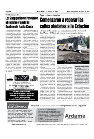 Pilar, miércoles 21 de enero de 2015RESUMEN • El Diario de PilarPágina 4
Problema resuelto
LosZapppudieronrenovaron
el registro y partirán
finalmente hacia Kenia
Para evitar accidentes
Comenzaron a reparar las
calles aledañas a la Estación
• Se trata de las arterias que rodean la terminal del Ferrocarril
San Martín • El Municipio empezó el arreglo de los baches.
sino ya nos dedicaríamos a ofre-
cer prestaciones en el orden de
la construcción”, comentaron
referentes de Pilar Bus.
“No decimos que sea el caso
de Pilar, pero a veces enviamos
los materiales para la reparación
y no son utilizados en las obras
para las que estaban destinados
en primera instancia”, cerraron.
El lunes, un colectivo quedó
“atascado” en uno de los baches.
El Municipio comenzó la repa-
ración de las calles aledañas a la
Estación de Trenes del Ferrocarril
San Martín. Se trata de los baches
presentes en las calles Fortez,
Nazarre y Tomás Márquez.
Durante la mañana del lunes,
un colectivo de la línea 276 quedó
atascado en uno de los pozos. En
este caso, el agujero se produjo
por una pérdida de agua. Aunque
Sudamericana reparó el caño
dañado, el bache no fue tapado.
El constante paso de vehículos
(principalmente colectivos) y las
intensas lluvias se convirtieron en
un potente combo que agrandó la
depresión en el pavimento.
Ante esto, fuentes de la Comu-
na informaron que en la jornada
de ayer comenzaron a realizarse
los primeros trabajos en las calles
percudidas.
En tanto, las líneas de colecti-
vos que utilizan las mencionadas
arterias señalan que los baches
constituyen un gran riesgo para
el tránsito y que deterioran con
mayor rapidez a los vehículos.
Además, explicaron que es
muy molesto para el conductor
atravesarlos y que en algunos
casos, cuando el chofer tiene
algún dolor en las articulaciones,
las vibraciones acrecientan las
molestias.
Otro punto que destacaron, es
que con la falta de iluminación
en algunos sectores, el riesgo de
accidente se triplica. “Hay veces
que el chofer ve el bache cuando
lo tiene adelante por la poca visi-
bilidad y se puede dar que lo trate
deesquivarcontodoelpeligroque
una acción deliberada al volante
conlleva”, relataron desde una
empresa de transporte.
Pero el frente de la Estación de
Trenes no es el único punto com-
plicado. También indicaron que
Villa Rosa, Villa del Carmen y la
entrada al Parque Industrial son
zonasconcalles muydeterioradas.
A pesar de que las empresas
de colectivos son marcadas en
muchas ocasiones como las que
se deben hacer cargo del arreglo
de los caminos que transitan, se-
ñalan que en el caso del Parque
Industrial no son los principales
responsables del daño y que se les
hace muy difícil llevar adelante
reparaciones sin poder aumentar
el precio del boleto.
“Nosotros ponemos los ma-
teriales a veces, pero también
necesitamos que alguien ponga
las máquinas necesarias para el
transporte y la realización del
trabajo. Nosotros no podemos
hacernos cargo de eso porque
Ford F-100 DC TDCI 4x4 XLT 2006 $ 300.000
Ford Ranger Limited AT 2012 $ 395.000
MB C350 AT Avantgarde Sport 2010 $ 450.000
Ford Ranger XL Plus CD 4X2 2006 $ 150.000
Ford Ranger XLTCD 4X2 2006 $ 170.000
Jeep Wrangler Unlimited Sport 3.0 AT 2010 $
420.000
Ford Focus LX 1.8 2002 $ 68.000
Ford Kuga SEL 1.6T MT 4X2 2014 $ 400.000
Ford Ka Fly Viral 2014 $ 125000
Clio Mio 1.2L N 5p aa/da 2013 $ 120.000
Kia Carnival AT EX CRDI 2008 $ 235000
Kuga Titanium AT tela 2.5T N 2010 $ 260.000
Ecosport Freestyle 2.0 4x4 2014 $ 240.000
Kia Sorento EX 2.5 CRDI AT 4X4 2006
$ 180000
Ford Focus SE 2.0 4P 2014 $ 205.000
Nissan SD DC 4X2 MT 2011 $172.000
Destacadofortalecimiento
del turismo
Desde la Municipalidad, el
director del Ente de Turismo,
Mariano Mussa, informó que
“la ocupación hotelera, tanto
de diciembre y enero, es del 85
por ciento”. Además, agregó
que los dos hoteles con mayor
cantidad de camas de la zona,
el Sheraton Pilar y Howard
Johnson, están trabajando al
100 por ciento.
Finalmente, pudo resolverse el
escollo burocrático que impedía a
la familia Zapp renovar su carnet
de conducir. Tras reunirse con el
director de Política y Seguridad
Vial bonaerense José Molina y
representantes del ministerio del
Interior y Transporte, el lunes se
presentaron en la dependencia pi-
larense de Licencias de Conducir
y lograron concretar el trámite.
“Quiero agradecerte a vos y a
tu amigo/a, a ese llamado que se
hizo, a ese email que se mandó, a
la juntada de firmas, a los medios
y todos que empujaron para que
llegue el pedido nuestro de poder
renovar”, expresó la familia en su
cuenta de Facebook.
Además, convocaron a la co-
munidad a despedirlos antes de
partir a África. La cita es este
domingo en Los Cardales. “Veni-
te, necesitamos esa palmadita en
la espalda, ese ‘Vamos todavía’,
‘Dale Flaco’, y tantas otras cosas
que no se ponen en un bolsillo
ni en un bolso.... necesitamos de
esas cosas que llevan en el cora-
zón”, pidieron.
El problema surgió cuando los
viajeros se vieron impedidos de
renovar su licencia de conducir
por estas fechas. Vinieron a pasar
las fiestas al país tras 14 años, y
de paso a renovar papeles.
El carnet les vence en junio,
y en la oficina de Licencias les
explicaron que solo se puede
renovar en los 30 días anteriores
al vencimiento. Pero la fecha de
sus pasajes a Kenia es a fines de
este mes.
“No estamos pidiendo que se
viole la ley para hacernos un
favor, no estamos pidiendo algo
ilegal, solo estamos pidiendo que
nos renueven el carnet de condu-
cir para poder seguir, ahora que
estamos acá”, habían dicho en su
momento.
Con el problema solucionado,
seguirán su viaje en los próximos
días. La familia hace 15 años que
recorre el mundo. Escribieron un
libro, “Atrapa tu sueño”, en el que
cuentan sus travesías por nuestro
país y por el resto deAmérica, así
como en Asia, África, Oceanía y
Europa.
 