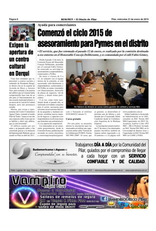 Pilar, miércoles 21 de enero de 2015RESUMEN • El Diario de PilarPágina 6
Ayuda para comerciantes
Comenzó el ciclo 2015 de
asesoramientoparaPymeseneldistrito
com o llamando al teléfono
0230-4669222 interno 51.
Curso gratuito
Por otra parte, se encuentra
abierta la inscripción para los
interesados en realizar una capa-
citación online sobre "Gestión de
la Calidad para PYMES. Norma
ISO 9001:2008". El curso, que
En febrero se dictará un curso sobre gestión de calidad y normas ISO.
es gratuito, se desarrollará el
próximo mes de febrero y será
dictado por el licenciado Julián
Candermo desde la Confedera-
ción Argentina de la Mediana
Empresa.
La inscripción cerrará el próxi-
mo 27 de enero y los interesados
pueden inscribirse también de
manera online ingresando a @
JCandermo o a la página web
• El servicio, que fue retomado el pasado 12 de enero, es realizado por la comisión destinada
a ese entorno en el Honorable Concejo Deliberante, y es comandada por el edil Fabio Gómez.
Desde el pasado 12 de enero, la
Comisión Pymes del Honorable
Concejo Deliberante, presidida
por el concejal Fabio Gómez,
ha reiniciado su actividad de
asesoramiento a emprendedores,
comerciantes y PyMes.
De lunes a viernes de 9 a
12, en conjunto con el equipo
técnico de la comisión, se está
asesorando individualmente a
emprendedores, comerciantes y
Mi PyMes en temas vinculados
con financiamiento, desarrollo
de planes de negocios, red de
valores, y demás temas parti-
culares.
A su vez, como viene suce-
diendo desde el pasado año, se
realizarán actividades conjuntas
para el sector, necesarias para
solventar inconvenientes básicos
de las pequeñas y mediana em-
presas, coordinar nuevos mane-
jos de negocio, y capacitar a los
emprendedores en diversas áreas
que fomenten una actitud procli-
ve a la superación empresarial.
Los interesados en ser aseso-
rados gratuitamente, desde la
Comisión Pymes, podrán hacerlo
enviando un correo electrónico
a comisionpymespilar@gmail.
www.jcandermo.com.ar.
Julián Candermo es licenciado
en Administración en la UBA,
consultor en SGC Norma ISO
9001Capacitador en DNV GL
Academy Auditor Líder ISO
9001 - IRCA Profesor Invitado
en SGC Norma ISO 9001 en la
Universidad de Buenos Aires y
Capacitador en SGC Norma ISO
9001 en CAME y FEBA.
Unas diez entidades que re-
presentan a centros sociales y
culturales de Presidente Derqui,
se dieron cita en la esquina de
Avenida de Mayo y Antonio
Toro, para reclamar a las puertas
del edificio que la Comuna había
comprometido hace más de un
año para el funcionamiento de
una escuela municipal primero y
un anexo de la Casa de la Cultura
después, pero aún permanece
cerrado.
Marina, una vecina y repre-
sentante del Centro Comunitario
Aguas Claras, comentó al medio
Pilar de Todos: "nunca se nos dio
una respuesta sobre el por qué no
se habilitó y abrió este edificio,
que ya está terminado".
El edificio cuenta con seis
aulas y un pequeño salón, y fue
construido gracias a la donación
del hipermercadoWalmart, que se
instaló en Pilar en abril de 2013.
Exigen la
apertura de
un centro
cultural
en Derqui
 