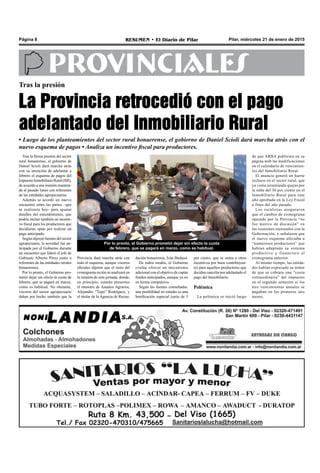 Pilar, miércoles 21 de enero de 2015RESUMEN • El Diario de PilarPágina 8
PROVINCIALES
Tras la presión
La Provincia retrocedió con el pago
adelantado del Inmobiliario Rural
• Luego de los planteamientos del sector rural bonaerense, el gobierno de Daniel Scioli dará marcha atrás con el
nuevo esquema de pagos • Analiza un incentivo fiscal para productores.
Por lo pronto, el Gobierno prometió dejar sin efecto la cuota
de febrero, que se pagará en marzo, como es habitual.
Tras la férrea presión del sector
rural bonaerense, el gobierno de
Daniel Scioli dará marcha atrás
con su intención de adelantar a
febrero el esquema de pagos del
ImpuestoInmobiliarioRural(IIR),
de acuerdo a una reunión manteni-
da el pasado lunes con referentes
de las entidades agropecuarias.
Además se acordó un nuevo
encuentro entre las partes –que
se realizaría hoy- para ajustar
detalles del entendimiento, que
podría incluir también un incenti-
vo fiscal para los productores que
decidieran optar por realizar un
pago anticipado.
Según dijeron fuentes del sector
agropecuario, la novedad fue an-
ticipada por el Gobierno durante
un encuentro que lideró el jefe de
Gabinete Alberto Pérez junto a
referentes de las entidades rurales
bonaerenses.
Por lo pronto, el Gobierno pro-
metió dejar sin efecto la cuota de
febrero, que se pagará en marzo,
como es habitual. No obstante,
voceros del sector agropecuario
daban por hecho también que la
dación bonaerense, Iván Budassi.
De todos modos, el Gobierno
evalúa ofrecer un mecanismo
adicional con el objetivo de captar
fondos anticipados, aunque ya no
en forma compulsiva.
Según las fuentes consultadas,
una posibilidad en estudio es una
bonificación especial (sería de 5
por ciento, que se suma a otros
incentivos por buen contribuyen-
te) para aquellos productores que
decidan cancelar por adelantado el
pago del Inmobiliario.
Polémica
La polémica se inició luego
Provincia dará marcha atrás con
todo el esquema, aunque voceros
oficiales dijeron que el resto del
cronograma recién se analizará en
la reunión de esta jornada, donde,
en principio, estarán presentes
el ministro de Asuntos Agrarios,
Alejandro “Topo” Rodríguez, y
el titular de la Agencia de Recau-
de que ARBA publicara en su
página web las modificaciones
en el calendario de vencimien-
tos del Inmobiliario Rural.
El anuncio generó un fuerte
rechazo en el sector rural, que
ya venía arrastrando quejas por
la suba del 30 por ciento en el
Inmobiliario Rural para este
año aprobada en la Ley Fiscal
a fines del año pasado.
Los ruralistas aseguraron
que el cambio de cronograma
operado por la Provincia “no
fue motivo de discusión” en
las reuniones mensuales con la
Gobernación, y señalaron que
el nuevo esquema afectaba a
“numerosos productores” que
habían adaptado su sistema
productivo y financiero al
cronograma anterior.
Al mismo tiempo, las entida-
des habían expresado su temor
de que se cobrara una “cuota
extraordinaria” del impuesto
en el segundo semestre si los
tres vencimientos anuales se
pagaban en los primeros seis
meses.
 