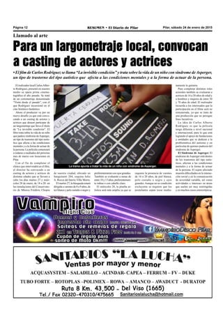 Pilar, sábado 24 de enero de 2015RESUMEN • El Diario de PilarPágina 12
La trama apunta a tratar la vida de un niño con síndrome de Asperger.
Llamado al arte
Para un largometraje local, convocan
a casting de actores y actrices
• El film de Carlos Rodríguez se llama “La invisible condición” y trata sobre la vida de un niño con síndrome deAsperger,
un tipo de trastorno del tipo autístico que afecta a las condiciones mentales y a la forma de actuar de la persona.
El realizador local CarlosAlber-
to Rodríguez, presentó en nuestro
medio su opera prima cinema-
tográfica el año pasado. Se trató
de un cortometraje denominado
“Visita desde el pasado”, con el
que Rodríguez incursionó en el
cine histórico-fantástico.
Ahora el productor va por un
nuevo desafío ya que está convo-
cando a un casting de actores y
actrices que deseen participar de
un largometraje que lleva el título
de “La invisible condición”. El
libro trata sobre la vida de un niño
que padece síndrome deAsperger,
un tipo de trastorno del tipo autís-
tico que afecta a las condiciones
mentales y a la forma de actuar de
la persona. La película comenzará
a rodarse a mediados del próximo
mes de marzo con locaciones en
Pilar.
Con el fin de completar el
elenco que intervendrá en el film,
el director ha convocado a un
casting de actores y actrices de
distintas edades que se llevará a
cabo los días martes 27 y miér-
coles 28 de enero, de 18 a 20 en
las instalaciones del Conservato-
rio de Música Frédéric Chopin
preferentemente con ojos grandes.
También se evaluarán a nenas de
entre 10 y 13 años, preferentemen-
te rubias o con cabello claro.
El miércoles 28, la prueba ar-
tística será más amplia ya que se
namente la guitarra.
Para completar distintos roles
actorales también se evaluaran a
actrices de 16 a 20 años de edad y
a hombres y mujeres de entre 30
y 70 años de edad. El realizador
recuerda a los interesados que la
participación en el filme será no
remunerada, ya que se trata de
una producción que no persigue
fines lucrativos.
La idea de Carlos Alberto
Rodríguez es que la película
tenga difusión a nivel nacional
e internacional, para lo que está
logrando el apoyo de fundaciones
y entidades que se dedican a la
problemática del autismo y en
particular de quienes padecen del
síndrome de Asperger.
El Síndrome de Asperger. El
síndrome deAsperger está dentro
de los trastornos del tipo autís-
ticos, afectan a las condiciones
mentales y a la forma de actuar
de la persona. El sujeto afectado
muestra dificultades en la interac-
ción social y en la comunicación
de severidad variable, así como
actividades e intereses en áreas
que suelen ser muy restringidas
y en muchos casos estereotípicas.
requiere la presencia de varones
de 16 a 20 años, de piel blanca,
pelo castaño o negro y ojos
grandes.Aunque no es condición
excluyente se requiere que los
postulantes sepan tocar media-
de nuestra ciudad, ubicado en
Sanguinetti 284, esquina Julio
A. Rocca del barrio Villa Morra.
El martes 27, la búsqueda estará
dirigida a varones de 8 a 9 años, de
tez blanca y pelo castaño o negro y
 
