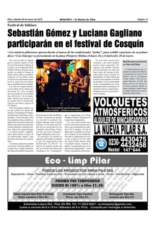 Pilar, sábado 24 de enero de 2015 RESUMEN • El Diario de Pilar Página 13
“Es una excelente oportunidad para
nuevos artistas”, señalaron los músicos.
Hoy será la señal de largada
para la edición número 55 del
Festival Nacional de Folklore de
Cosquín, en la tradicional Plaza
Próspero Molina. Durante nueve
noches, la ciudad se llenará de
música, baile, peñas y un público
ávido por ver a sus ídolos y estar
al tanto de las expresiones actua-
les de la música de raíz telúrica
que se manifieste sobre las tablas.
Este será un Cosquín distinto,
ya que habrá menos artistas por
luna (entre 10 y 14) y se espera
que las jornadas no se extiendan
más allá de las 3 de la madru-
gada. Además, por primera vez
en muchos años la transmisión
televisiva no estará a cargo de la
TV Pública.
Entre los grandes nombres con
los que contará esta edición del
festival, se encuentran El Chaque-
ño Palavecino,Abel Pintos, Jairo,
Soledad y Víctor Heredia. Entre
estos grandes artistas, también es-
tarán sobre el escenario mayor del
folklore nacional dos reconocidos
artistas pilarenses: Sebastián Gó-
mez, bajista del grupo Emerger
y su esposa Luciana Gagliano,
quien aprovechará el marco de
las tradicionales “peñas”, para
presentar canciones de su primer
disco.
Los músicos pilarenses tendrán
su primera incursión pública en
Cosquín hoy, cuando participen
del tradicional desfile de apertura
Festival de folklore
Sebastián Gómez y Luciana Gagliano
participarán en el festival de Cosquín
• Los músicos pilarenses aprovecharán el marco de las tradicionales “peñas”, para exhibir canciones de su primer
disco • Con Emerger se presentarán en la plaza Próspero Molina el lunes 26 y el miércoles 28 de enero.
del festival en la calle San Martín.
El lunes 26 pisarán por primera
vez este año el escenario Ata-
hualpa Yupanqui junto al grupo
Emerger, en una noche que con-
tará con las actuaciones de Los
Carabajal, Suna Rocha, Franco
Luciani, Roxana Carabajal y
Sergui Galleguillo, entre otros.
El miércoles 28 tendrán su
segunda oportunidad, animando
lo que los organizadores han
denominado “La Previa”. Se
trata de un espacio creado este
año en el marco del festival que
reemplaza a las “cacharpayas”
que se organizaban en la Plaza
Próspero Molina, finalizadas las
actuaciones programadas.
“Era una oportunidad para
nuevos artistas que querían mos-
trarse, pero arrancaba muy tarde,
tipo 6 de la mañana. Así que la
platea que se quedaba no era mu-
cha y tampoco la mas calificada.
Este año se implementó al revés;
ya que a partir de las 20, todas
las noches habrá artistas sobre
el escenario mayor, mientras el
público va ingresando para ver el
espectáculo programado”, contó
Gómez a periodistas de Resumen.
“Es una linda ocasión para
mostrarse y por suerte tenemos
nuestro lugar asegurado. Por
supuesto que también tenemos
previsto presentar los temas del
nuevo disco de Luciana en dis-
tintas peñas como La Fisura, La
Salamandra, la Peña Oficial del
Festival y por supuesto en la Peña
de Emerger. En esta oportunidad
vamos acompañados por otros
destacados músicos derquinos: el
guitarrista Flavio Leguizamón y
Jonathan Olivera en percusión”,
cerró el bajista.
Bad Dreams se presenta
en Mar del Plata
La banda pilarense que in-
terpreta la música de Génesis,
se presentará el jueves 5 de
febrero a las 21, en Espacio
Clarín, Alberti 1242 casi es-
quina Güemes, de Mar del
Plata. Será en el marco de
un show gratuito donde el
grupo pilarense tendrá como
novedad el debut de su nuevo
baterista, Diego Serra.
 