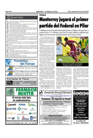 Pilar, sábado 24 de enero de 2015RESUMEN • El Diario de PilarPágina 20
Farmacias de Turno
PILAR
DERQUI
DEL VISO
24/01:PILARFARMA TratadodelPilaryUruguay
24/01: RASPO Avenida de Mayo y San Martín
24/01: OROÑO Beruti 1305
Fútbol
Monterrey jugará el primer
partido del Federal en Pilar
• Debutará en el Estadio Municipal frente a Náutico Hacoaj hoy a
partir de las 17 • Además, ayer por la tarde Atlético confirmó que
jugará con las nuevas incorporaciones ante Caza y Pesca.
Con el sueño de lograr el ascen-
so al Torneo Federal B, Deportivo
Monterrey encara con excelentes
expectativas el gran desafío den-
tro del Federal C, ex Torneo del
Interior.
En primeras instancia, el elenco
dirigido por Guillermo Castro,
comenzó con una mala noticia, ya
que no fue habilitado su estadio y
deberá trasladar la localía a Pilar.
Pese a que en el 2014, se confir-
mó que el "Román Pascual" sería
el lugar donde el Vinotinto reciba
a sus rivales, ahora fue negado,
por lo que la dirigencia deberá
realizar algunas modificaciones
para revertir la decisión.
No obstante, los nuevos incor-
porados son José Pepe Vázquez,
Hernán Aceña y Ariel Gómez,
entre otros. En tanto que Castro
estará secundado por Guillermo
Michelini y Omar Domínguez.
Además, se anunció la llegada
Carlos Báez al club que lo ayudó
y formó.Tras haber representado a
Unión de DelViso en 2011 y Spor-
tivo el año pasado, el delantero es
uno de los recientes refuerzos del
técnico.
Finalmente, la primera fecha se
jugará hoy por la tarde a partir de
las 17 frente a Náutico Hacoaj,
con el arbitraje de Gastón Escobar.
Atlético habilitado. Más allá
de ser el bicampeón de la Liga
Escobarense, Atlético Pilar co-
menzó el año con renovaciones en
su plantel, por lo que José Ponce
de León apostó a los ascensos de
Fénixytrajoagranpartedelabase
del Cuervo de Pilar.
A pesar de que todavía era un
misterio el debut de los recientes
refuerzos en el Federal C, ayer
por la tarde “Pepuño” confirmó
a través de su cuenta de Twitter
la habilitación: “Gracias a todos
lo que hicieron posible para que
tengamos a todos los jugadores
habilitados”.
Será el primer partido que disputará
Guillermo Castro en el Federal C.
Los convocados serán Leonel
Bargas, Martín Zúccaro, Santiago
Bonora, Héctor Santillán, Sebas-
tián Ciaccheri, Lionel Fonzalida,
Tomás Romero y Ezequiel Petro-
velli; Javier Valenzuela y Esteban
Pipino, quienes ya eran parte del
Rancho.
Mientras que en el arranque
Ponce de León contará con: San-
tillán; Bargas, Valenzuela, Zúc-
caro, Ciaccheri; Pipino, Marcos
Fernández, Viana, Maximiliano
Ibañez; Fernando Cobián y Sergio
Ortigoza.
Jueves Mín 15°C/Máx 26°C
Domingo Mín 23°C/Máx 33°C
Nubosidad variable. Vientos leves del sector
este.
Nubosidad variable. Inestable. Vientos leves a
moderados del oeste, rotando al norte.
Sábado Mín 21°C/Máx 31°C
1958 – Científicos británicos y estadounidenses anuncian que se ha logrado
una fusión nuclear controlada.
1965 – Muerte de Winston Churchill, estadista conservador británico.
1967 – muere Oliverio Girondo, poeta argentino.
1983 – muere Juan Carlos Zabala, el “Ñandú criollo”.
1986 – elVoyager 2 toma fotografías de Miranda, una de las lunas de Urano.
1986 – Cuarta huelga general promovida por los peronistas contra el
Gobierno del presidente argentino Raúl Alfonsín.
1990 – muere Dámaso Alonso, poeta español.
1992 – se firma el acuerdo entre los presidentes de Bolivia, Paz Zamora,
y Perú, Alberto Fujimori, para convertir el puerto peruano de Ilo Paz en
zona franca de salida al mar para Bolivia.
1992 – El coronel Guillermo Benavides Moreno y el teniente Yusshi
René Mendoza son condenados, en El Salvador, a 30 años de cárcel, por
el asesinato de seis jesuítas y dos empleados, en la Universidad Centroa-
mericana de San Salvador.
1995 – Rusia lanza, por primera vez en su historia, un cohete portador
tipo Kosmos-3M con tres satélites, uno ruso, otro estadounidense y el
último sueco.
1996 – El Tribunal Supremo español, tras levantar la inmunidad parla-
mentaria de que gozaba como diputado, procesa al ex ministro del Interior
José Barrionuevo, al que acusa de dirigir, junto con Rafael Vera, la “guerra
sucia” contra ETA.
2002 – San Lorenzo campeón de la Copa Mercosur.
2002 – El Tribunal Supremo de Florida anula la condena a muerte del
español Julio Mora, aunque confirma su culpabilidad en dos asesinatos y
ordena sea procesado de nuevo.
2004: la sonda Opportunity aterriza sobre Marte.
 