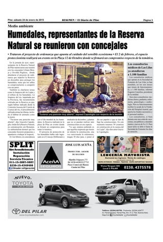 Pilar, sábado 24 de enero de 2015 RESUMEN • El Diario de Pilar Página 3
“Tuvieron una posición muy abierta”, expresó Capodoglio con respecto de la reunión.
JOSE LUIS ACEÑA
PRODUCTOR - ASESOR
DE SEGUROS
Hipólito Yrigoyen 271
Tel. 0230-4420111/27713
Paseo Comercial Bianea
Ciudad del Pilar
En la jornada de ayer, repre-
sentantes de la Reserva Natural
de Pilar mantuvieron una reunión
con los concejales Liliana Mon-
je y Osvaldo Pugliese, donde
abordaron el proyecto de orde-
nanza que impulsó la Reserva
en diciembre para proteger los
humedales, tema que los ediles
se comprometieron a compartir
con sus pares.
También se charlaron temas
como la limpieza del río Luján y
el relleno de los humedales. La
limpieza del río, impulsada por
la Provincia, fue recientemente
criticada por la Reserva ya que,
según habían indicado desde la
Comisión Asesora del Comité de
Cuenca del río, el procedimiento
utilizado arrasa las riberas, inclui-
do el hábitat de animales como
la nutria.
“Tuvieron una posición muy
abierta”, dijo Graciela Capodo-
glio, titular de la Reserva Natural,
en comunicación con Resumen.
La ambientalista destacó que los
concejales hicieron propuestas y
apuntaron a trabajar al respecto.
El 2 de febrero, en coincidencia
Medio ambiente
Humedales, representantes de la Reserva
Natural se reunieron con concejales
• Trataron el proyecto de ordenanza que apunta al cuidado del sensible ecosistema • El 2 de febrero, el espacio
proteccionista realizará un evento en la Plaza 12 de Octubre donde se firmará un compromiso respecto de la temática.
con el día mundial de los hume-
dales, la Reserva realizará en la
plaza de Pilar un evento donde
se firmará un compromiso para
tratar la temática.
El proyecto de protección de
los humedales había sido ingre-
sado en el Concejo Deliberante a
mediados de diciembre, y plantea
que no se puedan realizar más
construcciones en ese espacio.
“Lo que estamos pidiendo es
que aquellas empresas que tienen
en trámite la construcción, una
vez sancionada la ordenanza,
tengan 30 días para, o poner al
día sus papeles o que se den de
baja las construcciones. En este
momento tenemos 54 countries
en construcción en la cuenca del
río Luján”, dijo días atrás Gracie-
la Capodoglio.
SPLITAireAcondicionado
Instalación
Reparación
Servicio Técnico
011-15-3887-5887
0230-15-4349408
Climader refrigeración
Los consultorios
médicos de Las Lilas
ya atendieron
a 1.100 familias
Los consultorios médicos
que operan en la Sociedad de
Fomento de Las Lilas ya han
atendido, en los seis meses
que tienen de funcionamien-
to, a 1.100 familias, informó
Eugenio Camelino, presidente
de la entidad.
Son cinco consultorios: me-
dicina clínica, pediatría, enfer-
mería, ginecología y cardio-
logía. Para su funcionamiento
reciben la ayuda de la Funda-
ción del Hospital Austral, que
aporta los fondos necesarios y
el personal médico.
Los consultorios, si bien
durante este mes están de vaca-
ciones, son públicos y atienden
martes y jueves de 9 a 13. Para
sacar turno se debe ir hasta la
Sociedad de Fomento los días
de atención.
 