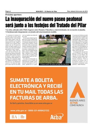 Pilar, sábado 24 de enero de 2015RESUMEN • El Diario de PilarPágina 4
Próxima apertura
La inauguración del nuevo paseo peatonal
será junto a los festejos del Tratado del Pilar
• La obra, ubicada sobre Pedro Lagrave entre Paraná y Chacabuco, estará destinada a la recreación en familia.
• Está financiado íntegramente con fondos del estacionamiento medido.
Es inminente el comienzo de
las obras para el nuevo paseo
peatonal de Pilar. Estará ubicado
sobre Pedro Lagrave, entre Pa-
raná y Chacabuco, en el margen
izquierdo de la calle. Según se
constató en los catastros muni-
cipales, hay casi 30 metros de
ancho de espacio público en la
misma, que serán aprovechados
para generar el nuevo espacio.
Este paseo “surge como ini-
ciativa del doctor Zúccaro que
nos pide que tratemos de generar
espacios donde pueda concurrir
la familia”, contó el secretario
de Gobierno, Pablo Martínez, en
diálogo con el programa radial
“La Mañana de Resumen” (FM
Del Sol 91.5). Las dimensiones
serán de 130 metros de largo,
por un poco más de 8 de ancho, El paseo tendrá 130 metros de largo por 8 de ancho.
y no va a implicar una reducción
de la calle.
El nuevo paseo federal (que lin-
dará con el Centro Cultural Fede-
ral), está orientado a la recreación
y al descanso, pensado como un
espacio para la familia. Contará
con mesas y sillas, circuitos para
caminar y forestación.Además se
va a hacer la reconversión de las
luminarias comprendidas en el
paseo. “Va a ser un lugar más para
poder sentarse a charlar, a tomar
algo, a disfrutar con la familia,
a leer un libro, un espacio verde
más que tenga la gente de Pilar”,
señaló Martínez.
Las obras son financiadas ín-
tegramente con los fondos del
estacionamiento medido, recien-
temente aumentado un 25 por
ciento, pasando de 4 a 5 pesos.
El secretario de Gobierno recordó
que los gastos de lo recaudado con
el estacionamiento medido están
determinados por ordenanza. Un
porcentaje se dirige a los sueldos
de los inspectores, el 15 por ciento
a los comerciantes que venden la
ficha del estacionamiento, el 8
por ciento a la Universidad de La
Plata, que es propietaria del siste-
ma. Lo restante debe invertirse en
obras, como en este caso.
La inauguración está prevista
para los festejos del Tratado
del Pilar, el 23 de febrero. Por
supuesto, la fecha queda sujeta
a diversos factores, como con-
diciones climáticas. “Tiene ya
propuesto un nombre, que si
las familias aceptan, va a ser
homenaje un reconocido vecino
pilarense”, señaló Martínez.
 