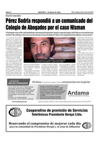 Cooperativa de provisión de Servicios
Telefónicos Presidente Derqui Ltda.
Renovando el compromiso de mejorar cada día
para la comunidad de Presidente Derqui y su zona de influencia
Pilar, sábado 24 de enero de 2015RESUMEN • El Diario de PilarPágina 6
Fuerte reacción
Pérez Bodria respondió a un comunicado del
Colegio de Abogados por el caso Nisman
•Elabogadoexpresódisconformidadanteunmensajedelorganismo,dondesesugeríanataquesdelGobiernonacionalhaciala
Justicia•Sinembargo,estuvodeacuerdosobrequelamuertedelfiscal“debeserinvestigadahastalasúltimasconsecuencias”.
La muerte del fiscal Alberto
Nisman volvió a suscitar roces
entre sectores oficialistas y opo-
sitores. Esta vez, el abogado pila-
rense profeso kirchnerista, Tomás
Pérez Bodria, salió a responder
un comunicado del Colegio de
Abogados de San Isidro.
El organismo había pedido que
se investigara el extraño falleci-
miento del fiscal que había reali-
zado una fuerte acusación hacía
figuras del Gobierno nacional en
relación con la causa AMIA.
“Para beneficiar la investiga-
ción (entre otras cosas) deben
cesar inmediatamente las ame-
nazas a la independencia del
Poder Judicial, las designaciones
manipuladas e irregulares en el
Ministerio Público, las descalifi-
caciones a las opiniones disiden-
tes, las agresiones y los agravios
lanzados como constante forma
de menoscabar decisiones juris-
diccionales y toda otra forma de
“Hay una facción en la Justicia que no está dispuesta
a respetar el voto popular”, señaló Pérez Bodria.
que no está dispuesta a respetar
la legitimidad del voto popular”.
“Concuerdo plenamente en que
debe investigarse este lamentable
hecho hasta las últimas conse-
cuencias. También en que debe
cesar la violencia verbal como
paso previo a la física, la que se
afectación del Sistema Republi-
cano de Gobierno establecido
en la Constitución”, explicaron
desde el Colegio.
En discrepancia con lo plantea-
do, Pérez Bodria expresó: “Ob-
servo con preocupación que un
Colegio de Abogados mencione
el miedo en relación a supues-
tos ataques que partirían desde
nuestro gobierno nacional hacia
el Poder Judicial. Los hechos
vienen, en cambio, a demostrar
que ocurre todo lo contrario. Que
existe una facción importante
de la administración de justicia,
manifiesta por estos días básica-
mente en quienes, desconociendo
las reglas de la democracia y la
representación popular, atacan en
los medios y en las redes sociales,
sin más fundamento que el odio,
a un gobierno que se planta sin
dudar frente a los poderes fácticos
reales, de adentro y de afuera”,
amplió.
“Hoy como pocas veces en
nuestra historia, cualquiera se
puede dar el lujo de mentir,
difamar mediante comunicados
públicos, redes sociales o medios
de difusión, porque el Estado así
lo garantiza. El silencio sólo pue-
de ser una opción para ustedes
mas, de ningún modo, una im-
posición o siquiera sugerencia.
Esta lamentable y estrepitosa
muerte, aparentemente acaecida
por mano propia, conmueve,
pero no cambia en nada dicha
realidad”, concluyó el ex con-
cejal pilarense.
Ford F-100 DC TDCI 4x4 XLT 2006 $ 300.000
Ford Ranger Limited AT 2012 $ 395.000
MB C350 AT Avantgarde Sport 2010 $ 450.000
Ford Ranger XL Plus CD 4X2 2006 $ 150.000
Ford Ranger XLTCD 4X2 2006 $ 170.000
Jeep Wrangler Unlimited Sport 3.0 AT 2010 $
420.000
Ford Focus LX 1.8 2002 $ 68.000
Ford Kuga SEL 1.6T MT 4X2 2014 $ 400.000
Ford Ka Fly Viral 2014 $ 125000
Clio Mio 1.2L N 5p aa/da 2013 $ 120.000
Kia Carnival AT EX CRDI 2008 $ 235000
Kuga Titanium AT tela 2.5T N 2010 $ 260.000
Ecosport Freestyle 2.0 4x4 2014 $ 240.000
Kia Sorento EX 2.5 CRDI AT 4X4 2006
$ 180000
Ford Focus SE 2.0 4P 2014 $ 205.000
Nissan SD DC 4X2 MT 2011 $172.000
 