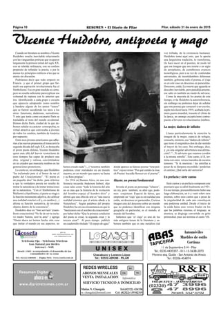Pilar, sábado 31 de enero de 2015RESUMEN • El Diario de PilarPágina 10
Cuando en literatura se nombra a Vicente
Huidobro resulta inevitable relacionarlo
con las vanguardias poéticas que ocuparon
largamente la primera mitad del siglo XX,
con su rebelde militancia, con su confeso
propósito de refundar la poesía, o por lo
menos los principios estéticos a los que se
atenía sin discusión.
Podríamos decir que todo empezó en
Francia y que el primer grupo que for-
muló esa aspiración revolucionaria fue el
Simbolismo. Eso en gran medida es cierto,
pero no resulta suficiente para explicar esa
voluntad de ruptura con lo anterior que
iría identificando a cada grupo o escuela
que aparecía adoptando como nombre
y bandera alguno de los tantos “ismos”
que se fueron sucediendo los unos a los
otros: futurismo, dadaísmo, surrealismo.
Y esto que tenía como escenario París se
trasladaba al resto del mundo occidental.
Hemos dicho París, ciudad de la que de-
bemos señalar su carácter cosmopolita, su
virtud atractiva que convocaba a jóvenes
de todos los rumbos, también de América
por supuesto.
Entre esos jóvenes americanos que adhe-
rían a las nuevas propuestas al transcurrir la
segunda década del siglo XX, se destacaba
el joven poeta chileno, Vicente Huidobro
quien más allá del hervor iconoclasta de
esos tiempos fue capaz de producir una
obra original y valiosa, convirtiéndose
en un creador que marcaría rumbos en las
generaciones posteriores.
Lo cierto es, sin embargo, que Huidobro
“ha reclamado para sí el honor de ser el
padre del Creacionismo”. “El poeta es
un pequeño dios” ha dicho para referirse
a que la verdadera poesía no resulta de
imitar la naturaleza o de imitar imitaciones
de la naturaleza. “Con el Simbolismo de
Mallarmé aApollinaire, el poeta se niega a
la función meramente adjetiva, de calificar
una realidad exterior a él y, en cambio (...)
afirma su función sustantiva, de inventar
objetos dentro de la conciencia”.
Huidobro dice en ‘Non serviam’ (mani-
fiesto creacionista) “No he de ser tu escla-
vo madre Natura; seré tu amo” y agrega
“Hasta ahora no hemos hecho otra cosa
que imitar el mundo en sus aspectos, no
hemos creado nada” (...) “nosotros también
podemos crear realidades en un mundo
nuestro, en un mundo que espera su fauna
y su flora propias”.
En 1916 en Buenos Aires, en una con-
ferencia recuerda Anderson Imbert, dijo
cosas tales como “toda la historia del arte
no es más que la historia de la evolución
del hombre-espejo al hombre-dios” y
afirmó que una obra de arte es “una nueva
realidad cósmica que el artista añade a la
Naturaleza”. Según palabras del propio
Huidobro fue en esa circunstancia en que lo
“bautizaron con el nombre de creacionista”
por haber dicho “Que la primera condición
del poeta es crear, la segunda crear y la
tercera crear”. Al poco tiempo publicó
un cuadernillo titulado “El espejo de agua”
donde aparece su famoso poema “Arte poé-
tica” cuyos versos “Por qué cantáis la rosa,
oh Poetas/ hacedla florecer en el poema”.
Altazor, un poema fundamental
Inventa el poeta un personaje ‘Altazor’,
un rey, pero también, su alter ego, pode-
mos conjeturar. Especie de héroe, que
emprende un ‘viaje’que es en realidad una
caída, un descenso en paracaídas. Curiosa
imagen esta del descenso sobre un mundo
que no podemos identificar con ninguna
geografía en particular, es el mundo, el
mundo del hombre.
Sabemos que ‘el viaje’ es uno de los
más antiguos temas de la literatura y sa-
bemos también que es una metáfora (tal
Vicente Huidobro, antipoeta y mago
vez trillada, de la existencia humana).
Huidobro toma aquí esto, que le aporta
una larguísima tradición, lo transforma,
(lo hace nacer en el poema), de modo tal
que esa imagen que nos remite a un siglo
de aeroplanos, de asombrosos avances
tecnológicos, pero a su vez de contiendas
universales, de incertidumbres dolorosas
también, gobierna todo el poema, el viaje
es en este caso un descenso en paracaídas.
Descenso, caída. La muerte que aguarda se
descubre inevitable, pero paradójicamente,
ese salto es también un modo de salvarse.
Como la mayoría de los poetas de este
tiempo, evita Huidobro la autorreferencia,
sin embargo no podemos dejar de señalar
que este poema que comenzó a ser escrito,
según nos dicen hacia 1919, acabada la pri-
mera guerra mundial, trasunta el clima de
la época, un amargo escepticismo contra-
puesto a fervores revolucionarios inéditos.
La mujer, dadora de infinito
Llama particularmente la atención la
imagen de la mujer, especie de refugio,
consuelo, misterio, esa “dadora de infinito”
que tiene el enigmático don de dar sentido
al mayor de los caos. Sin embargo, dice,
y ¿es una singular advertencia esa afirma-
ción?: “...Te advierto que estamos cosidos
a la misma estrella”. Este canto, el II, ter-
mina con estos versos transidos de oscuros
temores: “Si tú murieras / las estrellas a
pesar de su lámpara encendida / perderían
el camino ¿Qué sería del universo?
Un prefacio y siete cantos
Siete cantos y un prefacio componen este
poemario que se editó finalmente en 1931.
En ese tiempo, presumiblemente hubo una
larga elaboración, un ir y venir sobre esos
poemas, sobre esos cantos que a pesar de
la singularidad de cada uno constituyen
una poderosa unidad. Desde el inicio de
la caída hasta esos versos finales en los
que las palabras mismas, el lenguaje, se
atomiza, se disgrega convertido en grito
primordial, pues así termina el canto VII.
 