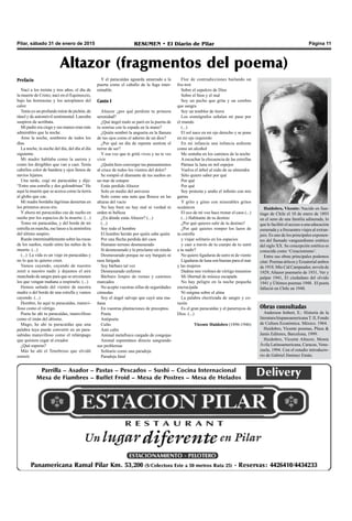Pilar, sábado 31 de enero de 2015 RESUMEN • El Diario de Pilar Página 11
Obras consultadas
Anderson Imbert, E.: Historia de la
literatura hispanoamericana T. II, Fondo
de Cultura Económica. México. 1964.
Huidobro, Vicente poemas, Plaza &
Janés Editores, Barcelona, 1999.
Huidobro, Vicente Altazor, Monte
Ávila Latinoamericana, Caracas, Vene-
zuela, 1994. Con el estudio introducto-
rio de Gabriel Jiménez Emán.
Huidobro, Vicente: Nacido en San-
tiago de Chile el 10 de enero de 1893
en el seno de una familia adinerada, lo
que le facilitó el acceso a una educación
esmerada y a frecuentes viajes al extran-
jero. Es uno de los principales exponen-
tes del llamado vanguardismo estético
del siglo XX. Su concepción estética es
conocida como ‘Creacionismo’.
Entre sus obras principales podemos
citar: Poemas árticos y Ecuatorial ambos
de 1918. Mío Cid Campeador, novela de
1929, Altazor poemario de 1931, Ver y
palpar 1941, El ciudadano del olvido
1941 y Últimos poemas 1948. El poeta
falleció en Chile en 1948.
Prefacio
Nací a los treinta y tres años, el día de
la muerte de Cristo; nací en el Equinoccio,
bajo las hortensias y los aeroplanos del
calor.
Tenía yo un profundo mirar de pichón, de
túnel y de automóvil sentimental. Lanzaba
suspiros de acróbata.
Mi padre era ciego y sus manos eran más
admirables que la noche.
Amo la noche, sombrero de todos los
días.
La noche, la noche del día, del día al día
siguiente.
Mi madre hablaba como la aurora y
como los dirigibles que van a caer. Tenía
cabellos color de bandera y ojos llenos de
navíos lejanos.
Una tarde, cogí mi paracaídas y dije:
“Entre una estrella y dos golondrinas” He
aquí la muerte que se acerca como la tierra
al globo que cae.
Mi madre bordaba lágrimas desiertas en
los primeros arcos-iris.
Y ahora mi paracaídas cae de sueño en
sueño por los espacios de la muerte. (...)
Tomo mi paracaídas, y del borde de mi
estrella en marcha, me lanzo a la atmósfera
del último suspiro.
Ruedo interminablemente sobre las rocas
de los sueños, ruedo entre las nubes de la
muerte. (...)
(...) La vida es un viaje en paracaídas y
no lo que tu quieres creer.
Vamos cayendo, cayendo de nuestro
zenit a nuestro nadir y dejamos el aire
manchado de sangre para que se envenenen
los que vengan mañana a respirarlo. (...)
Hemos saltado del vientre de nuestra
madre o del borde de una estrella y vamos
cayendo. (...)
Hombre, he aquí tu paracaídas, maravi-
lloso como el vértigo.
Poeta he ahí tu paracaídas, maravilloso
como el imán del abismo.
Mago, he ahí tu paracaídas que una
palabra tuya puede convertir en un para-
subidas maravilloso como el relámpago
que quisiera cegar al creador.
¿Qué esperas?
Más he ahí el Tenebroso que olvidó
sonreír.
Y el paracaídas aguarda amarrado a la
puerta como el caballo de la fuga inter-
minable.
Canto I
Altazor ¿por qué perdiste tu primera
serenidad?
¿Qué ángel malo se paró en la puerta de
tu sonrisa con la espada en la mano?
¿Quién sembró la angustia en la llanura
de tus ojos como el adorno de un dios?
¿Por qué un día de repente sentiste el
terror de ser?
Y esa voz que te gritó vives y no te ves
vivir
¿Quién hizo converger tus pensamientos
al cruce de todos los vientos del dolor?
Se rompió el diamante de tus sueños en
un mar de estupor
Estás perdido Altazor
Solo en medio del universo
Solo como una nota que florece en las
alturas del vacío
No hay bien no hay mal ni verdad ni
orden ni belleza
¿En dónde estás Altazor? (...)
(...)
Soy todo el hombre
El hombre herido por quién sabe quién
Por una flecha perdida del caos
Humano terreno desmesurado
Sí desmesurado y lo proclamo sin miedo
Desmesurado porque no soy burgués ni
raza fatigada
Soy bárbaro tal vez
Desmesurado enfermo
Bárbaro limpio de ruinas y caminos
marcados
No acepto vuestras sillas de seguridades
cómodas
Soy el ángel salvaje que cayó una ma-
ñana
En vuestras plantaciones de preceptos.
Poeta
Antipoeta
Culto
Anti culto
Animal metafísico cargado de congojas
Animal espontáneo directo sangrando
sus problemas
Solitario como una paradoja
Paradoja fatal
Flor de contradicciones bailando un
fox-trot
Sobre el sepulcro de Dios
Sobre el bien y el mal
Soy un pecho que grita y un cerebro
que sangra
Soy un temblor de tierra
Los sismógrafos señalan mi paso por
el mundo
(...)
El sol nace en mi ojo derecho y se pone
en mi ojo izquierdo
En mi infancia una infancia ardiente
como un alcohol
Me sentaba en los caminos de la noche
A escuchar la elocuencia de las estrellas
Pártase la luna en mil espejos
Vuelva el árbol al nido de su almendra
Sólo quiero saber por qué
Por qué
Por qué
Soy protesta y araño el infinito con mis
garras
Y grito y gimo con miserables gritos
oceánicos
El eco de mi voz hace tronar el caos (...)
(...) Habitante de tu destino
¿Por qué quieres salir de tu destino?
¿Por qué quieres romper los lazos de
tu estrella
y viajar solitario en los espacios
y caer a través de tu cuerpo de tu zenit
a tu nadir?
No quiero ligaduras de astro ni de viento
Ligaduras de luna son buenas para el mar
y las mujeres
Dadme mis violines de vértigo insumiso
Mi libertad de música escapada
No hay peligro en la noche pequeña
encrucijada
Ni enigma sobre el alma
La palabra electrizada de sangre y co-
razón
Es el gran paracaídas y el pararrayos de
Dios. (...)
Vicente Huidobro (1896-1946)
Altazor (fragmentos del poema)
 