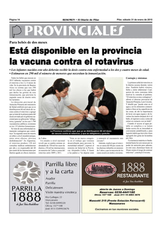 Pilar, sábado 31 de enero de 2015RESUMEN • El Diario de PilarPágina 14
PROVINCIALES
Todos los bebés que nazcan en
2015 deberán vacunarse contra
el rotavirus a los 2 y 4 meses de
vida. En la provincia de Buenos
Aires se estima que son 290
mil los chicos a los que habrá
que darles las gotitas de esta
inmunización, que previene la
segunda causa de muerte entre
los lactantes.
La dirección provincial de
Atención Primaria del ministerio
de Salud confirmó ayer que ya se
distribuyeron 60 mil dosis de va-
cuna contra el rotavirus y agregó
que se trata de la primera parte del
stock enviado por el gobierno na-
cional para su aplicación “obliga-
toria y gratuita” en los casi 1.700
vacunatorios públicos existentes
en los 135 distritos bonaerenses.
Se trata de una enfermedad su-
mamente contagiosa que consti-
tuye “la segunda causa de muerte
en niños a nivel mundial porque,
entre otros efectos, provoca
deshidratación”. En Argentina,
el rotavirus produce 130 mil
consultas médicas ambulatorias
por año y es responsable del 40
por ciento de las internaciones por
diarrea aguda en chicos menores
Para bebés de dos meses
Está disponible en la provincia
la vacuna contra el rotavirus
• Los infantes nacidos este año deberán recibir la dosis contra esta enfermedad a los dos y cuatro meses de edad.
• Estimaron en 290 mil el número de menores que necesitan la inmunización.
“Esta es un nueva conquis-
ta en el trabajo que venimos
desarrollando para prevenir la
mortalidad infantil”, expresó el
ministro de Salud de la Provin-
cia, Alejandro Collia. Y llamó
a los padres a “no dejarse estar
y concurrir al vacunatorio más
cercano”.
Además, explicó que el rotavi-
rus es causa del 80 por ciento de
las diarreas infantiles en menores
de 5 años y que la mayoría de los
casos ocurre en otoño e invierno.
Contagio y síntomas
La primera señal de rotavirus es
la diarrea acuosa durante varios
días. También habrá vómitos,
fiebre y dolor abdominal. Cual-
quiera de estos síntomas debe
motivar la consulta al pediatra.
“El rotavirus es muy contagioso”,
afirmó el director provincial de
Atención Primaria, Luis Crovetto.
Y detalló que “puede estar en el
agua y en los alimentos contami-
nados o bien en las superficies de
las cosas, de ahí la importancia
de lavar con agua segura y de la-
varnos las manos después de ir al
baño, al regresar a casa y antes de
entrar en contacto con un bebé”.
Cuando el acceso al agua po-
table se complica o se tienen
dudas acerca de su inocuidad es
conveniente potabilizarla y para
lograrlo habrá que hervirla o bien
agregarle dos gotas de lavandina
por litro.
“La lactancia materna es funda-
mental hasta los seis meses por su
poder de nutrición pero además,
en este caso, disminuye hasta un
50 por ciento el riesgo de contraer
rotavirus”, concluyó Crovetto.
La Provincia confirmó ayer que ya se distribuyeron 60 mil dosis
de vacuna contra el rotavirus, y que es obligatoria y gratuita.
de 5 años.
Un estudio a nivel nacional
reveló que se podría estimar en
alrededor de 130 mil los casos de
diarrea y 20 mil las internaciones
en menores de 5 años a causa del
rotavirus entre 2009 y 2011.
 