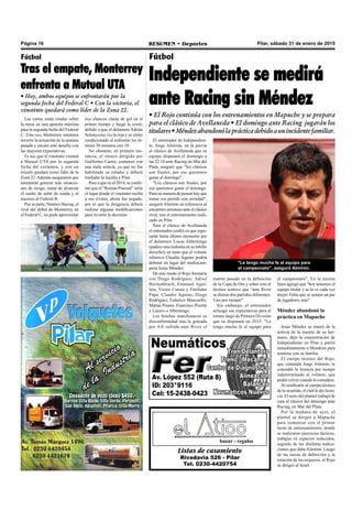 Página 16 RESUMEN • Deportes Pilar, sábado 31 de enero de 2015
Listas de casamiento
Rivadavia 526 - Pilar
Tel. 0230-4420754
bazar - regalos
Fútbol
Tras el empate, Monterrey
enfrenta a Mutual UTA
• Hoy, ambos equipos se enfrentarán por la
segunda fecha del Federal C • Con la victoria, el
vinotinto quedará como líder de la Zona 22.
Fútbol
Independiente se medirá
ante Racing sin Méndez
• El Rojo continúa con los entrenamientos en Mapuche y se prepara
para el clásico de Avellaneda • El domingo ante Racing jugarán los
titulares•Méndezabandonólaprácticadebidoaunincidentefamiliar.
"Le tengo mucha fe al equipo para
el campeonato", aseguró Almirón.
el campeonato". En la misma
línea agregó que "hoy tenemos el
equipo titular y se lo ve cada vez
mejor. Falta que se sumen un par
de jugadores más".
Méndez abandonó la
práctica en Mapuche
Jesús Méndez se enteró de la
noticia de la muerte de su her-
mano, dejó la concentración de
Independiente en Pilar y partió
inmediatamente a Mendoza para
reunirse con su familia.
El cuerpo técnico del Rojo,
que comanda Jorge Almirón, le
concedió la licencia por tiempo
indeterminado al volante, que
podrá volver cuando lo considere.
Al notificarle al cuerpo técnico
de lo ocurrido, el club le dio licen-
cia. El resto del plantel trabajó de
cara al clásico del domingo ante
Racing, en Mar del Plata.
Por la mañana de ayer, el
plantel se dirigió a Mapuche
para comenzar con el primer
turno de entrenamientos, donde
se realizaron ejercicios tácticos,
trabajos en espacios reducidos,
seguido de las distintas indica-
ciones que dabaAlmirón. Luego
de las tareas de definición y la
rotación de los arqueros, el Rojo
se dirigió al hotel.
martes pasado en la definición
de la Copa de Oro y sobre esto el
técnico sostuvo que "ante River
se dieron dos partidos diferentes.
Uno por tiempo".
Sin embargo, el entrenador
arriesgó sus expectativas para el
torneo largo de Primera División
que se disputará en 2015: "Le
tengo mucha fe al equipo para
El entrenador de Independien-
te, Jorge Almirón, en la previa
al clásico de Avellaneda que su
equipo disputará el domingo a
las 22.10 ante Racing en Mar del
Plata, aseguró que "los clásicos
son finales, por eso queremos
ganar el domingo".
"Los clásicos son finales, por
eso queremos ganar el domingo.
Para mi manera de pensar hay que
tomar ese partido con seriedad",
aseguró Almirón en referencia al
encuentro amistoso ante el clásico
rival, tras el entrenamiento reali-
zado en Pilar.
Para el clásico de Avellaneda
el entrenador confió en que espe-
rarán hasta último momento por
el delantero Lucas Albertengo
(padece una molestia en su tobillo
derecho), en tanto que el volante
ofensivo Claudio Aquino podría
debutar en lugar del mediocam-
pista Jesús Méndez.
De este modo el Rojo formaría
con Diego Rodríguez; Adriel
Breitenbruch, Emanuel Agui-
lera, Víctor Cuesta y Emiliano
Papa; Claudio Aquino, Diego
Rodríguez, Federico Mancuello;
Matías Pisano, Francisco Pizzini
y Lucero o Albertengo.
Los hinchas manifestaron su
disconformidad tras la goleada
por 4-0 sufrida ante River el
Las cartas están tiradas sobre
la mesa en una apuesta máxima
para la segunda fecha del Federal
C. Esta vez, Monterrey intentará
revertir la actuación de la semana
pasada y encara este desafío con
las mayores expectativas.
Es así, que el vinotinto visitará
a Mutual UTA por la segunda
fecha del certamen, y con un
triunfo quedará como líder de la
Zona 22.Además aseguraron que
intentarán generar más situacio-
nes de riesgo, tratar de alcanzar
el sueño de subir de ronda y el
ascenso al Federal B.
Por su parte, Náutico Hacoaj, el
rival del debut de Monterrey en
el Federal C, no pudo aprovechar
tres chances claras de gol en el
primer tiempo y luego le costó,
debido a que el delantero Adrián
Solonyczny vio la roja y se sintió
condicionado al enfrentar los úl-
timos 30 minutos con 10.
No obstante, en primera ins-
tancia, el elenco dirigido por
Guillermo Castro, comenzó con
una mala noticia, ya que no fue
habilitado su estadio y deberá
trasladar la localía a Pilar.
Pese a que en el 2014, se confir-
mó que el “Román Pascual” sería
el lugar donde el vinotinto reciba
a sus rivales, ahora fue negado,
por lo que la dirigencia deberá
realizar algunas modificaciones
para revertir la decisión.
 