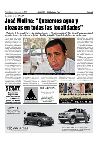 Pilar, sábado 31 de enero de 2015 RESUMEN • El Diario de Pilar Página 3
“Estamos trabajando para que Daniel Scioli sea Presidente”, señaló Molina.
JOSE LUIS ACEÑA
PRODUCTOR - ASESOR
DE SEGUROS
Hipólito Yrigoyen 271
Tel. 0230-4420111/27713
Paseo Comercial Bianea
Ciudad del Pilar
En un entorno cada vez más
álgido a medida que se acerca
octubre, las acusaciones entre los
distintos espacios políticos no se
quedan atrás. En esta oportuni-
dad, el director de Seguridad Vial
provincial, José Molina, apuntó
contra el Municipio y consideró
como fundamental el apuntala-
miento de los servicios básicos
en la comuna.
“En el distrito todas las calles
que se hicieron están llenas de po-
zos”, señaló al aire del programa
“La Mañana de Resumen” (FM
del Sol 91.5). El precandidato a
intendente por el sciolismo con-
sideró que lo fundamental son los
servicios de agua, cloacas y gas.
Asimismo, señaló que es un
tema al que los distintos espacios
políticos no le dan el lugar que de-
berían. “Queremos agua y cloacas
en todas las localidades”, dijo.
Puntualmente, Molina cargó
contra la empresa Sudamericana
deAguas, de quien consideró que
los pilarenses “somos rehenes”.
Sobre este punto, consideró que
se le debería cobrar la mitad de la
tarifa al usuario cada vez que hay
Camino a las PASO
José Molina: “Queremos agua y
cloacas en todas las localidades”
• El director de Seguridad Vial provincial disparó contra el Ejecutivo municipal e hizo hincapié en la necesidad de
apuntalar los servicios básicos en el distrito • También defendió el lugar de Scioli dentro del kirchnerismo.
una interrupción en el servicio:
“la empresa le está faltando el
respeto a la comunidad”.
Sin embargo, el director de
Seguridad Vial bonaerense, en
un tono más conciliador, evaluó
que “acá el responsable no es
solamente el Ejecutivo municipal,
somos toda la clase política”.
Por otro lado, Molina se refirió
al lugar del gobernador bonae-
rense dentro del kirchnerismo.
Previamente, el concejal del FpV,
SPLITAireAcondicionado
Instalación
Reparación
Servicio Técnico
011-15-3887-5887
0230-15-4349408
Climader refrigeración
Sebastián Pérez, había indicado
que Scioli no representa a ese
espacio político, y que en cambio
se inclinaría por Florencio Randa-
zzo dentro de las internas.
En este sentido, Molina indicó
que el Gobernador “siempre fue
un hombre del modelo”, hecho
por el cual el matrimonio Kir-
chner lo eligió en su momento
como vicepresidente y dos veces
para encabezar el Ejecutivo bo-
naerense.
“Nosotros, que estamos tra-
bajando al lado del Gobernador,
sabemos que quiere representar a
todo el pueblo argentino”, señaló
Molina, y agregó que ahora para
lo que trabajan es para que sea
Presidente. “Scioli siempre ha
sido peronista”, apuntó.
Sin embargo, consideró que
está bien que haya internas en las
PASO dentro del FpV. “Si repre-
senta o no representa no lo puedo
decir yo, lo va a decir la gente,
y la gente hasta el momento ha
dicho que ha representado al pro-
yecto nacional y popular”, cerró.
 