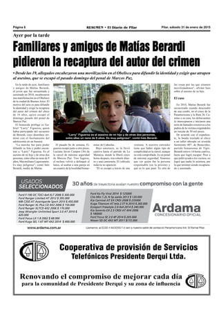 Cooperativa de provisión de Servicios
Telefónicos Presidente Derqui Ltda.
Renovando el compromiso de mejorar cada día
para la comunidad de Presidente Derqui y su zona de influencia
Pilar, sábado 31 de enero de 2015RESUMEN • El Diario de PilarPágina 6
Ayer por la tarde
Familiares y amigos de Matías Berardi
pidieron la recaptura del autor del crimen
• Desde las 19, allegados encabezaron una movilización en el Obelisco para difundir la identidad y exigir que atrapen
al asesino, que se escapó el pasado domingo del penal de Marcos Paz.
En la tarde de ayer, familiares
y amigos de Matías Berardi,
el joven que fue secuestrado y
asesinado en 2010, encabezaron
una manifestación en el Obelisco
de la ciudad de Buenos Aires. El
motivo del acto es para difundir
la identidad y exigir la recaptura
del autor del crimen del chico
de 16 años, quien escapó el
domingo pasado del penal de
Marcos Paz.
El homicida prófugo es Ga-
briel “Larry” Figueroa, quien
había participado del secuestro
de Berardi, cuyo desenlace ter-
minó con el fusilamiento del
adolescente en un basural.
“La marcha fue para poder
difundir su foto y poder encon-
trar a “Larry” Figueroa. Es el
asesino de mi hijo y de otras dos
personas, entre ellas un nene de 9
años, Maximiliano Leguizamón.
Es muy peligroso”, contó Inés
Berardi, madre de Matías.
“Larry” Figueroa es el asesino de mi hijo y de otras dos personas,
entre ellas un nene de 9 años. Es muy peligroso”, contó Inés Berardi.
ventana. A nuestro entender
tiene que haber algún tipo de
complicidad en la cárcel, aunque
no está comprobado. Es un penal
de máxima seguridad. Tenemos
que ver quién fue la persona
responsable (en la prisión) y
qué es lo que pasó. Es otra de
El pasado fin de semana, Fi-
gueroa escapó junto a otro preso,
Luciano Javier Campos (36) de
la cárcel de máxima seguridad
de Marcos Paz. Tras fugarse,
el recluso volvió a delinquir el
lunes, al asaltar a una pareja en
un country de la localidad bonae-
rense de Cañuelas.
Bajo amenaza, se la llevó
cautiva hasta el partido de La
Matanza, donde la liberó cinco
horas después, tras robarle dine-
ro y una camioneta. El vehículo
todavía no apareció.
“Él se escapó a través de una
las cosas por las que estamos
movilizándonos”, afirmó Inés
sobre el asesino de su hijo.
El caso
En 2010, Matías Berardi fue
secuestrado cuando descendió
de una combi, en el cruce de la
Panamericana y la Ruta 26. Ca-
mino a su casa, los delincuentes
lo interceptaron e iniciaron una
serie de llamados extorsivos a los
padres de la víctima exigiéndoles
un rescate de 30 mil pesos.
De acuerdo con el expedien-
te, la banda trasladó al chico
a un taller ubicado en avenida
Sarmiento 407, de Benavídez,
partido bonaerense de Tigre.
Berardi estuvo 14 horas cautivo,
hasta que logró escapar. Pese a
que pidió ayuda a los vecinos, no
logró que nadie lo asistiera, por
lo que terminó siendo recaptura-
do y asesinado.
Ford F-100 DC TDCI 4x4 XLT 2006 $ 300.000
Ford Ranger Limited AT 2012 $ 395.000
MB C350 AT Avantgarde Sport 2010 $ 450.000
Ford Ranger XL Plus CD 4X2 2006 $ 150.000
Ford Ranger XLTCD 4X2 2006 $ 170.000
Jeep Wrangler Unlimited Sport 3.0 AT 2010 $
420.000
Ford Focus LX 1.8 2002 $ 68.000
Ford Kuga SEL 1.6T MT 4X2 2014 $ 400.000
Ford Ka Fly Viral 2014 $ 125000
Clio Mio 1.2L N 5p aa/da 2013 $ 120.000
Kia Carnival AT EX CRDI 2008 $ 235000
Kuga Titanium AT tela 2.5T N 2010 $ 260.000
Ecosport Freestyle 2.0 4x4 2014 $ 240.000
Kia Sorento EX 2.5 CRDI AT 4X4 2006
$ 180000
Ford Focus SE 2.0 4P 2014 $ 205.000
Nissan SD DC 4X2 MT 2011 $172.000
 