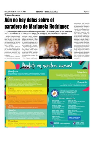 Pilar, sábado 31 de enero de 2015 RESUMEN • El Diario de Pilar Página 7
Tras casi un mes
Aún no hay datos sobre el
paradero de Marianela Rodríguez
• La familia sigue la búsqueda de la joven desaparecida el 2 de enero •Apesar de que estimaban
que se encontraba en la casa de una amiga, en Rodríguez, descartaron esta hipótesis.
Marianela Rodríguez está des-
aparecida desde el viernes 2 de
enero, día en el que salió de su
casa en Villa Rosa, radicada en
las inmediaciones de las calles
San Fernando y Mendoza del
barrio 9 de Julio.
Tras casi un mes, todavía no
se tiene dato alguno de la me-
nor. Sus padres informaron que
la buscan en distintos distritos
donde tiene familiares, pero
la pesquisa aún no ha arrojado
resultados.
Según informaron sus familia-
res, no existiría motivo para que
La joven vestía con calzas y llevaba puesta
una remera con una imagen de Mickey Mouse.
la joven de 17 años se fugara del
hogar. No habría habido ninguna
discusión que motivara la huida
de Marianela, quien fue vista
por última vez transitando por la
calle San Fernando alrededor de
las 2 de la tarde del 2 de enero.
Su padre aseguró que “pasaron
las Fiestas bien” y que, en el
caso de que se hubiera querido
marchar, estima que se hubiera
llevado ropa. Según la última
información que tenían, la jo-
ven habría salido a comprar una
gaseosa.
Pero el asunto está lleno de
interrogantes, dado que otra
versión que la familia sostenía es
que la desaparecida habría ido a
visitar a una amiga que vive en
el partido de General Rodríguez.
Sin embargo, la misma amiga
de Marianela aseguró no haber
visto a la chica. También los
vecinos de esta joven explicaron
que no las vieron juntas recien-
temente, por lo que quedaría
descartado el hecho de que la
compañera de la desaparecida la
estuviera ocultando en su hogar.
La última vez que fue vista, la
joven vestía con calzas y llevaba
puesta una remera con una ima-
gen de Mickey Mouse. Quienes
tengan información sobre el
paradero de la joven, pueden
comunicarse con su familia a los
teléfonos: 011-15-6453-0364 o
al 011-15-3069-1682. También
pueden comunicarse directamen-
te con el 911.
 