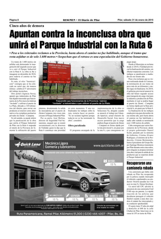 Pilar, sábado 31 de enero de 2015RESUMEN • El Diario de PilarPágina 8
Cinco años de demora
Apuntan contra la inconclusa obra que
unirá el Parque Industrial con la Ruta 6
• Pese a los reiterados reclamos a la Provincia, hasta ahora el camino no fue habilitado, aunque el tramo que
resta asfaltar es de solo 1.600 metros • Sospechan que el retraso es una especulación del Gobierno bonaerense.
Trascendió que funcionarios de la Provincia habrían
“invitado” a industriales a que utilicen el puerto de La Plata.
Un tramo de 1.600 metros sin
asfaltar está demorando la inau-
guración del segundo acceso que
va a unir el Parque Industrial
con la Ruta 6. La obra se iba a
inaugurar en diciembre de 2010,
pero todavía el camino no fue
habilitado.
Es más, el sitio “lanoticia1.
com” consigna que se ha colo-
cado un cartel que -de manera
irónica- celebra el 5° aniversario
del trabajo inconcluso.
Otro portal (Agencia Nova),
apuntó que industriales de Pilar
han dejado trascender que funcio-
narios de la Provincia los habrían
“invitado” a utilizar el puerto de
La Plata, ubicado a 120 kilóme-
tros del distrito, para enviar sus
productos al exterior como alter-
nativa a los complejos portuarios
privados de Zárate - Campana.
En tal sentido, se puede inferir
que la paralización de la obra
que uniría el Parque Industrial
de Pilar con la Ruta 6 responde
al interés de la Provincia de fo-
mentar la utilización del puerto
implementación de la obra es
Soluciones Ya, dirigido cuando
se anunció el trabajo por Eduar-
do Aparicio, actual ministro de
Desarrollo Social. Este nuevo
acceso permitiría que la carga
pudiera llegar al puerto de Zárate
– Campana en forma rápida por
la ruta provincial 6, sin pasar por
la ruta 8, y por consiguiente sin
pagar peaje.
Desde el Municipio se reclama
desde el 2010 a Vialidad provin-
cial la finalización del camino, sin
obtener respuestas concretas. Los
trabajos se paralizaron a media-
dos de ese mismo año.
Pese a los reclamos que se vie-
nen realizando desde la Comuna,
la terminación de ese tramo de
poco más de un kilómetro y me-
dio sigue sin finalizarse. En 2010,
el gobierno provincial anunció la
obra del futuro segundo acceso
para transporte de carga vital para
la industria y producción de Pilar,
mediante el cual se podría llegar
al puerto de Zárate - Campana
en forma rápida por la Ruta pro-
vincial 6, sin pasar por la Ruta 8.
La finalización de los trabajos
estaba prevista para diciembre de
ese mismo año, pero hasta ahora
el camino no fue habilitado y
nadie sabe cuándo se terminarán
esos 1.600 metros de asfalto.
Cabe consignar que varios fun-
cionarios de la Provincia -desde
el propio gobernador Daniel
Scioli, pasando por la ministra
de Gobierno, Cristina Álvarez
Rodríguez, el ministro de la Pro-
ducción, Cristian Breitenstein,
hasta el presidente del Grupo Ba-
pro Santiago Montoya transitaron
por Pilar durante estos cinco años,
pero ninguno se propuso terminar
esta obra vital para la salida de los
productos que se exportan desde
el Parque Industrial.
platense, desalentando la salida
de mercaderías por el puerto de
Zárate-Campana, tres veces más
cercano al Parque Industrial Pilar.
Por su parte, José Molina,
director de Seguridad Vial bo-
naerense, aseguró que se reunió
recientemente con la directora
de Vialidad, quien le dijo que la
Ruta 6 constituye una prioridad
en estos momentos. Y una vez
finalizados los trabajos sobre la
ruta, restaría hacer un puente.
“Es un reclamo legítimo porque
todavía no se ha terminado la
obra”, consideró.
Obra paralizada
El programa encargado de la
Una camioneta que había sido
robada en Pilar fue recuperada
por la policía cuando interceptó
el vehículo y aprehendió a su con-
ductor. Ocurrió pasadas las 6 de
ayer en ruta 8 y Néstor Kirchner.
Un móvil del CPC advirtió la
presencia de una camioneta Ford
F100 roja sin patente. La rápida
reacción de los policías que
decidieron perseguir el vehículo
finalizó cuando a unas diez cua-
dras el rodado fue interceptado y
su conductor aprehendido.
El sujeto tiene 35 años de edad
y domicilio al 600 de la calle
Chubut de Pilar. Interviene en la
causa la UFI en turno de Pilar.
Recuperaron una
camioneta robada
 